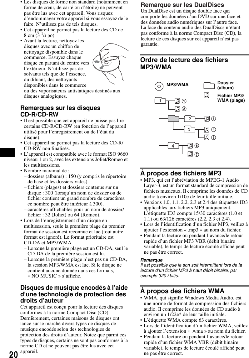 20&bull; Les disques de forme non standard (notamment en forme de c&oelig;ur, de carr&eacute; ou d&rsquo;&eacute;toile) ne peuvent pas &ecirc;tre lus avec cet appareil. Vous risquez d&rsquo;endommager votre appareil si vous essayez de le faire. N&rsquo;utilisez pas de tels disques.&bull; Cet appareil ne permet pas la lecture des CD de 8cm (3 1/4 po).&bull; Avant la lecture, nettoyez les disques avec un chiffon de nettoyage disponible dans le commerce. Essuyez chaque disque en partant du centre vers l&rsquo;ext&eacute;rieur. N&rsquo;utilisez pas de solvants tels que de l&rsquo;essence, du diluant, des nettoyants disponibles dans le commerce ou des vaporisateurs antistatiques destin&eacute;s aux disques analogiques.Remarques sur les disques CD-R/CD-RW&bull; Il est possible que cet appareil ne puisse pas lire certains CD-R/CD-RW (en fonction de l&rsquo;appareil utilis&eacute; pour l&rsquo;enregistrement ou de l&rsquo;&eacute;tat du disque).&bull; Cet appareil ne permet pas la lecture des CD-R/CD-RW non finalis&eacute;s. &bull; L&rsquo;appareil est compatible avec le format ISO 9660 niveau 1 ou 2, avec les extensions Joliet/Romeo et les multisessions.&bull; Nombre maximal de :&ndash; dossiers (albums) : 150 (y compris le r&eacute;pertoire de base et les dossiers vides).&ndash; fichiers (plages) et dossiers contenus sur un disque : 300 (lorsqu&rsquo;un nom de dossier ou de fichier contient un grand nombre de caract&egrave;res, ce nombre peut &ecirc;tre inf&eacute;rieur &agrave; 300).&ndash; caract&egrave;res affichables pour un nom de dossier/fichier : 32 (Joliet) ou 64 (Romeo).&bull; Lors de l&rsquo;enregistrement d&rsquo;un disque en multisession, seule la premi&egrave;re plage du premier format de session est reconnue et lue (tout autre format est ignor&eacute;). Le format prioritaire est CD-DA et MP3/WMA.&ndash; Lorsque la premi&egrave;re plage est un CD-DA, seul le CD-DA de la premi&egrave;re session est lu.&ndash; Lorsque la premi&egrave;re plage n&rsquo;est pas un CD-DA, la session MP3/WMA est lue. Si le disque ne contient aucune donn&eacute;e dans ces formats, &laquo; NO MUSIC &raquo; s&rsquo;affiche.Disques de musique encod&eacute;s &agrave; l&rsquo;aide d&rsquo;une technologie de protection des droits d&rsquo;auteurCet appareil est con&ccedil;u pour la lecture des disques conformes &agrave; la norme Compact Disc (CD).Derni&egrave;rement, certaines maisons de disques ont lanc&eacute; sur le march&eacute; divers types de disques de musique encod&eacute;s selon des technologies de protection des droits d&rsquo;auteur. Notez que parmi ces types de disques, certains ne sont pas conformes &agrave; la norme CD et ne peuvent pas &ecirc;tre lus avec cet appareil.Ordre de lecture des fichiers MP3/WMA&Agrave; propos des fichiers MP3&bull; MP3, qui est l&rsquo;abr&eacute;viation de MPEG-1 Audio Layer-3, est un format standard de compression de fichiers musicaux. Il comprime les donn&eacute;es de CD audio &agrave; environ 1/10e de leur taille initiale.&bull; Versions 1.0, 1.1, 2.2, 2.3 et 2.4 des &eacute;tiquettes ID3 applicables aux fichiers MP3 uniquement. L&rsquo;&eacute;tiquette ID3 compte 15/30 caract&egrave;res (1.0 et 1.1) ou 63/126 caract&egrave;res (2.2, 2.3 et 2.4).&bull; Lors de l&rsquo;identification d&rsquo;un fichier MP3, veillez &agrave; ajouter l&rsquo;extension &laquo; .mp3 &raquo; au nom du fichier.&bull; Pendant la lecture ou pendant l&rsquo;avance/le retour rapide d&rsquo;un fichier MP3 VBR (d&eacute;bit binaire variable), le temps de lecture &eacute;coul&eacute; affich&eacute; peut ne pas &ecirc;tre correct.RemarqueIl est possible que le son soit intermittent lors de la lecture d&rsquo;un fichier MP3 &agrave; haut d&eacute;bit binaire, par exemple 320 kbit/s.&Agrave; propos des fichiers WMA&bull; WMA, qui signifie Windows Media Audio, est une norme de format de compression des fichiers audio. Il comprime les donn&eacute;es de CD audio &agrave; environ un 1/22e* de leur taille initiale.&bull; L&rsquo;&eacute;tiquette WMA compte 63 caract&egrave;res.&bull; Lors de l&rsquo;identification d&rsquo;un fichier WMA, veillez &agrave; ajouter l&rsquo;extension &laquo; .wma &raquo; au nom du fichier.&bull; Pendant la lecture ou pendant l&rsquo;avance/le retour rapide d&rsquo;un fichier WMA VBR (d&eacute;bit binaire variable), le temps de lecture &eacute;coul&eacute; affich&eacute; peut ne pas &ecirc;tre correct.Remarque sur les DualDiscsUn DualDisc est un disque double face qui comporte les donn&eacute;es d&rsquo;un DVD sur une face et des donn&eacute;es audio num&eacute;riques sur l&rsquo;autre face.La face du contenu audio des DualDiscs n&rsquo;&eacute;tant pas conforme &agrave; la norme Compact Disc (CD), la lecture de ces disques sur cet appareil n&rsquo;est pas garantie.Dossier(album)Fichier MP3/WMA (plage)MP3/WMA