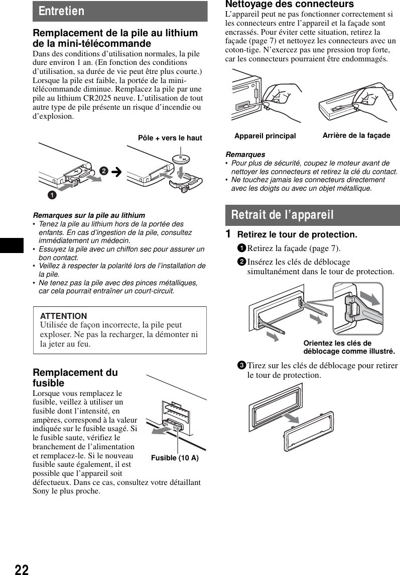 22EntretienRemplacement de la pile au lithium de la mini-t&eacute;l&eacute;commandeDans des conditions d&rsquo;utilisation normales, la pile dure environ 1 an. (En fonction des conditions d&rsquo;utilisation, sa dur&eacute;e de vie peut &ecirc;tre plus courte.)Lorsque la pile est faible, la port&eacute;e de la mini-t&eacute;l&eacute;commande diminue. Remplacez la pile par une pile au lithium CR2025 neuve. L&rsquo;utilisation de tout autre type de pile pr&eacute;sente un risque d&rsquo;incendie ou d&rsquo;explosion.Remarques sur la pile au lithium&bull;Tenez la pile au lithium hors de la port&eacute;e des enfants. En cas d&rsquo;ingestion de la pile, consultez imm&eacute;diatement un m&eacute;decin.&bull;Essuyez la pile avec un chiffon sec pour assurer un bon contact.&bull;Veillez &agrave; respecter la polarit&eacute; lors de l&rsquo;installation de la pile.&bull;Ne tenez pas la pile avec des pinces m&eacute;talliques, car cela pourrait entra&icirc;ner un court-circuit.Remplacement du fusibleLorsque vous remplacez le fusible, veillez &agrave; utiliser un fusible dont l&rsquo;intensit&eacute;, en amp&egrave;res, correspond &agrave; la valeur indiqu&eacute;e sur le fusible usag&eacute;. Si le fusible saute, v&eacute;rifiez le branchement de l&rsquo;alimentation et remplacez-le. Si le nouveau fusible saute &eacute;galement, il est possible que l&rsquo;appareil soit d&eacute;fectueux. Dans ce cas, consultez votre d&eacute;taillant Sony le plus proche.Nettoyage des connecteursL&rsquo;appareil peut ne pas fonctionner correctement si les connecteurs entre l&rsquo;appareil et la fa&ccedil;ade sont encrass&eacute;s. Pour &eacute;viter cette situation, retirez la fa&ccedil;ade (page 7) et nettoyez les connecteurs avec un coton-tige. N&rsquo;exercez pas une pression trop forte, car les connecteurs pourraient &ecirc;tre endommag&eacute;s.Remarques&bull;Pour plus de s&eacute;curit&eacute;, coupez le moteur avant de nettoyer les connecteurs et retirez la cl&eacute; du contact.&bull;Ne touchez jamais les connecteurs directement avec les doigts ou avec un objet m&eacute;tallique.Retrait de l&rsquo;appareil1Retirez le tour de protection.1Retirez la fa&ccedil;ade (page 7).2Ins&eacute;rez les cl&eacute;s de d&eacute;blocage simultan&eacute;ment dans le tour de protection.3Tirez sur les cl&eacute;s de d&eacute;blocage pour retirer le tour de protection.12P&ocirc;le + vers le hautcATTENTIONUtilis&eacute;e de fa&ccedil;on incorrecte, la pile peut exploser. Ne pas la recharger, la d&eacute;monter ni la jeter au feu.Fusible (10 A)Appareil principal Arri&egrave;re de la fa&ccedil;adeOrientez les cl&eacute;s de d&eacute;blocage comme illustr&eacute;.