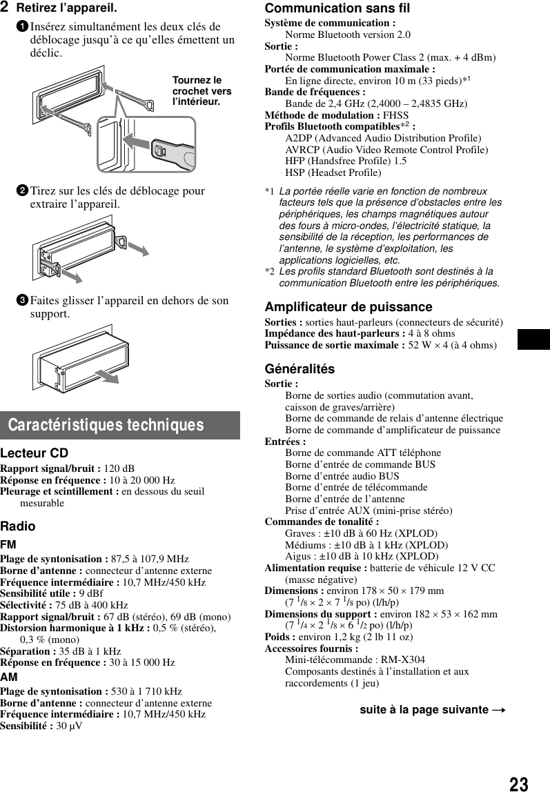 232Retirez l&rsquo;appareil.1Ins&eacute;rez simultan&eacute;ment les deux cl&eacute;s de d&eacute;blocage jusqu&rsquo;&agrave; ce qu&rsquo;elles &eacute;mettent un d&eacute;clic.2Tirez sur les cl&eacute;s de d&eacute;blocage pour extraire l&rsquo;appareil.3Faites glisser l&rsquo;appareil en dehors de son support.Caract&eacute;ristiques techniquesLecteur CDRapport signal/bruit : 120 dBR&eacute;ponse en fr&eacute;quence : 10 &agrave; 20 000 HzPleurage et scintillement : en dessous du seuil mesurableRadioFMPlage de syntonisation : 87,5 &agrave; 107,9 MHzBorne d&rsquo;antenne : connecteur d&rsquo;antenne externeFr&eacute;quence interm&eacute;diaire : 10,7 MHz/450 kHzSensibilit&eacute; utile : 9 dBfS&eacute;lectivit&eacute; : 75 dB &agrave; 400 kHzRapport signal/bruit : 67 dB (st&eacute;r&eacute;o), 69 dB (mono)Distorsion harmonique &agrave; 1 kHz : 0,5 % (st&eacute;r&eacute;o),0,3 % (mono)S&eacute;paration : 35 dB &agrave; 1 kHzR&eacute;ponse en fr&eacute;quence : 30 &agrave; 15 000 HzAMPlage de syntonisation : 530 &agrave; 1 710 kHzBorne d&rsquo;antenne : connecteur d&rsquo;antenne externeFr&eacute;quence interm&eacute;diaire : 10,7 MHz/450 kHzSensibilit&eacute; : 30 &micro;VCommunication sans filSyst&egrave;me de communication : Norme Bluetooth version 2.0Sortie : Norme Bluetooth Power Class 2 (max. + 4 dBm)Port&eacute;e de communication maximale : En ligne directe, environ 10 m (33 pieds)*1Bande de fr&eacute;quences : Bande de 2,4 GHz (2,4000 &ndash; 2,4835 GHz)M&eacute;thode de modulation : FHSSProfils Bluetooth compatibles*2 :A2DP (Advanced Audio Distribution Profile)AVRCP (Audio Video Remote Control Profile)HFP (Handsfree Profile) 1.5HSP (Headset Profile)*1 La port&eacute;e r&eacute;elle varie en fonction de nombreux facteurs tels que la pr&eacute;sence d&rsquo;obstacles entre les p&eacute;riph&eacute;riques, les champs magn&eacute;tiques autour des fours &agrave; micro-ondes, l&rsquo;&eacute;lectricit&eacute; statique, la sensibilit&eacute; de la r&eacute;ception, les performances de l&rsquo;antenne, le syst&egrave;me d&rsquo;exploitation, les applications logicielles, etc.*2 Les profils standard Bluetooth sont destin&eacute;s &agrave; la communication Bluetooth entre les p&eacute;riph&eacute;riques.Amplificateur de puissanceSorties : sorties haut-parleurs (connecteurs de s&eacute;curit&eacute;)Imp&eacute;dance des haut-parleurs : 4 &agrave; 8 ohmsPuissance de sortie maximale : 52 W &times; 4 (&agrave; 4 ohms)G&eacute;n&eacute;ralit&eacute;sSortie : Borne de sorties audio (commutation avant, caisson de graves/arri&egrave;re)Borne de commande de relais d&rsquo;antenne &eacute;lectriqueBorne de commande d&rsquo;amplificateur de puissanceEntr&eacute;es : Borne de commande ATT t&eacute;l&eacute;phoneBorne d&rsquo;entr&eacute;e de commande BUSBorne d&rsquo;entr&eacute;e audio BUSBorne d&rsquo;entr&eacute;e de t&eacute;l&eacute;commandeBorne d&rsquo;entr&eacute;e de l&rsquo;antennePrise d&rsquo;entr&eacute;e AUX (mini-prise st&eacute;r&eacute;o)Commandes de tonalit&eacute; : Graves : &plusmn;10 dB &agrave; 60 Hz (XPLOD)M&eacute;diums : &plusmn;10 dB &agrave; 1 kHz (XPLOD)Aigus : &plusmn;10 dB &agrave; 10 kHz (XPLOD)Alimentation requise : batterie de v&eacute;hicule 12 V CC(masse n&eacute;gative)Dimensions : environ 178 &times; 50 &times; 179 mm (7 1/8 &times; 2 &times; 7 1/8 po) (l/h/p)Dimensions du support : environ 182 &times; 53 &times; 162 mm (7 1/4 &times; 2 1/8 &times; 6 1/2 po) (l/h/p)Poids : environ 1,2 kg (2 lb 11 oz)Accessoires fournis : Mini-t&eacute;l&eacute;commande : RM-X304Composants destin&eacute;s &agrave; l&rsquo;installation et aux raccordements (1 jeu)Tournez le crochet vers l&rsquo;int&eacute;rieur.suite &agrave; la page suivante t