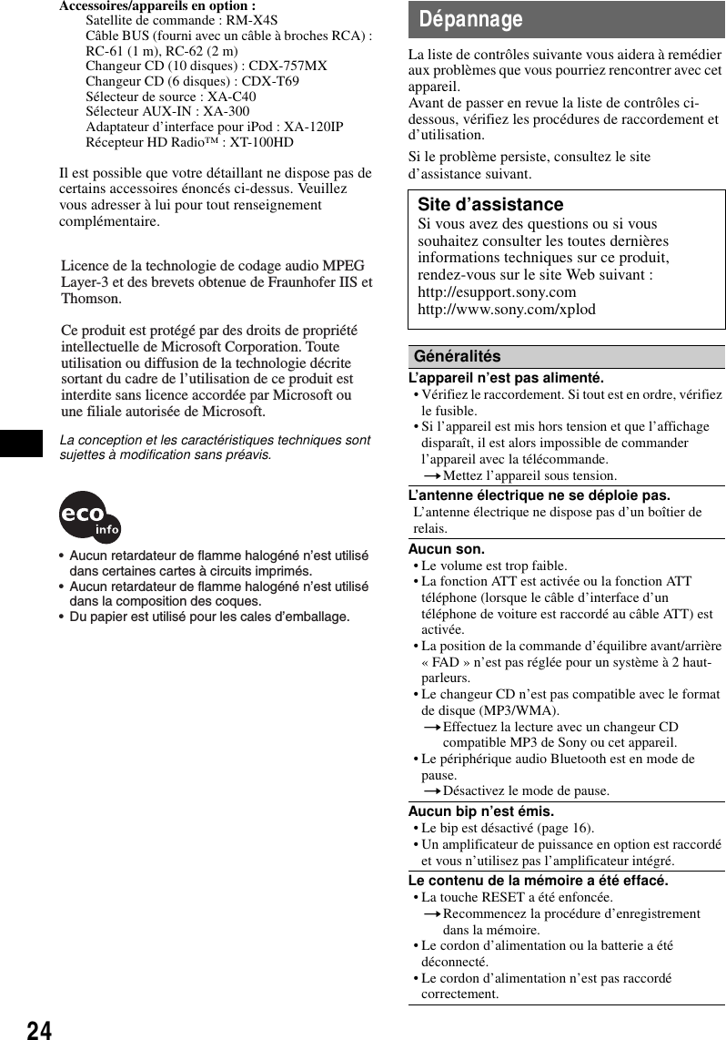 24Accessoires/appareils en option : Satellite de commande : RM-X4SC&acirc;ble BUS (fourni avec un c&acirc;ble &agrave; broches RCA) : RC-61 (1 m), RC-62 (2 m)Changeur CD (10 disques) : CDX-757MXChangeur CD (6 disques) : CDX-T69S&eacute;lecteur de source : XA-C40S&eacute;lecteur AUX-IN : XA-300Adaptateur d&rsquo;interface pour iPod : XA-120IPR&eacute;cepteur HD Radio&trade; : XT-100HDIl est possible que votre d&eacute;taillant ne dispose pas de certains accessoires &eacute;nonc&eacute;s ci-dessus. Veuillez vous adresser &agrave; lui pour tout renseignement compl&eacute;mentaire.La conception et les caract&eacute;ristiques techniques sont sujettes &agrave; modification sans pr&eacute;avis.D&eacute;pannageLa liste de contr&ocirc;les suivante vous aidera &agrave; rem&eacute;dier aux probl&egrave;mes que vous pourriez rencontrer avec cet appareil.Avant de passer en revue la liste de contr&ocirc;les ci-dessous, v&eacute;rifiez les proc&eacute;dures de raccordement et d&rsquo;utilisation.Si le probl&egrave;me persiste, consultez le site d&rsquo;assistance suivant.Licence de la technologie de codage audio MPEG Layer-3 et des brevets obtenue de Fraunhofer IIS et Thomson.Ce produit est prot&eacute;g&eacute; par des droits de propri&eacute;t&eacute; intellectuelle de Microsoft Corporation. Toute utilisation ou diffusion de la technologie d&eacute;crite sortant du cadre de l&rsquo;utilisation de ce produit est interdite sans licence accord&eacute;e par Microsoft ou une filiale autoris&eacute;e de Microsoft.&bull;  Aucun retardateur de flamme halog&eacute;n&eacute; n&rsquo;est utilis&eacute; dans certaines cartes &agrave; circuits imprim&eacute;s.&bull;  Aucun retardateur de flamme halog&eacute;n&eacute; n&rsquo;est utilis&eacute; dans la composition des coques.&bull;  Du papier est utilis&eacute; pour les cales d&rsquo;emballage.Site d&rsquo;assistanceSi vous avez des questions ou si vous souhaitez consulter les toutes derni&egrave;res informations techniques sur ce produit, rendez-vous sur le site Web suivant :http://esupport.sony.comhttp://www.sony.com/xplodG&eacute;n&eacute;ralit&eacute;sL&rsquo;appareil n&rsquo;est pas aliment&eacute;.&bull; V&eacute;rifiez le raccordement. Si tout est en ordre, v&eacute;rifiez le fusible.&bull; Si l&rsquo;appareil est mis hors tension et que l&rsquo;affichage dispara&icirc;t, il est alors impossible de commander l&rsquo;appareil avec la t&eacute;l&eacute;commande.tMettez l&rsquo;appareil sous tension.L&rsquo;antenne &eacute;lectrique ne se d&eacute;ploie pas.L&rsquo;antenne &eacute;lectrique ne dispose pas d&rsquo;un bo&icirc;tier de relais.Aucun son.&bull; Le volume est trop faible.&bull; La fonction ATT est activ&eacute;e ou la fonction ATT t&eacute;l&eacute;phone (lorsque le c&acirc;ble d&rsquo;interface d&rsquo;un t&eacute;l&eacute;phone de voiture est raccord&eacute; au c&acirc;ble ATT) est activ&eacute;e.&bull; La position de la commande d&rsquo;&eacute;quilibre avant/arri&egrave;re &laquo; FAD &raquo; n&rsquo;est pas r&eacute;gl&eacute;e pour un syst&egrave;me &agrave; 2 haut-parleurs.&bull; Le changeur CD n&rsquo;est pas compatible avec le format de disque (MP3/WMA).tEffectuez la lecture avec un changeur CD compatible MP3 de Sony ou cet appareil.&bull; Le p&eacute;riph&eacute;rique audio Bluetooth est en mode de pause.tD&eacute;sactivez le mode de pause.Aucun bip n&rsquo;est &eacute;mis.&bull; Le bip est d&eacute;sactiv&eacute; (page 16).&bull; Un amplificateur de puissance en option est raccord&eacute; et vous n&rsquo;utilisez pas l&rsquo;amplificateur int&eacute;gr&eacute;.Le contenu de la m&eacute;moire a &eacute;t&eacute; effac&eacute;.&bull; La touche RESET a &eacute;t&eacute; enfonc&eacute;e.tRecommencez la proc&eacute;dure d&rsquo;enregistrement dans la m&eacute;moire.&bull; Le cordon d&rsquo;alimentation ou la batterie a &eacute;t&eacute; d&eacute;connect&eacute;.&bull; Le cordon d&rsquo;alimentation n&rsquo;est pas raccord&eacute; correctement.