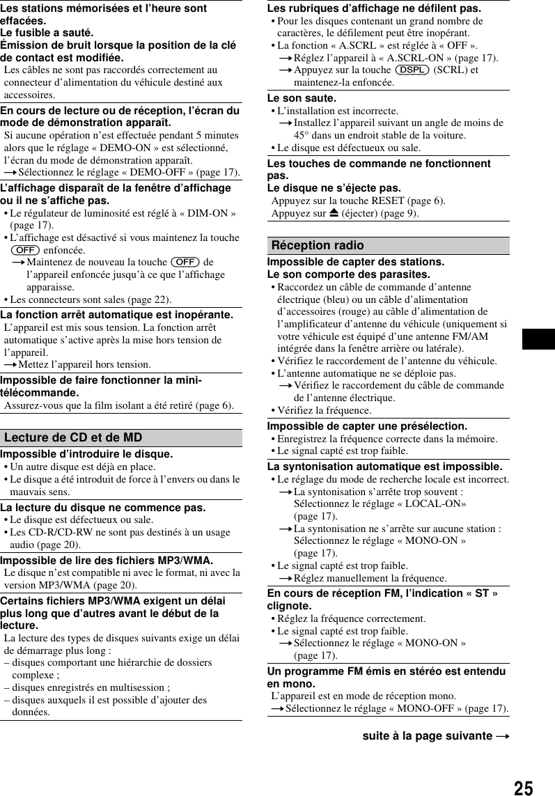 25Les stations m&eacute;moris&eacute;es et l&rsquo;heure sont effac&eacute;es.Le fusible a saut&eacute;.&Eacute;mission de bruit lorsque la position de la cl&eacute; de contact est modifi&eacute;e.Les c&acirc;bles ne sont pas raccord&eacute;s correctement au connecteur d&rsquo;alimentation du v&eacute;hicule destin&eacute; aux accessoires.En cours de lecture ou de r&eacute;ception, l&rsquo;&eacute;cran du mode de d&eacute;monstration appara&icirc;t.Si aucune op&eacute;ration n&rsquo;est effectu&eacute;e pendant 5 minutes alors que le r&eacute;glage &laquo; DEMO-ON &raquo; est s&eacute;lectionn&eacute;, l&rsquo;&eacute;cran du mode de d&eacute;monstration appara&icirc;t.tS&eacute;lectionnez le r&eacute;glage &laquo; DEMO-OFF &raquo; (page 17).L&rsquo;affichage dispara&icirc;t de la fen&ecirc;tre d&rsquo;affichage ou il ne s&rsquo;affiche pas.&bull; Le r&eacute;gulateur de luminosit&eacute; est r&eacute;gl&eacute; &agrave; &laquo; DIM-ON &raquo; (page 17).&bull; L&rsquo;affichage est d&eacute;sactiv&eacute; si vous maintenez la touche (OFF) enfonc&eacute;e.tMaintenez de nouveau la touche (OFF) de l&rsquo;appareil enfonc&eacute;e jusqu&rsquo;&agrave; ce que l&rsquo;affichage apparaisse.&bull; Les connecteurs sont sales (page 22).La fonction arr&ecirc;t automatique est inop&eacute;rante.L&rsquo;appareil est mis sous tension. La fonction arr&ecirc;t automatique s&rsquo;active apr&egrave;s la mise hors tension de l&rsquo;appareil.tMettez l&rsquo;appareil hors tension.Impossible de faire fonctionner la mini-t&eacute;l&eacute;commande.Assurez-vous que la film isolant a &eacute;t&eacute; retir&eacute; (page 6).Lecture de CD et de MDImpossible d&rsquo;introduire le disque.&bull; Un autre disque est d&eacute;j&agrave; en place.&bull; Le disque a &eacute;t&eacute; introduit de force &agrave; l&rsquo;envers ou dans le mauvais sens.La lecture du disque ne commence pas.&bull; Le disque est d&eacute;fectueux ou sale.&bull; Les CD-R/CD-RW ne sont pas destin&eacute;s &agrave; un usage audio (page 20).Impossible de lire des fichiers MP3/WMA.Le disque n&rsquo;est compatible ni avec le format, ni avec la version MP3/WMA (page 20).Certains fichiers MP3/WMA exigent un d&eacute;lai plus long que d&rsquo;autres avant le d&eacute;but de la lecture.La lecture des types de disques suivants exige un d&eacute;lai de d&eacute;marrage plus long :&ndash; disques comportant une hi&eacute;rarchie de dossiers complexe ;&ndash; disques enregistr&eacute;s en multisession ;&ndash; disques auxquels il est possible d&rsquo;ajouter des donn&eacute;es.Les rubriques d&rsquo;affichage ne d&eacute;filent pas.&bull; Pour les disques contenant un grand nombre de caract&egrave;res, le d&eacute;filement peut &ecirc;tre inop&eacute;rant.&bull; La fonction &laquo; A.SCRL &raquo; est r&eacute;gl&eacute;e &agrave; &laquo; OFF &raquo;.tR&eacute;glez l&rsquo;appareil &agrave; &laquo; A.SCRL-ON &raquo; (page 17).tAppuyez sur la touche (DSPL) (SCRL) et maintenez-la enfonc&eacute;e.Le son saute.&bull; L&rsquo;installation est incorrecte. tInstallez l&rsquo;appareil suivant un angle de moins de 45&deg; dans un endroit stable de la voiture.&bull; Le disque est d&eacute;fectueux ou sale.Les touches de commande ne fonctionnent pas.Le disque ne s&rsquo;&eacute;jecte pas.Appuyez sur la touche RESET (page 6).Appuyez sur Z (&eacute;jecter) (page 9).R&eacute;ception radioImpossible de capter des stations.Le son comporte des parasites.&bull; Raccordez un c&acirc;ble de commande d&rsquo;antenne &eacute;lectrique (bleu) ou un c&acirc;ble d&rsquo;alimentation d&rsquo;accessoires (rouge) au c&acirc;ble d&rsquo;alimentation de l&rsquo;amplificateur d&rsquo;antenne du v&eacute;hicule (uniquement si votre v&eacute;hicule est &eacute;quip&eacute; d&rsquo;une antenne FM/AM int&eacute;gr&eacute;e dans la fen&ecirc;tre arri&egrave;re ou lat&eacute;rale).&bull; V&eacute;rifiez le raccordement de l&rsquo;antenne du v&eacute;hicule.&bull; L&rsquo;antenne automatique ne se d&eacute;ploie pas.tV&eacute;rifiez le raccordement du c&acirc;ble de commande de l&rsquo;antenne &eacute;lectrique.&bull; V&eacute;rifiez la fr&eacute;quence.Impossible de capter une pr&eacute;s&eacute;lection.&bull; Enregistrez la fr&eacute;quence correcte dans la m&eacute;moire.&bull; Le signal capt&eacute; est trop faible.La syntonisation automatique est impossible.&bull; Le r&eacute;glage du mode de recherche locale est incorrect.tLa syntonisation s&rsquo;arr&ecirc;te trop souvent :S&eacute;lectionnez le r&eacute;glage &laquo; LOCAL-ON&raquo; (page 17).tLa syntonisation ne s&rsquo;arr&ecirc;te sur aucune station :S&eacute;lectionnez le r&eacute;glage &laquo; MONO-ON &raquo; (page 17).&bull; Le signal capt&eacute; est trop faible.tR&eacute;glez manuellement la fr&eacute;quence.En cours de r&eacute;ception FM, l&rsquo;indication &laquo; ST &raquo; clignote.&bull; R&eacute;glez la fr&eacute;quence correctement.&bull; Le signal capt&eacute; est trop faible.tS&eacute;lectionnez le r&eacute;glage &laquo; MONO-ON &raquo; (page 17).Un programme FM &eacute;mis en st&eacute;r&eacute;o est entendu en mono.L&rsquo;appareil est en mode de r&eacute;ception mono.tS&eacute;lectionnez le r&eacute;glage &laquo; MONO-OFF &raquo; (page 17).suite &agrave; la page suivante t