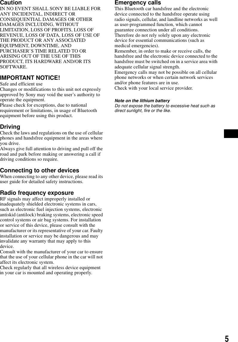 5CautionIN NO EVENT SHALL SONY BE LIABLE FOR ANY INCIDENTAL, INDIRECT OR CONSEQUENTIAL DAMAGES OR OTHER DAMAGES INCLUDING, WITHOUT LIMITATION, LOSS OF PROFITS, LOSS OF REVENUE, LOSS OF DATA, LOSS OF USE OF THE PRODUCT OR ANY ASSOCIATED EQUIPMENT, DOWNTIME, AND PURCHASER&rsquo;S TIME RELATED TO OR ARISING OUT OF THE USE OF THIS PRODUCT, ITS HARDWARE AND/OR ITS SOFTWARE.IMPORTANT NOTICE! Safe and efficient useChanges or modifications to this unit not expressly approved by Sony may void the user&rsquo;s authority to operate the equipment.Please check for exceptions, due to national requirement or limitations, in usage of Bluetooth equipment before using this product.DrivingCheck the laws and regulations on the use of cellular phones and handsfree equipment in the areas where you drive.Always give full attention to driving and pull off the road and park before making or answering a call if driving conditions so require.Connecting to other devicesWhen connecting to any other device, please read its user guide for detailed safety instructions.Radio frequency exposureRF signals may affect improperly installed or inadequately shielded electronic systems in cars, such as electronic fuel injection systems, electronic antiskid (antilock) braking systems, electronic speed control systems or air bag systems. For installation or service of this device, please consult with the manufacturer or its representative of your car. Faulty installation or service may be dangerous and may invalidate any warranty that may apply to this device.Consult with the manufacturer of your car to ensure that the use of your cellular phone in the car will not affect its electronic system.Check regularly that all wireless device equipment in your car is mounted and operating properly.Emergency callsThis Bluetooth car handsfree and the electronic device connected to the handsfree operate using radio signals, cellular, and landline networks as well as user-programmed function, which cannot guarantee connection under all conditions.Therefore do not rely solely upon any electronic device for essential communications (such as medical emergencies).Remember, in order to make or receive calls, the handsfree and the electronic device connected to the handsfree must be switched on in a service area with adequate cellular signal strength.Emergency calls may not be possible on all cellular phone networks or when certain network services and/or phone features are in use.Check with your local service provider.Note on the lithium batteryDo not expose the battery to excessive heat such as direct sunlight, fire or the like.