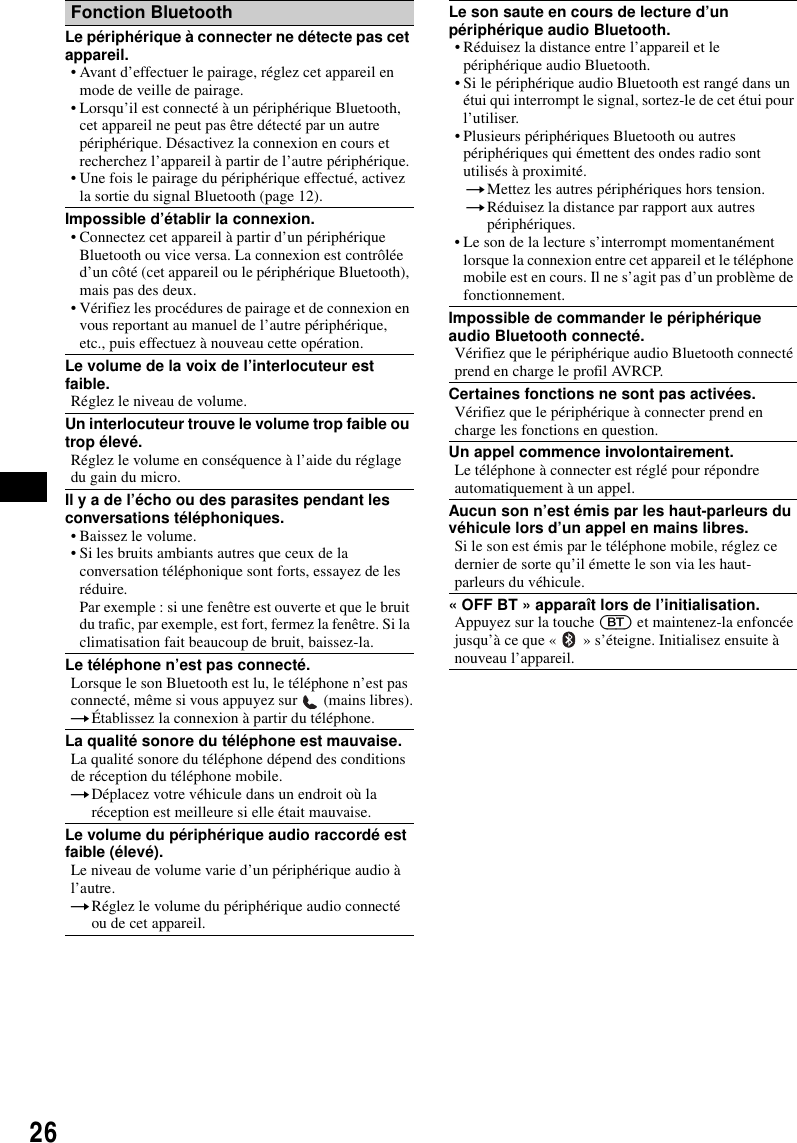 26Fonction BluetoothLe p&eacute;riph&eacute;rique &agrave; connecter ne d&eacute;tecte pas cet appareil.&bull; Avant d&rsquo;effectuer le pairage, r&eacute;glez cet appareil en mode de veille de pairage.&bull; Lorsqu&rsquo;il est connect&eacute; &agrave; un p&eacute;riph&eacute;rique Bluetooth, cet appareil ne peut pas &ecirc;tre d&eacute;tect&eacute; par un autre p&eacute;riph&eacute;rique. D&eacute;sactivez la connexion en cours et recherchez l&rsquo;appareil &agrave; partir de l&rsquo;autre p&eacute;riph&eacute;rique.&bull; Une fois le pairage du p&eacute;riph&eacute;rique effectu&eacute;, activez la sortie du signal Bluetooth (page 12).Impossible d&rsquo;&eacute;tablir la connexion.&bull; Connectez cet appareil &agrave; partir d&rsquo;un p&eacute;riph&eacute;rique Bluetooth ou vice versa. La connexion est contr&ocirc;l&eacute;e d&rsquo;un c&ocirc;t&eacute; (cet appareil ou le p&eacute;riph&eacute;rique Bluetooth), mais pas des deux.&bull; V&eacute;rifiez les proc&eacute;dures de pairage et de connexion en vous reportant au manuel de l&rsquo;autre p&eacute;riph&eacute;rique, etc., puis effectuez &agrave; nouveau cette op&eacute;ration.Le volume de la voix de l&rsquo;interlocuteur est faible.R&eacute;glez le niveau de volume.Un interlocuteur trouve le volume trop faible ou trop &eacute;lev&eacute;.R&eacute;glez le volume en cons&eacute;quence &agrave; l&rsquo;aide du r&eacute;glage du gain du micro.Il y a de l&rsquo;&eacute;cho ou des parasites pendant les conversations t&eacute;l&eacute;phoniques.&bull; Baissez le volume.&bull; Si les bruits ambiants autres que ceux de la conversation t&eacute;l&eacute;phonique sont forts, essayez de les r&eacute;duire.Par exemple : si une fen&ecirc;tre est ouverte et que le bruit du trafic, par exemple, est fort, fermez la fen&ecirc;tre. Si la climatisation fait beaucoup de bruit, baissez-la.Le t&eacute;l&eacute;phone n&rsquo;est pas connect&eacute;.Lorsque le son Bluetooth est lu, le t&eacute;l&eacute;phone n&rsquo;est pas connect&eacute;, m&ecirc;me si vous appuyez sur   (mains libres).t&Eacute;tablissez la connexion &agrave; partir du t&eacute;l&eacute;phone.La qualit&eacute; sonore du t&eacute;l&eacute;phone est mauvaise.La qualit&eacute; sonore du t&eacute;l&eacute;phone d&eacute;pend des conditions de r&eacute;ception du t&eacute;l&eacute;phone mobile. tD&eacute;placez votre v&eacute;hicule dans un endroit o&ugrave; la r&eacute;ception est meilleure si elle &eacute;tait mauvaise.Le volume du p&eacute;riph&eacute;rique audio raccord&eacute; est faible (&eacute;lev&eacute;).Le niveau de volume varie d&rsquo;un p&eacute;riph&eacute;rique audio &agrave; l&rsquo;autre.tR&eacute;glez le volume du p&eacute;riph&eacute;rique audio connect&eacute; ou de cet appareil.Le son saute en cours de lecture d&rsquo;un p&eacute;riph&eacute;rique audio Bluetooth.&bull; R&eacute;duisez la distance entre l&rsquo;appareil et le p&eacute;riph&eacute;rique audio Bluetooth.&bull; Si le p&eacute;riph&eacute;rique audio Bluetooth est rang&eacute; dans un &eacute;tui qui interrompt le signal, sortez-le de cet &eacute;tui pour l&rsquo;utiliser.&bull; Plusieurs p&eacute;riph&eacute;riques Bluetooth ou autres p&eacute;riph&eacute;riques qui &eacute;mettent des ondes radio sont utilis&eacute;s &agrave; proximit&eacute;.tMettez les autres p&eacute;riph&eacute;riques hors tension.tR&eacute;duisez la distance par rapport aux autres p&eacute;riph&eacute;riques.&bull; Le son de la lecture s&rsquo;interrompt momentan&eacute;ment lorsque la connexion entre cet appareil et le t&eacute;l&eacute;phone mobile est en cours. Il ne s&rsquo;agit pas d&rsquo;un probl&egrave;me de fonctionnement.Impossible de commander le p&eacute;riph&eacute;rique audio Bluetooth connect&eacute;.V&eacute;rifiez que le p&eacute;riph&eacute;rique audio Bluetooth connect&eacute; prend en charge le profil AVRCP.Certaines fonctions ne sont pas activ&eacute;es.V&eacute;rifiez que le p&eacute;riph&eacute;rique &agrave; connecter prend en charge les fonctions en question.Un appel commence involontairement.Le t&eacute;l&eacute;phone &agrave; connecter est r&eacute;gl&eacute; pour r&eacute;pondre automatiquement &agrave; un appel.Aucun son n&rsquo;est &eacute;mis par les haut-parleurs du v&eacute;hicule lors d&rsquo;un appel en mains libres.Si le son est &eacute;mis par le t&eacute;l&eacute;phone mobile, r&eacute;glez ce dernier de sorte qu&rsquo;il &eacute;mette le son via les haut-parleurs du v&eacute;hicule.&laquo; OFF BT &raquo; appara&icirc;t lors de l&rsquo;initialisation.Appuyez sur la touche (BT) et maintenez-la enfonc&eacute;e jusqu&rsquo;&agrave; ce que &laquo;   &raquo; s&rsquo;&eacute;teigne. Initialisez ensuite &agrave; nouveau l&rsquo;appareil.