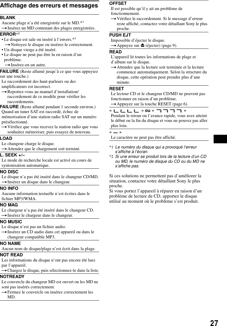 27Affichage des erreurs et messagesSi ces solutions ne permettent pas d&rsquo;am&eacute;liorer la situation, contactez votre d&eacute;taillant Sony le plus proche.Si vous portez l&rsquo;appareil &agrave; r&eacute;parer en raison d&rsquo;un probl&egrave;me de lecture de CD, apportez le disque utilis&eacute; au moment o&ugrave; le probl&egrave;me s&rsquo;est produit.BLANKAucune plage n&rsquo;a &eacute;t&eacute; enregistr&eacute;e sur le MD.*1tIns&eacute;rez un MD contenant des plages enregistr&eacute;es.ERROR*2&bull; Le disque est sale ou ins&eacute;r&eacute; &agrave; l&rsquo;envers.*1tNettoyez le disque ou ins&eacute;rez-le correctement.&bull; Un disque vierge a &eacute;t&eacute; ins&eacute;r&eacute;.&bull; Le disque ne peut pas &ecirc;tre lu en raison d&rsquo;un probl&egrave;me.tIns&eacute;rez-en un autre.FAILURE (Reste allum&eacute; jusqu&rsquo;&agrave; ce que vous appuyiez sur une touche.)Le raccordement des haut-parleurs ou des amplificateurs est incorrect.tReportez-vous au manuel d&rsquo;installation/raccordement de ce mod&egrave;le pour v&eacute;rifier les raccordements.FAILURE (Reste allum&eacute; pendant 1 seconde environ.)Quand un tuner SAT est raccord&eacute;, &eacute;chec de m&eacute;morisation d&rsquo;une station radio SAT sur un num&eacute;ro pr&eacute;s&eacute;lectionn&eacute;.tV&eacute;rifiez que vous recevez la station radio que vous souhaitez m&eacute;moriser, puis essayez de nouveau.LOADLe changeur charge le disque.tAttendez que le chargement soit termin&eacute;.L. SEEK +/&ndash;Le mode de recherche locale est activ&eacute; en cours de syntonisation automatique.NO DISCLe disque n&rsquo;a pas &eacute;t&eacute; ins&eacute;r&eacute; dans le changeur CD/MD.tIns&eacute;rez un disque dans le changeur.NO INFOAucune information textuelle n&rsquo;est &eacute;crites dans le fichier MP3/WMA.NO MAGLe chargeur n&rsquo;a pas &eacute;t&eacute; ins&eacute;r&eacute; dans le changeur CD.tIns&eacute;rez le chargeur dans le changeur.NO MUSICLe disque n&rsquo;est pas un fichier audio.tIns&eacute;rez un CD audio dans cet appareil ou dans le changeur compatible MP3.NO NAMEAucun nom de disque/plage n&rsquo;est &eacute;crit dans la plage.NOT READLes informations du disque n&rsquo;ont pas encore &eacute;t&eacute; lues par l&rsquo;appareil.tChargez le disque, puis s&eacute;lectionnez-le dans la liste.NOTREADYLe couvercle du changeur MD est ouvert ou les MD ne sont pas ins&eacute;r&eacute;s correctement.tFermez le couvercle ou ins&eacute;rez correctement les MD.OFFSETIl est possible qu&rsquo;il y ait un probl&egrave;me de fonctionnement.tV&eacute;rifiez le raccordement. Si le message d&rsquo;erreur reste affich&eacute;, contactez votre d&eacute;taillant Sony le plus proche.PUSH EJTImpossible d&rsquo;&eacute;jecter le disque.tAppuyez sur Z (&eacute;jecter) (page 9).READL&rsquo;appareil lit toutes les informations de plage et d&rsquo;album sur le disque.tAttendez que la lecture soit termin&eacute;e et la lecture commence automatiquement. Selon la structure du disque, cette op&eacute;ration peut prendre plus d&rsquo;une minute.RESETLe lecteur CD et le changeur CD/MD ne peuvent pas fonctionner en raison d&rsquo;un probl&egrave;me.tAppuyez sur la touche RESET (page 6).&laquo;   &raquo; ou &laquo;   &raquo;Pendant le retour ou l&rsquo;avance rapide, vous avez atteint le d&eacute;but ou la fin du disque et vous ne pouvez pas aller plus loin.&laquo;  &raquo;Le caract&egrave;re ne peut pas &ecirc;tre affich&eacute;.*1 Le num&eacute;ro du disque qui a provoqu&eacute; l&rsquo;erreur s&rsquo;affiche &agrave; l&rsquo;&eacute;cran.*2 Si une erreur se produit lors de la lecture d&rsquo;un CD ou MD, le num&eacute;ro de disque du CD ou du MD ne s&rsquo;affiche pas.