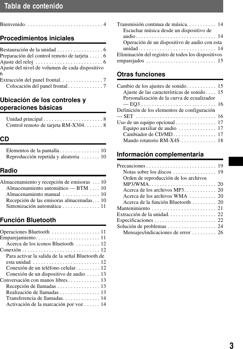 3Tabla de contenidoBienvenido. . . . . . . . . . . . . . . . . . . . . . . . . . . . . 4Procedimientos inicialesRestauraci&oacute;n de la unidad . . . . . . . . . . . . . . . . . 6Preparaci&oacute;n del control remoto de tarjeta . . . . . 6Ajuste del reloj  . . . . . . . . . . . . . . . . . . . . . . . . . 6Ajuste del nivel de volumen de cada dispositivo  6Extracci&oacute;n del panel frontal. . . . . . . . . . . . . . . . 7Colocaci&oacute;n del panel frontal. . . . . . . . . . . . . 7Ubicaci&oacute;n de los controles y operaciones b&aacute;sicasUnidad principal . . . . . . . . . . . . . . . . . . . . . . 8Control remoto de tarjeta RM-X304. . . . . . . 8CDElementos de la pantalla . . . . . . . . . . . . . . . 10Reproducci&oacute;n repetida y aleatoria  . . . . . . . 10RadioAlmacenamiento y recepci&oacute;n de emisoras  . . . 10Almacenamiento autom&aacute;tico &mdash; BTM . . . . 10Almacenamiento manual  . . . . . . . . . . . . . . 10Recepci&oacute;n de las emisoras almacenadas. . . 10Sintonizaci&oacute;n autom&aacute;tica . . . . . . . . . . . . . . 11Funci&oacute;n BluetoothOperaciones Bluetooth  . . . . . . . . . . . . . . . . . . 11Emparejamiento. . . . . . . . . . . . . . . . . . . . . . . . 11Acerca de los iconos Bluetooth  . . . . . . . . . 12Conexi&oacute;n . . . . . . . . . . . . . . . . . . . . . . . . . . . . . 12Para activar la salida de la se&ntilde;al Bluetooth de esta unidad  . . . . . . . . . . . . . . . . . . . . . . . . . 12Conexi&oacute;n de un tel&eacute;fono celular . . . . . . . . . 12Conexi&oacute;n de un dispositivo de audio . . . . . 13Conversaci&oacute;n con manos libres. . . . . . . . . . . . 13Recepci&oacute;n de llamadas . . . . . . . . . . . . . . . . 13Realizaci&oacute;n de llamadas . . . . . . . . . . . . . . . 13Transferencia de llamadas. . . . . . . . . . . . . . 14Activaci&oacute;n de la marcaci&oacute;n por voz . . . . . . 14Transmisi&oacute;n continua de m&uacute;sica. . . . . . . . . . .  14Escuchar m&uacute;sica desde un dispositivo de audio. . . . . . . . . . . . . . . . . . . . . . . . . . . . . .  14Operaci&oacute;n de un dispositivo de audio con esta unidad. . . . . . . . . . . . . . . . . . . . . . . . . . . . .  14Eliminaci&oacute;n del registro de todos los dispositivos emparejados  . . . . . . . . . . . . . . . . . . . . . . . . . .  15Otras funcionesCambio de los ajustes de sonido. . . . . . . . . . .  15Ajuste de las caracter&iacute;sticas de sonido. . . .  15Personalizaci&oacute;n de la curva de ecualizador &mdash; EQ3 . . . . . . . . . . . . . . . . . . . . . . . . . . . .  16Definici&oacute;n de los elementos de configuraci&oacute;n &mdash; SET  . . . . . . . . . . . . . . . . . . . . . . . . . . . . . .  16Uso de un equipo opcional . . . . . . . . . . . . . . .  17Equipo auxiliar de audio  . . . . . . . . . . . . . .  17Cambiador de CD/MD. . . . . . . . . . . . . . . .  17Mando rotatorio RM-X4S . . . . . . . . . . . . .  18Informaci&oacute;n complementariaPrecauciones . . . . . . . . . . . . . . . . . . . . . . . . . .  19Notas sobre los discos . . . . . . . . . . . . . . . .  19Orden de reproducci&oacute;n de los archivos MP3/WMA. . . . . . . . . . . . . . . . . . . . . . . . .  20Acerca de los archivos MP3. . . . . . . . . . . .  20Acerca de los archivos WMA  . . . . . . . . . .  20Acerca de la funci&oacute;n Bluetooth . . . . . . . . .  20Mantenimiento . . . . . . . . . . . . . . . . . . . . . . . .  21Extracci&oacute;n de la unidad. . . . . . . . . . . . . . . . . .  22Especificaciones . . . . . . . . . . . . . . . . . . . . . . .  22Soluci&oacute;n de problemas . . . . . . . . . . . . . . . . . . 24Mensajes/indicaciones de error . . . . . . . . .  26
