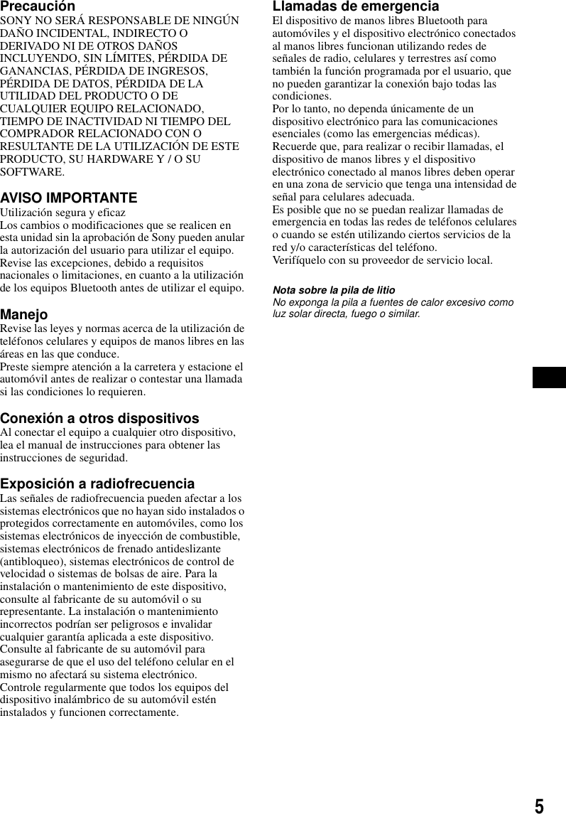 5Precauci&oacute;nSONY NO SER&Aacute; RESPONSABLE DE NING&Uacute;N DA&Ntilde;O INCIDENTAL, INDIRECTO O DERIVADO NI DE OTROS DA&Ntilde;OS INCLUYENDO, SIN L&Iacute;MITES, P&Eacute;RDIDA DE GANANCIAS, P&Eacute;RDIDA DE INGRESOS, P&Eacute;RDIDA DE DATOS, P&Eacute;RDIDA DE LA UTILIDAD DEL PRODUCTO O DE CUALQUIER EQUIPO RELACIONADO, TIEMPO DE INACTIVIDAD NI TIEMPO DEL COMPRADOR RELACIONADO CON O RESULTANTE DE LA UTILIZACI&Oacute;N DE ESTE PRODUCTO, SU HARDWARE Y / O SU SOFTWARE.AVISO IMPORTANTE Utilizaci&oacute;n segura y eficazLos cambios o modificaciones que se realicen en esta unidad sin la aprobaci&oacute;n de Sony pueden anular la autorizaci&oacute;n del usuario para utilizar el equipo.Revise las excepciones, debido a requisitos nacionales o limitaciones, en cuanto a la utilizaci&oacute;n de los equipos Bluetooth antes de utilizar el equipo.ManejoRevise las leyes y normas acerca de la utilizaci&oacute;n de tel&eacute;fonos celulares y equipos de manos libres en las &aacute;reas en las que conduce.Preste siempre atenci&oacute;n a la carretera y estacione el autom&oacute;vil antes de realizar o contestar una llamada si las condiciones lo requieren.Conexi&oacute;n a otros dispositivosAl conectar el equipo a cualquier otro dispositivo, lea el manual de instrucciones para obtener las instrucciones de seguridad.Exposici&oacute;n a radiofrecuenciaLas se&ntilde;ales de radiofrecuencia pueden afectar a los sistemas electr&oacute;nicos que no hayan sido instalados o protegidos correctamente en autom&oacute;viles, como los sistemas electr&oacute;nicos de inyecci&oacute;n de combustible, sistemas electr&oacute;nicos de frenado antideslizante (antibloqueo), sistemas electr&oacute;nicos de control de velocidad o sistemas de bolsas de aire. Para la instalaci&oacute;n o mantenimiento de este dispositivo, consulte al fabricante de su autom&oacute;vil o su representante. La instalaci&oacute;n o mantenimiento incorrectos podr&iacute;an ser peligrosos e invalidar cualquier garant&iacute;a aplicada a este dispositivo.Consulte al fabricante de su autom&oacute;vil para asegurarse de que el uso del tel&eacute;fono celular en el mismo no afectar&aacute; su sistema electr&oacute;nico.Controle regularmente que todos los equipos del dispositivo inal&aacute;mbrico de su autom&oacute;vil est&eacute;n instalados y funcionen correctamente.Llamadas de emergenciaEl dispositivo de manos libres Bluetooth para autom&oacute;viles y el dispositivo electr&oacute;nico conectados al manos libres funcionan utilizando redes de se&ntilde;ales de radio, celulares y terrestres as&iacute; como tambi&eacute;n la funci&oacute;n programada por el usuario, que no pueden garantizar la conexi&oacute;n bajo todas las condiciones.Por lo tanto, no dependa &uacute;nicamente de un dispositivo electr&oacute;nico para las comunicaciones esenciales (como las emergencias m&eacute;dicas).Recuerde que, para realizar o recibir llamadas, el dispositivo de manos libres y el dispositivo electr&oacute;nico conectado al manos libres deben operar en una zona de servicio que tenga una intensidad de se&ntilde;al para celulares adecuada.Es posible que no se puedan realizar llamadas de emergencia en todas las redes de tel&eacute;fonos celulares o cuando se est&eacute;n utilizando ciertos servicios de la red y/o caracter&iacute;sticas del tel&eacute;fono.Verif&iacute;quelo con su proveedor de servicio local.Nota sobre la pila de litioNo exponga la pila a fuentes de calor excesivo como luz solar directa, fuego o similar.
