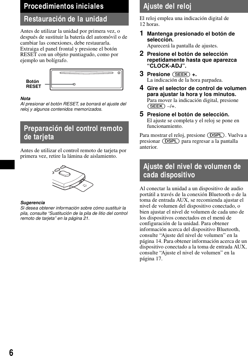6Procedimientos inicialesRestauraci&oacute;n de la unidadAntes de utilizar la unidad por primera vez, o despu&eacute;s de sustituir la bater&iacute;a del autom&oacute;vil o de cambiar las conexiones, debe restaurarla.Extraiga el panel frontal y presione el bot&oacute;n RESET con un objeto puntiagudo, como por ejemplo un bol&iacute;grafo.NotaAl presionar el bot&oacute;n RESET, se borrar&aacute; el ajuste del reloj y algunos contenidos memorizados.Preparaci&oacute;n del control remoto de tarjetaAntes de utilizar el control remoto de tarjeta por primera vez, retire la l&aacute;mina de aislamiento.SugerenciaSi desea obtener informaci&oacute;n sobre c&oacute;mo sustituir la pila, consulte &ldquo;Sustituci&oacute;n de la pila de litio del control remoto de tarjeta&rdquo; en la p&aacute;gina 21.Ajuste del relojEl reloj emplea una indicaci&oacute;n digital de 12 horas.1Mantenga presionado el bot&oacute;n de selecci&oacute;n.Aparecer&aacute; la pantalla de ajustes.2Presione el bot&oacute;n de selecci&oacute;n repetidamente hasta que aparezca &ldquo;CLOCK-ADJ&rdquo;.3Presione (SEEK) +.La indicaci&oacute;n de la hora parpadea.4Gire el selector de control de volumen para ajustar la hora y los minutos.Para mover la indicaci&oacute;n digital, presione (SEEK) &ndash;/+.5Presione el bot&oacute;n de selecci&oacute;n.El ajuste se completa y el reloj se pone en funcionamiento.Para mostrar el reloj, presione (DSPL). Vuelva a presionar (DSPL) para regresar a la pantalla anterior.Ajuste del nivel de volumen de cada dispositivoAl conectar la unidad a un dispositivo de audio port&aacute;til a trav&eacute;s de la conexi&oacute;n Bluetooth o de la toma de entrada AUX, se recomienda ajustar el nivel de volumen del dispositivo conectado, o bien ajustar el nivel de volumen de cada uno de los dispositivos conectados en el men&uacute; de configuraci&oacute;n de la unidad. Para obtener informaci&oacute;n acerca del dispositivo Bluetooth, consulte &ldquo;Ajuste del nivel de volumen&rdquo; en la p&aacute;gina 14. Para obtener informaci&oacute;n acerca de un dispositivo conectado a la toma de entrada AUX, consulte &ldquo;Ajuste el nivel de volumen&rdquo; en la p&aacute;gina 17.Bot&oacute;n RESET
