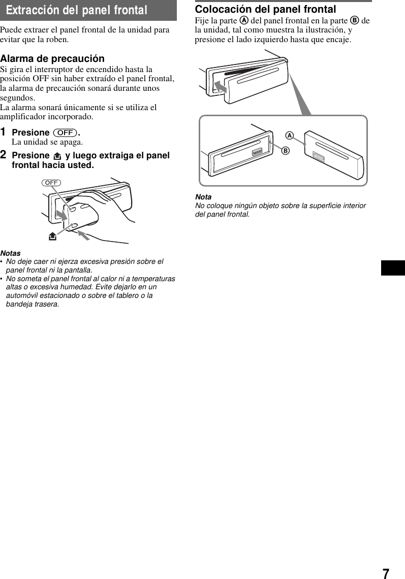7Extracci&oacute;n del panel frontalPuede extraer el panel frontal de la unidad para evitar que la roben.Alarma de precauci&oacute;nSi gira el interruptor de encendido hasta la posici&oacute;n OFF sin haber extra&iacute;do el panel frontal, la alarma de precauci&oacute;n sonar&aacute; durante unos segundos.La alarma sonar&aacute; &uacute;nicamente si se utiliza el amplificador incorporado.1Presione (OFF).La unidad se apaga.2Presione   y luego extraiga el panel frontal hacia usted.Notas&bull;No deje caer ni ejerza excesiva presi&oacute;n sobre el panel frontal ni la pantalla.&bull;No someta el panel frontal al calor ni a temperaturas altas o excesiva humedad. Evite dejarlo en un autom&oacute;vil estacionado o sobre el tablero o la bandeja trasera.Colocaci&oacute;n del panel frontalFije la parte A del panel frontal en la parte B de la unidad, tal como muestra la ilustraci&oacute;n, y presione el lado izquierdo hasta que encaje.NotaNo coloque ning&uacute;n objeto sobre la superficie interior del panel frontal.BA