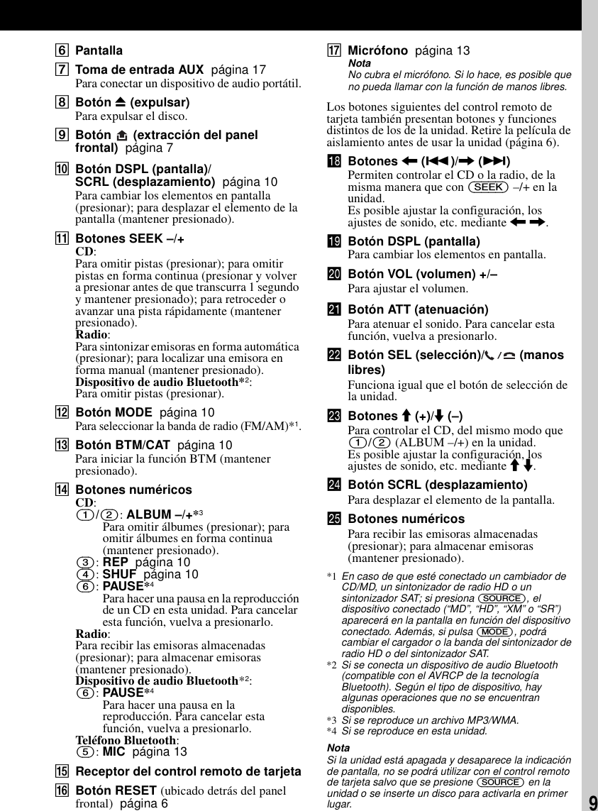 9FPantallaGToma de entrada AUX  p&aacute;gina 17Para conectar un dispositivo de audio port&aacute;til.HBot&oacute;n Z (expulsar)Para expulsar el disco.IBot&oacute;n   (extracci&oacute;n del panel frontal)  p&aacute;gina 7JBot&oacute;n DSPL (pantalla)/SCRL (desplazamiento)  p&aacute;gina 10Para cambiar los elementos en pantalla (presionar); para desplazar el elemento de la pantalla (mantener presionado). KBotones SEEK &ndash;/+CD:Para omitir pistas (presionar); para omitir pistas en forma continua (presionar y volver a presionar antes de que transcurra 1 segundo y mantener presionado); para retroceder o avanzar una pista r&aacute;pidamente (mantener presionado).Radio:Para sintonizar emisoras en forma autom&aacute;tica (presionar); para localizar una emisora en forma manual (mantener presionado).Dispositivo de audio Bluetooth*2:Para omitir pistas (presionar).LBot&oacute;n MODE  p&aacute;gina 10Para seleccionar la banda de radio (FM/AM)*1.MBot&oacute;n BTM/CAT  p&aacute;gina 10Para iniciar la funci&oacute;n BTM (mantener presionado).NBotones num&eacute;ricosCD:(1)/(2): ALBUM &ndash;/+*3Para omitir &aacute;lbumes (presionar); para omitir &aacute;lbumes en forma continua (mantener presionado).(3): REP  p&aacute;gina 10(4): SHUF  p&aacute;gina 10(6): PAUSE*4Para hacer una pausa en la reproducci&oacute;n de un CD en esta unidad. Para cancelar esta funci&oacute;n, vuelva a presionarlo.Radio:Para recibir las emisoras almacenadas (presionar); para almacenar emisoras (mantener presionado).Dispositivo de audio Bluetooth*2:(6): PAUSE*4Para hacer una pausa en la reproducci&oacute;n. Para cancelar esta funci&oacute;n, vuelva a presionarlo.Tel&eacute;fono Bluetooth:(5): MIC  p&aacute;gina 13OReceptor del control remoto de tarjetaPBot&oacute;n RESET (ubicado detr&aacute;s del panel frontal)  p&aacute;gina 6QMicr&oacute;fono  p&aacute;gina 13NotaNo cubra el micr&oacute;fono. Si lo hace, es posible que no pueda llamar con la funci&oacute;n de manos libres.Los botones siguientes del control remoto de tarjeta tambi&eacute;n presentan botones y funciones distintos de los de la unidad. Retire la pel&iacute;cula de aislamiento antes de usar la unidad (p&aacute;gina 6).qk Botones < (.)/, (>)Permiten controlar el CD o la radio, de la misma manera que con (SEEK) &ndash;/+ en la unidad.Es posible ajustar la configuraci&oacute;n, los ajustes de sonido, etc. mediante < ,.ql Bot&oacute;n DSPL (pantalla)Para cambiar los elementos en pantalla.w; Bot&oacute;n VOL (volumen) +/&ndash;Para ajustar el volumen.wa Bot&oacute;n ATT (atenuaci&oacute;n)Para atenuar el sonido. Para cancelar esta funci&oacute;n, vuelva a presionarlo.ws Bot&oacute;n SEL (selecci&oacute;n)/  (manos libres)Funciona igual que el bot&oacute;n de selecci&oacute;n de la unidad.wd Botones M (+)/m (&ndash;)Para controlar el CD, del mismo modo que (1)/(2) (ALBUM &ndash;/+) en la unidad.Es posible ajustar la configuraci&oacute;n, los ajustes de sonido, etc. mediante M m.wf Bot&oacute;n SCRL (desplazamiento)Para desplazar el elemento de la pantalla.wg Botones num&eacute;ricosPara recibir las emisoras almacenadas (presionar); para almacenar emisoras (mantener presionado).*1 En caso de que est&eacute; conectado un cambiador de CD/MD, un sintonizador de radio HD o un sintonizador SAT; si presiona (SOURCE), el dispositivo conectado (&ldquo;MD&rdquo;, &ldquo;HD&rdquo;, &ldquo;XM&rdquo; o &ldquo;SR&rdquo;) aparecer&aacute; en la pantalla en funci&oacute;n del dispositivo conectado. Adem&aacute;s, si pulsa (MODE), podr&aacute; cambiar el cargador o la banda del sintonizador de radio HD o del sintonizador SAT.*2 Si se conecta un dispositivo de audio Bluetooth (compatible con el AVRCP de la tecnolog&iacute;a Bluetooth). Seg&uacute;n el tipo de dispositivo, hay algunas operaciones que no se encuentran disponibles.*3 Si se reproduce un archivo MP3/WMA.*4 Si se reproduce en esta unidad.NotaSi la unidad est&aacute; apagada y desaparece la indicaci&oacute;n de pantalla, no se podr&aacute; utilizar con el control remoto de tarjeta salvo que se presione (SOURCE) en la unidad o se inserte un disco para activarla en primer lugar.