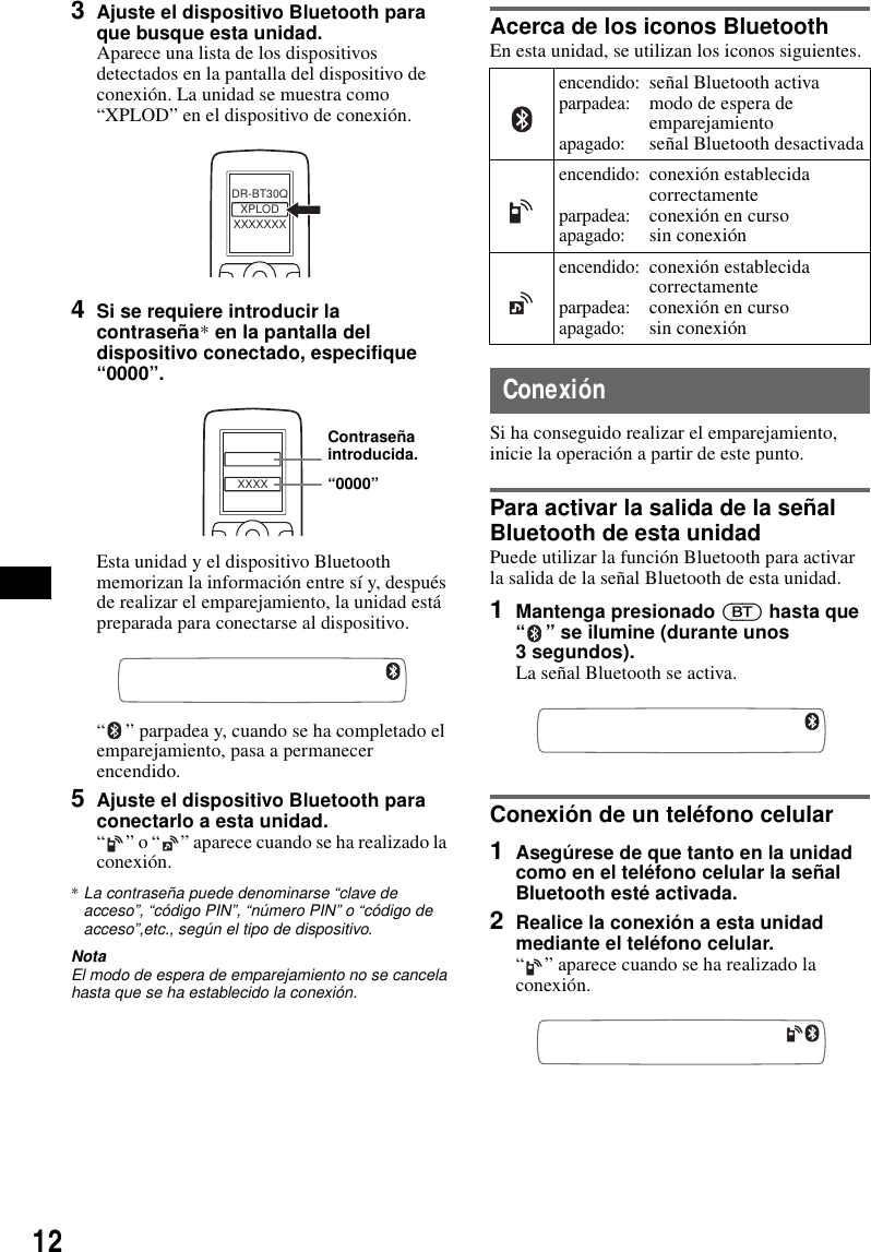 123Ajuste el dispositivo Bluetooth para que busque esta unidad.Aparece una lista de los dispositivos detectados en la pantalla del dispositivo de conexi&oacute;n. La unidad se muestra como &ldquo;XPLOD&rdquo; en el dispositivo de conexi&oacute;n.4Si se requiere introducir la contrase&ntilde;a* en la pantalla del dispositivo conectado, especifique &ldquo;0000&rdquo;.Esta unidad y el dispositivo Bluetooth memorizan la informaci&oacute;n entre s&iacute; y, despu&eacute;s de realizar el emparejamiento, la unidad est&aacute; preparada para conectarse al dispositivo.&ldquo; &rdquo; parpadea y, cuando se ha completado el emparejamiento, pasa a permanecer encendido.5Ajuste el dispositivo Bluetooth para conectarlo a esta unidad.&ldquo; &rdquo; o &ldquo; &rdquo; aparece cuando se ha realizado la conexi&oacute;n.*La contrase&ntilde;a puede denominarse &ldquo;clave de acceso&rdquo;, &ldquo;c&oacute;digo PIN&rdquo;, &ldquo;n&uacute;mero PIN&rdquo; o &ldquo;c&oacute;digo de acceso&rdquo;,etc., seg&uacute;n el tipo de dispositivo.NotaEl modo de espera de emparejamiento no se cancela hasta que se ha establecido la conexi&oacute;n.Acerca de los iconos BluetoothEn esta unidad, se utilizan los iconos siguientes.Conexi&oacute;nSi ha conseguido realizar el emparejamiento, inicie la operaci&oacute;n a partir de este punto.Para activar la salida de la se&ntilde;al Bluetooth de esta unidadPuede utilizar la funci&oacute;n Bluetooth para activar la salida de la se&ntilde;al Bluetooth de esta unidad.1Mantenga presionado (BT) hasta que &ldquo; &rdquo; se ilumine (durante unos 3 segundos).La se&ntilde;al Bluetooth se activa.Conexi&oacute;n de un tel&eacute;fono celular1Aseg&uacute;rese de que tanto en la unidad como en el tel&eacute;fono celular la se&ntilde;al Bluetooth est&eacute; activada.2Realice la conexi&oacute;n a esta unidad mediante el tel&eacute;fono celular.&ldquo; &rdquo; aparece cuando se ha realizado la conexi&oacute;n.XXXXXXXDR-BT30QXPLODXXXXContrase&ntilde;a introducida.&ldquo;0000&rdquo;encendido:parpadea:apagado:se&ntilde;al Bluetooth activamodo de espera de emparejamientose&ntilde;al Bluetooth desactivadaencendido:parpadea:apagado:conexi&oacute;n establecida correctamenteconexi&oacute;n en cursosin conexi&oacute;nencendido:parpadea:apagado:conexi&oacute;n establecida correctamenteconexi&oacute;n en cursosin conexi&oacute;n