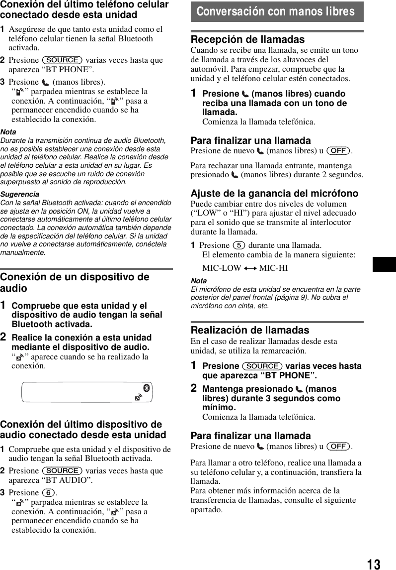 13Conexi&oacute;n del &uacute;ltimo tel&eacute;fono celular conectado desde esta unidad1Aseg&uacute;rese de que tanto esta unidad como el tel&eacute;fono celular tienen la se&ntilde;al Bluetooth activada.2Presione (SOURCE) varias veces hasta que aparezca &ldquo;BT PHONE&rdquo;.3Presione  (manos libres).&ldquo; &rdquo; parpadea mientras se establece la conexi&oacute;n. A continuaci&oacute;n, &ldquo; &rdquo; pasa a permanecer encendido cuando se ha establecido la conexi&oacute;n.NotaDurante la transmisi&oacute;n continua de audio Bluetooth, no es posible establecer una conexi&oacute;n desde esta unidad al tel&eacute;fono celular. Realice la conexi&oacute;n desde el tel&eacute;fono celular a esta unidad en su lugar. Es posible que se escuche un ruido de conexi&oacute;n superpuesto al sonido de reproducci&oacute;n.SugerenciaCon la se&ntilde;al Bluetooth activada: cuando el encendido se ajusta en la posici&oacute;n ON, la unidad vuelve a conectarse autom&aacute;ticamente al &uacute;ltimo tel&eacute;fono celular conectado. La conexi&oacute;n autom&aacute;tica tambi&eacute;n depende de la especificaci&oacute;n del tel&eacute;fono celular. Si la unidad no vuelve a conectarse autom&aacute;ticamente, con&eacute;ctela manualmente.Conexi&oacute;n de un dispositivo de audio1Compruebe que esta unidad y el dispositivo de audio tengan la se&ntilde;al Bluetooth activada.2Realice la conexi&oacute;n a esta unidad mediante el dispositivo de audio.&ldquo; &rdquo; aparece cuando se ha realizado la conexi&oacute;n.Conexi&oacute;n del &uacute;ltimo dispositivo de audio conectado desde esta unidad1Compruebe que esta unidad y el dispositivo de audio tengan la se&ntilde;al Bluetooth activada.2Presione (SOURCE) varias veces hasta que aparezca &ldquo;BT AUDIO&rdquo;.3Presione (6).&ldquo; &rdquo; parpadea mientras se establece la conexi&oacute;n. A continuaci&oacute;n, &ldquo; &rdquo; pasa a permanecer encendido cuando se ha establecido la conexi&oacute;n.Conversaci&oacute;n con manos libresRecepci&oacute;n de llamadasCuando se recibe una llamada, se emite un tono de llamada a trav&eacute;s de los altavoces del autom&oacute;vil. Para empezar, compruebe que la unidad y el tel&eacute;fono celular est&eacute;n conectados.1Presione   (manos libres) cuando reciba una llamada con un tono de llamada. Comienza la llamada telef&oacute;nica.Para finalizar una llamadaPresione de nuevo   (manos libres) u (OFF).Para rechazar una llamada entrante, mantenga presionado   (manos libres) durante 2 segundos.Ajuste de la ganancia del micr&oacute;fonoPuede cambiar entre dos niveles de volumen (&ldquo;LOW&rdquo; o &ldquo;HI&rdquo;) para ajustar el nivel adecuado para el sonido que se transmite al interlocutor durante la llamada.1Presione (5) durante una llamada.El elemento cambia de la manera siguiente:MIC-LOW y MIC-HINotaEl micr&oacute;fono de esta unidad se encuentra en la parte posterior del panel frontal (p&aacute;gina 9). No cubra el micr&oacute;fono con cinta, etc.Realizaci&oacute;n de llamadasEn el caso de realizar llamadas desde esta unidad, se utiliza la remarcaci&oacute;n.1Presione (SOURCE) varias veces hasta que aparezca &ldquo;BT PHONE&rdquo;.2Mantenga presionado   (manos libres) durante 3 segundos como m&iacute;nimo.Comienza la llamada telef&oacute;nica.Para finalizar una llamadaPresione de nuevo   (manos libres) u (OFF).Para llamar a otro tel&eacute;fono, realice una llamada a su tel&eacute;fono celular y, a continuaci&oacute;n, transfiera la llamada.Para obtener m&aacute;s informaci&oacute;n acerca de la transferencia de llamadas, consulte el siguiente apartado.