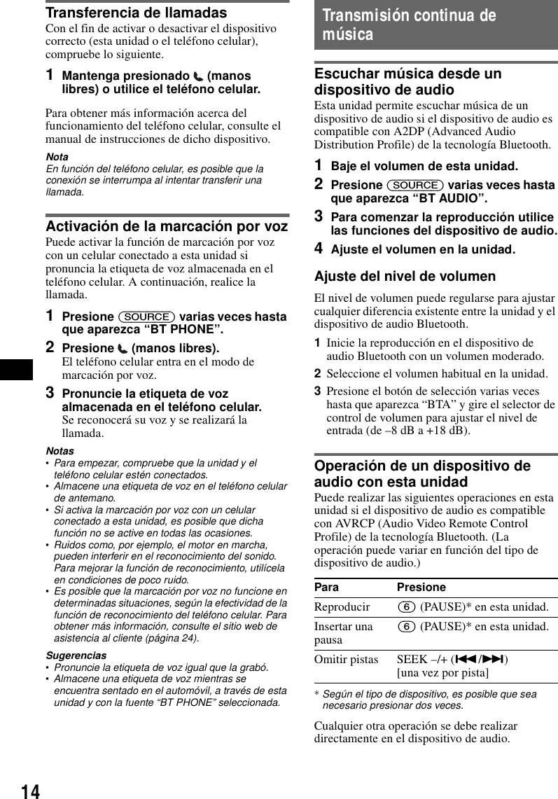 14Transferencia de llamadasCon el fin de activar o desactivar el dispositivo correcto (esta unidad o el tel&eacute;fono celular), compruebe lo siguiente.1Mantenga presionado   (manos libres) o utilice el tel&eacute;fono celular.Para obtener m&aacute;s informaci&oacute;n acerca del funcionamiento del tel&eacute;fono celular, consulte el manual de instrucciones de dicho dispositivo.NotaEn funci&oacute;n del tel&eacute;fono celular, es posible que la conexi&oacute;n se interrumpa al intentar transferir una llamada.Activaci&oacute;n de la marcaci&oacute;n por vozPuede activar la funci&oacute;n de marcaci&oacute;n por voz con un celular conectado a esta unidad si pronuncia la etiqueta de voz almacenada en el tel&eacute;fono celular. A continuaci&oacute;n, realice la llamada.1Presione (SOURCE) varias veces hasta que aparezca &ldquo;BT PHONE&rdquo;.2Presione  (manos libres).El tel&eacute;fono celular entra en el modo de marcaci&oacute;n por voz.3Pronuncie la etiqueta de voz almacenada en el tel&eacute;fono celular.Se reconocer&aacute; su voz y se realizar&aacute; la llamada.Notas&bull;Para empezar, compruebe que la unidad y el tel&eacute;fono celular est&eacute;n conectados.&bull;Almacene una etiqueta de voz en el tel&eacute;fono celular de antemano.&bull;Si activa la marcaci&oacute;n por voz con un celular conectado a esta unidad, es posible que dicha funci&oacute;n no se active en todas las ocasiones.&bull;Ruidos como, por ejemplo, el motor en marcha, pueden interferir en el reconocimiento del sonido. Para mejorar la funci&oacute;n de reconocimiento, util&iacute;cela en condiciones de poco ruido.&bull;Es posible que la marcaci&oacute;n por voz no funcione en determinadas situaciones, seg&uacute;n la efectividad de la funci&oacute;n de reconocimiento del tel&eacute;fono celular. Para obtener m&aacute;s informaci&oacute;n, consulte el sitio web de asistencia al cliente (p&aacute;gina 24).Sugerencias&bull;Pronuncie la etiqueta de voz igual que la grab&oacute;.&bull;Almacene una etiqueta de voz mientras se encuentra sentado en el autom&oacute;vil, a trav&eacute;s de esta unidad y con la fuente &ldquo;BT PHONE&rdquo; seleccionada.Transmisi&oacute;n continua de m&uacute;sicaEscuchar m&uacute;sica desde un dispositivo de audioEsta unidad permite escuchar m&uacute;sica de un dispositivo de audio si el dispositivo de audio es compatible con A2DP (Advanced Audio Distribution Profile) de la tecnolog&iacute;a Bluetooth.1Baje el volumen de esta unidad.2Presione (SOURCE) varias veces hasta que aparezca &ldquo;BT AUDIO&rdquo;.3Para comenzar la reproducci&oacute;n utilice las funciones del dispositivo de audio.4Ajuste el volumen en la unidad.Ajuste del nivel de volumenEl nivel de volumen puede regularse para ajustar cualquier diferencia existente entre la unidad y el dispositivo de audio Bluetooth.1Inicie la reproducci&oacute;n en el dispositivo de audio Bluetooth con un volumen moderado.2Seleccione el volumen habitual en la unidad.3Presione el bot&oacute;n de selecci&oacute;n varias veces hasta que aparezca &ldquo;BTA&rdquo; y gire el selector de control de volumen para ajustar el nivel de entrada (de &ndash;8 dB a +18 dB).Operaci&oacute;n de un dispositivo de audio con esta unidadPuede realizar las siguientes operaciones en esta unidad si el dispositivo de audio es compatible con AVRCP (Audio Video Remote Control Profile) de la tecnolog&iacute;a Bluetooth. (La operaci&oacute;n puede variar en funci&oacute;n del tipo de dispositivo de audio.)*Seg&uacute;n el tipo de dispositivo, es posible que sea necesario presionar dos veces.Cualquier otra operaci&oacute;n se debe realizar directamente en el dispositivo de audio.Para PresioneReproducir (6) (PAUSE)* en esta unidad.Insertar una pausa (6) (PAUSE)* en esta unidad.Omitir pistas SEEK &ndash;/+ (./>) [una vez por pista]