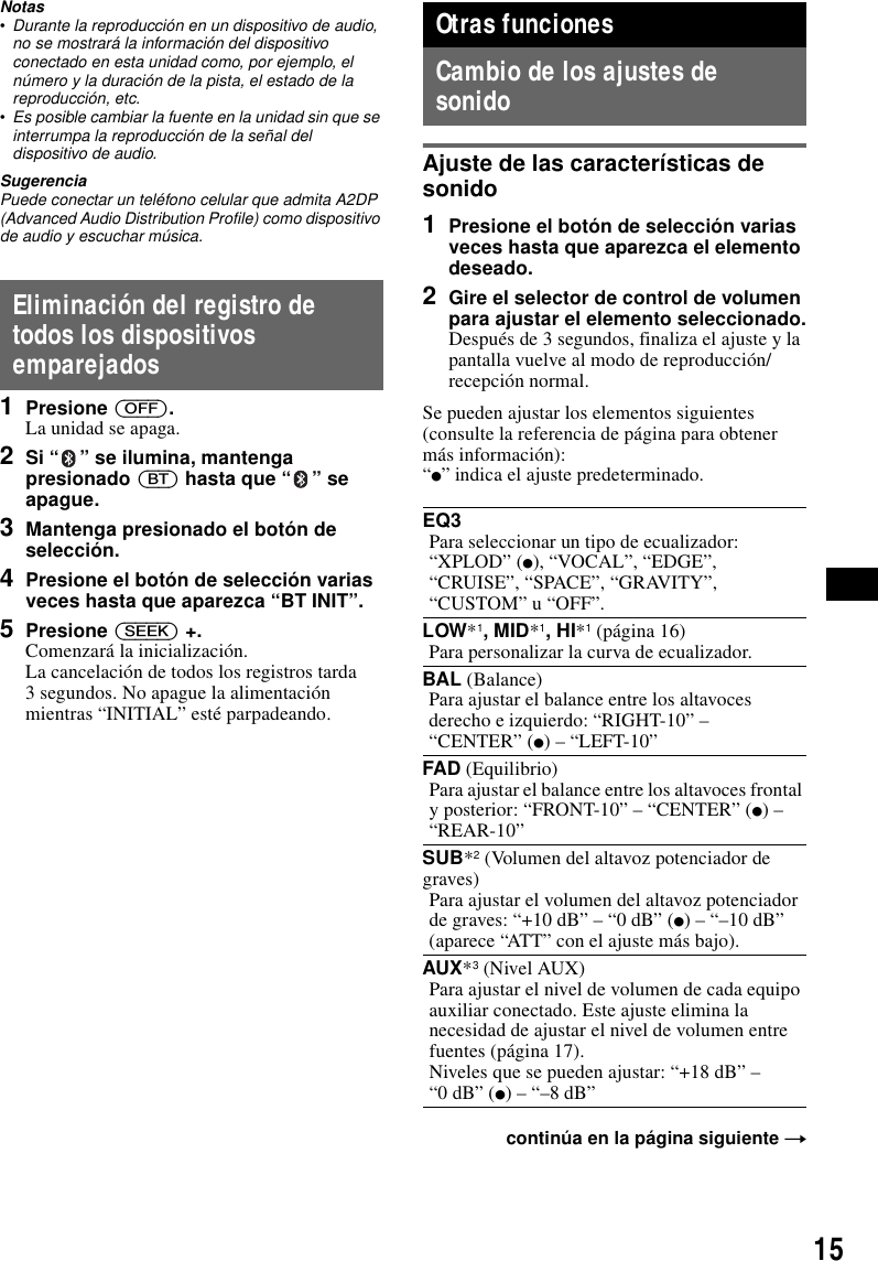 15Notas&bull;Durante la reproducci&oacute;n en un dispositivo de audio, no se mostrar&aacute; la informaci&oacute;n del dispositivo conectado en esta unidad como, por ejemplo, el n&uacute;mero y la duraci&oacute;n de la pista, el estado de la reproducci&oacute;n, etc.&bull;Es posible cambiar la fuente en la unidad sin que se interrumpa la reproducci&oacute;n de la se&ntilde;al del dispositivo de audio.SugerenciaPuede conectar un tel&eacute;fono celular que admita A2DP (Advanced Audio Distribution Profile) como dispositivo de audio y escuchar m&uacute;sica.Eliminaci&oacute;n del registro de todos los dispositivos emparejados1Presione (OFF).La unidad se apaga.2Si &ldquo; &rdquo; se ilumina, mantenga presionado (BT) hasta que &ldquo; &rdquo; se apague.3Mantenga presionado el bot&oacute;n de selecci&oacute;n.4Presione el bot&oacute;n de selecci&oacute;n varias veces hasta que aparezca &ldquo;BT INIT&rdquo;.5Presione (SEEK) +.Comenzar&aacute; la inicializaci&oacute;n.La cancelaci&oacute;n de todos los registros tarda 3 segundos. No apague la alimentaci&oacute;n mientras &ldquo;INITIAL&rdquo; est&eacute; parpadeando.Otras funcionesCambio de los ajustes de sonidoAjuste de las caracter&iacute;sticas de sonido1Presione el bot&oacute;n de selecci&oacute;n varias veces hasta que aparezca el elemento deseado.2Gire el selector de control de volumen para ajustar el elemento seleccionado.Despu&eacute;s de 3 segundos, finaliza el ajuste y la pantalla vuelve al modo de reproducci&oacute;n/recepci&oacute;n normal.Se pueden ajustar los elementos siguientes (consulte la referencia de p&aacute;gina para obtener m&aacute;s informaci&oacute;n):&ldquo;z&rdquo; indica el ajuste predeterminado.EQ3Para seleccionar un tipo de ecualizador: &ldquo;XPLOD&rdquo; (z), &ldquo;VOCAL&rdquo;, &ldquo;EDGE&rdquo;, &ldquo;CRUISE&rdquo;, &ldquo;SPACE&rdquo;, &ldquo;GRAVITY&rdquo;, &ldquo;CUSTOM&rdquo; u &ldquo;OFF&rdquo;.LOW*1, MID*1, HI*1 (p&aacute;gina 16)Para personalizar la curva de ecualizador.BAL (Balance)Para ajustar el balance entre los altavoces derecho e izquierdo: &ldquo;RIGHT-10&rdquo; &ndash; &ldquo;CENTER&rdquo; (z) &ndash; &ldquo;LEFT-10&rdquo;FAD (Equilibrio)Para ajustar el balance entre los altavoces frontal y posterior: &ldquo;FRONT-10&rdquo; &ndash; &ldquo;CENTER&rdquo; (z) &ndash; &ldquo;REAR-10&rdquo;SUB*2 (Volumen del altavoz potenciador de graves)Para ajustar el volumen del altavoz potenciador de graves: &ldquo;+10 dB&rdquo; &ndash; &ldquo;0 dB&rdquo; (z) &ndash; &ldquo;&ndash;10 dB&rdquo;(aparece &ldquo;ATT&rdquo; con el ajuste m&aacute;s bajo).AUX*3 (Nivel AUX)Para ajustar el nivel de volumen de cada equipo auxiliar conectado. Este ajuste elimina la necesidad de ajustar el nivel de volumen entre fuentes (p&aacute;gina 17).Niveles que se pueden ajustar: &ldquo;+18 dB&rdquo; &ndash; &ldquo;0 dB&rdquo; (z) &ndash; &ldquo;&ndash;8 dB&rdquo;contin&uacute;a en la p&aacute;gina siguiente t