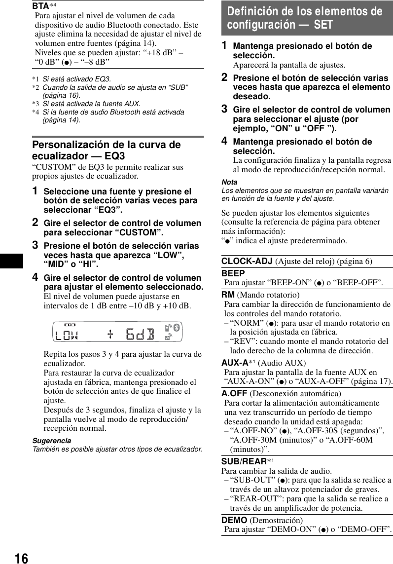 16*1 Si est&aacute; activado EQ3.*2 Cuando la salida de audio se ajusta en &ldquo;SUB&rdquo; (p&aacute;gina 16).*3 Si est&aacute; activada la fuente AUX.*4 Si la fuente de audio Bluetooth est&aacute; activada (p&aacute;gina 14).Personalizaci&oacute;n de la curva de ecualizador &mdash; EQ3&ldquo;CUSTOM&rdquo; de EQ3 le permite realizar sus propios ajustes de ecualizador.1Seleccione una fuente y presione el bot&oacute;n de selecci&oacute;n varias veces para seleccionar &ldquo;EQ3&rdquo;.2Gire el selector de control de volumen para seleccionar &ldquo;CUSTOM&rdquo;.3Presione el bot&oacute;n de selecci&oacute;n varias veces hasta que aparezca &ldquo;LOW&rdquo;, &ldquo;MID&rdquo; o &ldquo;HI&rdquo;.4Gire el selector de control de volumen para ajustar el elemento seleccionado.El nivel de volumen puede ajustarse en intervalos de 1 dB entre &ndash;10 dB y +10 dB.Repita los pasos 3 y 4 para ajustar la curva de ecualizador.Para restaurar la curva de ecualizador ajustada en f&aacute;brica, mantenga presionado el bot&oacute;n de selecci&oacute;n antes de que finalice el ajuste.Despu&eacute;s de 3 segundos, finaliza el ajuste y la pantalla vuelve al modo de reproducci&oacute;n/recepci&oacute;n normal.SugerenciaTambi&eacute;n es posible ajustar otros tipos de ecualizador.Definici&oacute;n de los elementos de configuraci&oacute;n &mdash; SET1Mantenga presionado el bot&oacute;n de selecci&oacute;n.Aparecer&aacute; la pantalla de ajustes.2Presione el bot&oacute;n de selecci&oacute;n varias veces hasta que aparezca el elemento deseado.3Gire el selector de control de volumen para seleccionar el ajuste (por ejemplo, &ldquo;ON&rdquo; u &ldquo;OFF &rdquo;).4Mantenga presionado el bot&oacute;n de selecci&oacute;n.La configuraci&oacute;n finaliza y la pantalla regresa al modo de reproducci&oacute;n/recepci&oacute;n normal.NotaLos elementos que se muestran en pantalla variar&aacute;n en funci&oacute;n de la fuente y del ajuste.Se pueden ajustar los elementos siguientes (consulte la referencia de p&aacute;gina para obtener m&aacute;s informaci&oacute;n):&ldquo;z&rdquo; indica el ajuste predeterminado.BTA*4Para ajustar el nivel de volumen de cada dispositivo de audio Bluetooth conectado. Este ajuste elimina la necesidad de ajustar el nivel de volumen entre fuentes (p&aacute;gina 14).Niveles que se pueden ajustar: &ldquo;+18 dB&rdquo; &ndash; &ldquo;0 dB&rdquo; (z) &ndash; &ldquo;&ndash;8 dB&rdquo;CLOCK-ADJ (Ajuste del reloj) (p&aacute;gina 6)BEEPPara ajustar &ldquo;BEEP-ON&rdquo; (z) o &ldquo;BEEP-OFF&rdquo;.RM (Mando rotatorio)Para cambiar la direcci&oacute;n de funcionamiento de los controles del mando rotatorio.&ndash;&ldquo;NORM&rdquo; (z): para usar el mando rotatorio en la posici&oacute;n ajustada en f&aacute;brica.&ndash; &ldquo;REV&rdquo;: cuando monte el mando rotatorio del lado derecho de la columna de direcci&oacute;n.AUX-A*1 (Audio AUX)Para ajustar la pantalla de la fuente AUX en &ldquo;AUX-A-ON&rdquo; (z) o &ldquo;AUX-A-OFF&rdquo; (p&aacute;gina 17).A.OFF (Desconexi&oacute;n autom&aacute;tica)Para cortar la alimentaci&oacute;n autom&aacute;ticamente una vez transcurrido un per&iacute;odo de tiempo deseado cuando la unidad est&aacute; apagada:&ndash; &ldquo;A.OFF-NO&rdquo; (z), &ldquo;A.OFF-30S (segundos)&rdquo;, &ldquo;A.OFF-30M (minutos)&rdquo; o &ldquo;A.OFF-60M (minutos)&rdquo;.SUB/REAR*1Para cambiar la salida de audio.&ndash; &ldquo;SUB-OUT&rdquo; (z): para que la salida se realice a trav&eacute;s de un altavoz potenciador de graves.&ndash; &ldquo;REAR-OUT&rdquo;: para que la salida se realice a trav&eacute;s de un amplificador de potencia.DEMO (Demostraci&oacute;n)Para ajustar &ldquo;DEMO-ON&rdquo; (z) o &ldquo;DEMO-OFF&rdquo;.