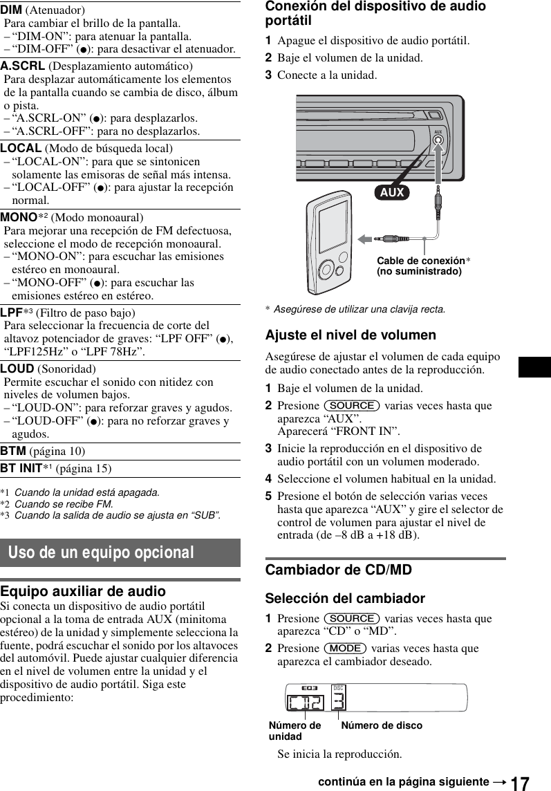 17*1 Cuando la unidad est&aacute; apagada.*2 Cuando se recibe FM.*3 Cuando la salida de audio se ajusta en &ldquo;SUB&rdquo;.Uso de un equipo opcionalEquipo auxiliar de audioSi conecta un dispositivo de audio port&aacute;til opcional a la toma de entrada AUX (minitoma est&eacute;reo) de la unidad y simplemente selecciona la fuente, podr&aacute; escuchar el sonido por los altavoces del autom&oacute;vil. Puede ajustar cualquier diferencia en el nivel de volumen entre la unidad y el dispositivo de audio port&aacute;til. Siga este procedimiento: Conexi&oacute;n del dispositivo de audio port&aacute;til1Apague el dispositivo de audio port&aacute;til.2Baje el volumen de la unidad. 3Conecte a la unidad.*Aseg&uacute;rese de utilizar una clavija recta.Ajuste el nivel de volumenAseg&uacute;rese de ajustar el volumen de cada equipo de audio conectado antes de la reproducci&oacute;n.1Baje el volumen de la unidad.2Presione (SOURCE) varias veces hasta que aparezca &ldquo;AUX&rdquo;.Aparecer&aacute; &ldquo;FRONT IN&rdquo;.3Inicie la reproducci&oacute;n en el dispositivo de audio port&aacute;til con un volumen moderado.4Seleccione el volumen habitual en la unidad.5Presione el bot&oacute;n de selecci&oacute;n varias veces hasta que aparezca &ldquo;AUX&rdquo; y gire el selector de control de volumen para ajustar el nivel de entrada (de &ndash;8 dB a +18 dB).Cambiador de CD/MDSelecci&oacute;n del cambiador1Presione (SOURCE) varias veces hasta que aparezca &ldquo;CD&rdquo; o &ldquo;MD&rdquo;.2Presione (MODE) varias veces hasta que aparezca el cambiador deseado.Se inicia la reproducci&oacute;n.DIM (Atenuador)Para cambiar el brillo de la pantalla.&ndash; &ldquo;DIM-ON&rdquo;: para atenuar la pantalla.&ndash; &ldquo;DIM-OFF&rdquo; (z): para desactivar el atenuador.A.SCRL (Desplazamiento autom&aacute;tico)Para desplazar autom&aacute;ticamente los elementos de la pantalla cuando se cambia de disco, &aacute;lbum o pista.&ndash; &ldquo;A.SCRL-ON&rdquo; (z): para desplazarlos.&ndash; &ldquo;A.SCRL-OFF&rdquo;: para no desplazarlos.LOCAL (Modo de b&uacute;squeda local)&ndash; &ldquo;LOCAL-ON&rdquo;: para que se sintonicen solamente las emisoras de se&ntilde;al m&aacute;s intensa.&ndash; &ldquo;LOCAL-OFF&rdquo; (z): para ajustar la recepci&oacute;n normal.MONO*2 (Modo monoaural)Para mejorar una recepci&oacute;n de FM defectuosa, seleccione el modo de recepci&oacute;n monoaural.&ndash; &ldquo;MONO-ON&rdquo;: para escuchar las emisiones est&eacute;reo en monoaural.&ndash; &ldquo;MONO-OFF&rdquo; (z): para escuchar las emisiones est&eacute;reo en est&eacute;reo.LPF*3 (Filtro de paso bajo)Para seleccionar la frecuencia de corte del altavoz potenciador de graves: &ldquo;LPF OFF&rdquo; (z), &ldquo;LPF125Hz&rdquo; o &ldquo;LPF 78Hz&rdquo;.LOUD (Sonoridad)Permite escuchar el sonido con nitidez con niveles de volumen bajos.&ndash; &ldquo;LOUD-ON&rdquo;: para reforzar graves y agudos.&ndash; &ldquo;LOUD-OFF&rdquo; (z): para no reforzar graves y agudos.BTM (p&aacute;gina 10)BT INIT*1 (p&aacute;gina 15)contin&uacute;a en la p&aacute;gina siguiente tAUXAUXCable de conexi&oacute;n* (no suministrado)N&uacute;mero de discoN&uacute;mero de unidad
