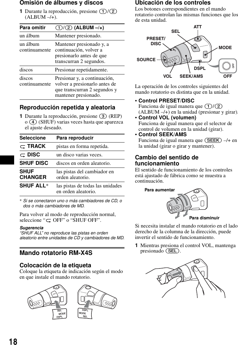 18Omisi&oacute;n de &aacute;lbumes y discos1Durante la reproducci&oacute;n, presione (1)/(2) (ALBUM &ndash;/+).Reproducci&oacute;n repetida y aleatoria1Durante la reproducci&oacute;n, presione (3) (REP) o (4) (SHUF) varias veces hasta que aparezca el ajuste deseado.*Si se conectaron uno o m&aacute;s cambiadores de CD, o dos o m&aacute;s cambiadores de MD.Para volver al modo de reproducci&oacute;n normal, seleccione &ldquo;  OFF&rdquo; o &ldquo;SHUF OFF&rdquo;.Sugerencia&ldquo;SHUF ALL&rdquo; no reproduce las pistas en orden aleatorio entre unidades de CD y cambiadores de MD.Mando rotatorio RM-X4SColocaci&oacute;n de la etiquetaColoque la etiqueta de indicaci&oacute;n seg&uacute;n el modo en que instale el mando rotatorio.Ubicaci&oacute;n de los controlesLos botones correspondientes en el mando rotatorio controlan las mismas funciones que los de esta unidad.La operaci&oacute;n de los controles siguientes del mando rotatorio es distinta que en la unidad.&bull;Control PRESET/DISCFunciona de igual manera que (1)/(2) (ALBUM &ndash;/+) en la unidad (presionar y girar).&bull;Control VOL (volumen)Funciona de igual manera que el selector de control de volumen en la unidad (girar).&bull;Control SEEK/AMSFunciona de igual manera que (SEEK) &ndash;/+ en la unidad (girar o girar y mantener).Cambio del sentido de funcionamientoEl sentido de funcionamiento de los controles est&aacute; ajustado de f&aacute;brica como se muestra a continuaci&oacute;n.Si necesita instalar el mando rotatorio en el lado derecho de la columna de la direcci&oacute;n, puede invertir el sentido de funcionamiento.1Mientras presiona el control VOL, mantenga presionado (SEL).Para omitir (1)/(2) (ALBUM &ndash;/+)un &aacute;lbum Mantener presionado.un &aacute;lbum continuamente Mantener presionado y, a continuaci&oacute;n, volver a presionarlo antes de que transcurran 2 segundos.discos Presionar repetidamente.discos continuamente Presionar y, a continuaci&oacute;n, volver a presionarlo antes de que transcurran 2 segundos y mantener presionado.Seleccione Para reproducir TRACK pistas en forma repetida. DISC un disco varias veces.SHUF DISC discos en orden aleatorio.SHUF CHANGER las pistas del cambiador en orden aleatorio.SHUF ALL* las pistas de todas las unidades en orden aleatorio.SELDSPLMODESELDSPLMODEOFFATTSELSOURCEDSPLMODEOFFVOL SEEK/AMSPRESET/DISCPara aumentarPara disminuir