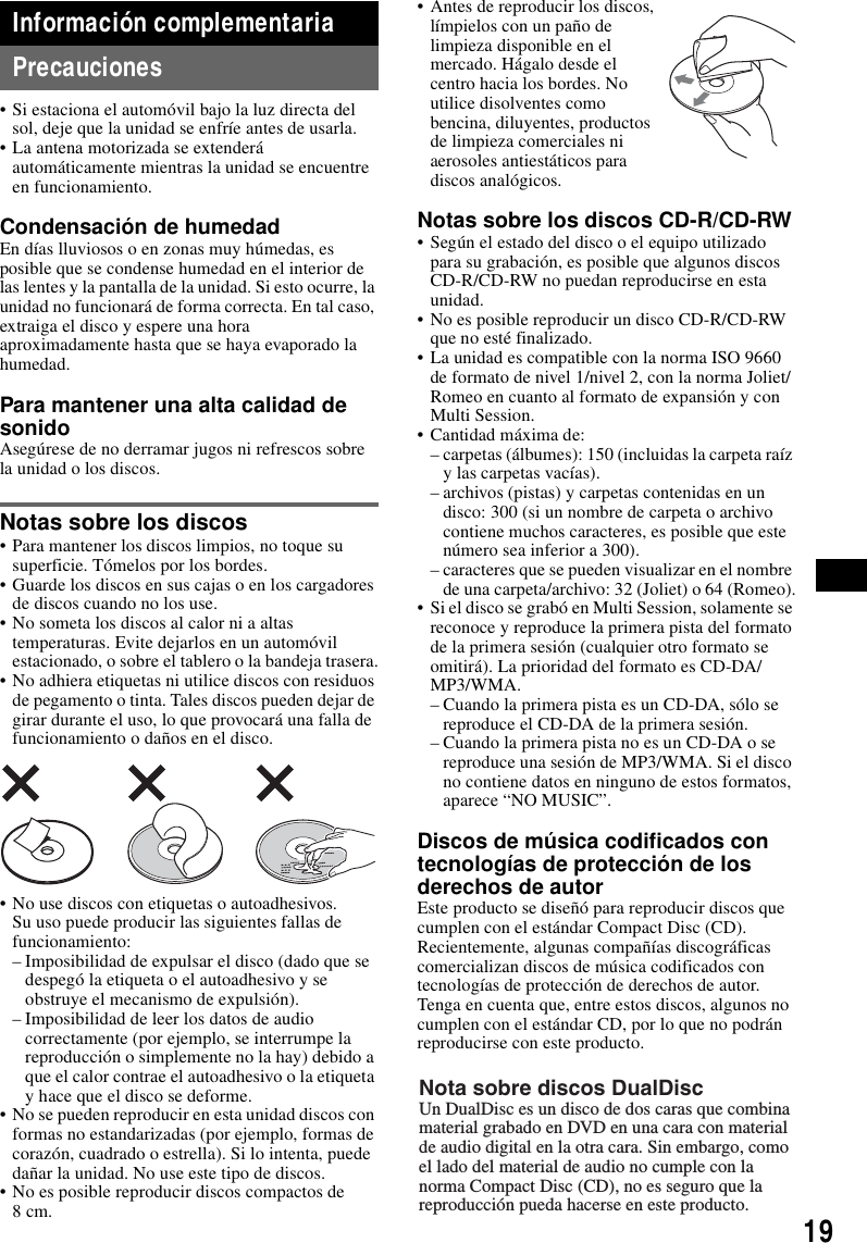 19Informaci&oacute;n complementariaPrecauciones&bull; Si estaciona el autom&oacute;vil bajo la luz directa del sol, deje que la unidad se enfr&iacute;e antes de usarla.&bull; La antena motorizada se extender&aacute; autom&aacute;ticamente mientras la unidad se encuentre en funcionamiento.Condensaci&oacute;n de humedadEn d&iacute;as lluviosos o en zonas muy h&uacute;medas, es posible que se condense humedad en el interior de las lentes y la pantalla de la unidad. Si esto ocurre, la unidad no funcionar&aacute; de forma correcta. En tal caso, extraiga el disco y espere una hora aproximadamente hasta que se haya evaporado la humedad.Para mantener una alta calidad de sonidoAseg&uacute;rese de no derramar jugos ni refrescos sobre la unidad o los discos.Notas sobre los discos&bull; Para mantener los discos limpios, no toque su superficie. T&oacute;melos por los bordes.&bull; Guarde los discos en sus cajas o en los cargadores de discos cuando no los use.&bull; No someta los discos al calor ni a altas temperaturas. Evite dejarlos en un autom&oacute;vil estacionado, o sobre el tablero o la bandeja trasera.&bull; No adhiera etiquetas ni utilice discos con residuos de pegamento o tinta. Tales discos pueden dejar de girar durante el uso, lo que provocar&aacute; una falla de funcionamiento o da&ntilde;os en el disco.&bull; No use discos con etiquetas o autoadhesivos.Su uso puede producir las siguientes fallas de funcionamiento:&ndash; Imposibilidad de expulsar el disco (dado que se despeg&oacute; la etiqueta o el autoadhesivo y se obstruye el mecanismo de expulsi&oacute;n).&ndash; Imposibilidad de leer los datos de audio correctamente (por ejemplo, se interrumpe la reproducci&oacute;n o simplemente no la hay) debido a que el calor contrae el autoadhesivo o la etiqueta y hace que el disco se deforme.&bull; No se pueden reproducir en esta unidad discos con formas no estandarizadas (por ejemplo, formas de coraz&oacute;n, cuadrado o estrella). Si lo intenta, puede da&ntilde;ar la unidad. No use este tipo de discos.&bull; No es posible reproducir discos compactos de 8cm.&bull; Antes de reproducir los discos, l&iacute;mpielos con un pa&ntilde;o de limpieza disponible en el mercado. H&aacute;galo desde el centro hacia los bordes. No utilice disolventes como bencina, diluyentes, productos de limpieza comerciales ni aerosoles antiest&aacute;ticos para discos anal&oacute;gicos.Notas sobre los discos CD-R/CD-RW&bull; Seg&uacute;n el estado del disco o el equipo utilizado para su grabaci&oacute;n, es posible que algunos discos CD-R/CD-RW no puedan reproducirse en esta unidad.&bull; No es posible reproducir un disco CD-R/CD-RW que no est&eacute; finalizado. &bull; La unidad es compatible con la norma ISO 9660 de formato de nivel 1/nivel 2, con la norma Joliet/Romeo en cuanto al formato de expansi&oacute;n y con Multi Session.&bull; Cantidad m&aacute;xima de:&ndash; carpetas (&aacute;lbumes): 150 (incluidas la carpeta ra&iacute;z y las carpetas vac&iacute;as).&ndash; archivos (pistas) y carpetas contenidas en un disco: 300 (si un nombre de carpeta o archivo contiene muchos caracteres, es posible que este n&uacute;mero sea inferior a 300).&ndash; caracteres que se pueden visualizar en el nombre de una carpeta/archivo: 32 (Joliet) o 64 (Romeo).&bull; Si el disco se grab&oacute; en Multi Session, solamente se reconoce y reproduce la primera pista del formato de la primera sesi&oacute;n (cualquier otro formato se omitir&aacute;). La prioridad del formato es CD-DA/MP3/WMA.&ndash; Cuando la primera pista es un CD-DA, s&oacute;lo se reproduce el CD-DA de la primera sesi&oacute;n.&ndash; Cuando la primera pista no es un CD-DA o se reproduce una sesi&oacute;n de MP3/WMA. Si el disco no contiene datos en ninguno de estos formatos, aparece &ldquo;NO MUSIC&rdquo;.Discos de m&uacute;sica codificados con tecnolog&iacute;as de protecci&oacute;n de los derechos de autorEste producto se dise&ntilde;&oacute; para reproducir discos que cumplen con el est&aacute;ndar Compact Disc (CD).Recientemente, algunas compa&ntilde;&iacute;as discogr&aacute;ficas comercializan discos de m&uacute;sica codificados con tecnolog&iacute;as de protecci&oacute;n de derechos de autor. Tenga en cuenta que, entre estos discos, algunos no cumplen con el est&aacute;ndar CD, por lo que no podr&aacute;n reproducirse con este producto.Nota sobre discos DualDiscUn DualDisc es un disco de dos caras que combina material grabado en DVD en una cara con material de audio digital en la otra cara. Sin embargo, como el lado del material de audio no cumple con la norma Compact Disc (CD), no es seguro que la reproducci&oacute;n pueda hacerse en este producto.