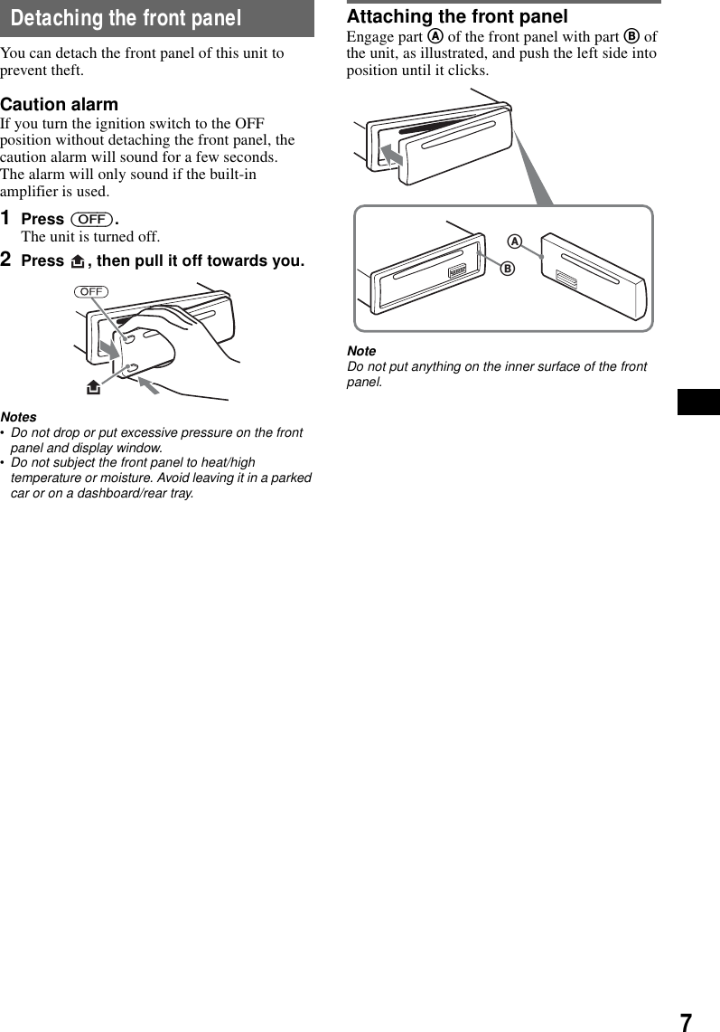 7Detaching the front panelYou can detach the front panel of this unit to prevent theft.Caution alarmIf you turn the ignition switch to the OFF position without detaching the front panel, the caution alarm will sound for a few seconds.The alarm will only sound if the built-in amplifier is used.1Press (OFF).The unit is turned off.2Press  , then pull it off towards you.Notes&bull;Do not drop or put excessive pressure on the front panel and display window.&bull;Do not subject the front panel to heat/high temperature or moisture. Avoid leaving it in a parked car or on a dashboard/rear tray.Attaching the front panelEngage part A of the front panel with part B of the unit, as illustrated, and push the left side into position until it clicks.NoteDo not put anything on the inner surface of the front panel.BA