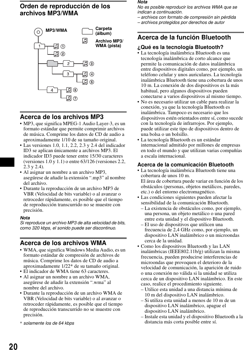 20Orden de reproducci&oacute;n de los archivos MP3/WMAAcerca de los archivos MP3&bull; MP3, que significa MPEG-1 Audio Layer-3, es un formato est&aacute;ndar que permite comprimir archivos de m&uacute;sica. Comprime los datos de CD de audio a aproximadamente 1/10 de su tama&ntilde;o original.&bull; Las versiones 1.0, 1.1, 2.2, 2.3 y 2.4 del indicador ID3 se aplican &uacute;nicamente a archivos MP3. El indicador ID3 puede tener entre 15/30 caracteres (versiones 1.0 y 1.1) o entre 63/126 (versiones 2.2, 2.3 y 2.4).&bull; Al asignar un nombre a un archivo MP3, aseg&uacute;rese de a&ntilde;adir la extensi&oacute;n &ldquo;.mp3&rdquo; al nombre del archivo.&bull; Durante la reproducci&oacute;n de un archivo MP3 de VBR (Velocidad de bits variable) o al avanzar o retroceder r&aacute;pidamente, es posible que el tiempo de reproducci&oacute;n transcurrido no se muestre con precisi&oacute;n.NotaSi reproduce un archivo MP3 de alta velocidad de bits, como 320 kbps, el sonido puede ser discontinuo.Acerca de los archivos WMA&bull; WMA, que significa Windows Media Audio, es un formato est&aacute;ndar de compresi&oacute;n de archivos de m&uacute;sica. Comprime los datos de CD de audio a aproximadamente 1/22* de su tama&ntilde;o original.&bull; El indicador de WMA tiene 63 caracteres.&bull; Al asignar un nombre a un archivo WMA, aseg&uacute;rese de a&ntilde;adir la extensi&oacute;n &ldquo;.wma&rdquo; al nombre del archivo.&bull; Durante la reproducci&oacute;n de un archivo WMA de VBR (Velocidad de bits variable) o al avanzar o retroceder r&aacute;pidamente, es posible que el tiempo de reproducci&oacute;n transcurrido no se muestre con precisi&oacute;n.*solamente los de 64 kbpsNotaNo es posible reproducir los archivos WMA que se indican a continuaci&oacute;n.&ndash; archivos con formato de compresi&oacute;n sin p&eacute;rdida&ndash; archivos protegidos por derechos de autorAcerca de la funci&oacute;n Bluetooth&iquest;Qu&eacute; es la tecnolog&iacute;a Bluetooth?&bull; La tecnolog&iacute;a inal&aacute;mbrica Bluetooth es una tecnolog&iacute;a inal&aacute;mbrica de corto alcance que permite la comunicaci&oacute;n de datos inal&aacute;mbrica entre dispositivos digitales como, por ejemplo, un tel&eacute;fono celular y unos auriculares. La tecnolog&iacute;a inal&aacute;mbrica Bluetooth tiene una cobertura de unos 10 m. La conexi&oacute;n de dos dispositivos es la m&aacute;s habitual, pero algunos dispositivos pueden conectarse a varios dispositivos al mismo tiempo.&bull; No es necesario utilizar un cable para realizar la conexi&oacute;n, ya que la tecnolog&iacute;a Bluetooth es inal&aacute;mbrica. Tampoco es necesario que los dispositivos est&eacute;n orientados entre s&iacute;, como sucede con la tecnolog&iacute;a de infrarrojos. Por ejemplo, puede utilizar este tipo de dispositivos dentro de una bolsa o un bolsillo.&bull; La tecnolog&iacute;a Bluetooth es un est&aacute;ndar internacional admitido por millones de empresas en todo el mundo y que utilizan varias compa&ntilde;&iacute;as a escala internacional.Acerca de la comunicaci&oacute;n Bluetooth&bull; La tecnolog&iacute;a inal&aacute;mbrica Bluetooth tiene una cobertura de unos 10 m. El &aacute;rea de cobertura puede variar en funci&oacute;n de los obst&aacute;culos (personas, objetos met&aacute;licos, paredes, etc.) o del entorno electromagn&eacute;tico.&bull; Las condiciones siguientes pueden afectar la sensibilidad de la comunicaci&oacute;n Bluetooth.&ndash; La existencia de obst&aacute;culos como, por ejemplo, una persona, un objeto met&aacute;lico o una pared entre esta unidad y el dispositivo Bluetooth.&ndash; El uso de dispositivos que utilicen una frecuencia de 2,4 GHz como, por ejemplo, un dispositivo LAN inal&aacute;mbrico o un microondas cerca de la unidad.&bull; Como los dispositivos Bluetooth y las LAN inal&aacute;mbricas (IEEE802.11b/g) utilizan la misma frecuencia, pueden producirse interferencias de microondas que provoquen el deterioro de la velocidad de comunicaci&oacute;n, la aparici&oacute;n de ruido o una conexi&oacute;n no v&aacute;lida si la unidad se utiliza cerca de un dispositivo LAN inal&aacute;mbrico. En este caso, realice el procedimiento siguiente.&ndash; Utilice esta unidad a una distancia m&iacute;nima de 10 m del dispositivo LAN inal&aacute;mbrico.&ndash; Si utiliza esta unidad a menos de 10 m de un dispositivo LAN inal&aacute;mbrico, apague el dispositivo LAN inal&aacute;mbrico.&ndash; Instale esta unidad y el dispositivo Bluetooth a la distancia m&aacute;s corta posible entre s&iacute;.Carpeta (&aacute;lbum)Archivo MP3/WMA (pista)MP3/WMA