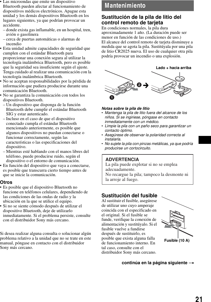 21&bull; Las microondas que emite un dispositivo Bluetooth pueden afectar al funcionamiento de dispositivos m&eacute;dicos electr&oacute;nicos. Apague esta unidad y los dem&aacute;s dispositivos Bluetooth en los lugares siguientes, ya que podr&iacute;an provocar un accidente.&ndash; donde exista gas inflamable, en un hospital, tren, avi&oacute;n o gasolinera&ndash; cerca de puertas autom&aacute;ticas o alarmas de incendio&bull; Esta unidad admite capacidades de seguridad que cumplen con el est&aacute;ndar Bluetooth para proporcionar una conexi&oacute;n segura al utilizar la tecnolog&iacute;a inal&aacute;mbrica Bluetooth, pero es posible que la seguridad sea insuficiente seg&uacute;n el ajuste. Tenga cuidado al realizar una comunicaci&oacute;n con la tecnolog&iacute;a inal&aacute;mbrica Bluetooth.&bull; No se aceptan responsabilidades por la p&eacute;rdida de informaci&oacute;n que pudiera producirse durante una comunicaci&oacute;n Bluetooth.&bull; No se garantiza la comunicaci&oacute;n con todos los dispositivos Bluetooth.&ndash; Un dispositivo que disponga de la funci&oacute;n Bluetooth debe cumplir el est&aacute;ndar Bluetooth SIG y estar autenticado.&ndash; Incluso en el caso de que el dispositivo conectado cumpla el est&aacute;ndar Bluetooth mencionado anteriormente, es posible que algunos dispositivos no puedan conectarse o funcionar correctamente, seg&uacute;n las caracter&iacute;sticas o las especificaciones del dispositivo.&ndash; Mientras est&eacute; hablando con el manos libres del tel&eacute;fono, puede producirse ruido, seg&uacute;n el dispositivo o el entorno de comunicaci&oacute;n.&bull; En funci&oacute;n del dispositivo que vaya a conectarse, es posible que transcurra cierto tiempo antes de que se inicie la comunicaci&oacute;n.Otros&bull; Es posible que el dispositivo Bluetooth no funcione en tel&eacute;fonos celulares, dependiendo de las condiciones de las ondas de radio y la ubicaci&oacute;n en la que se utilice el equipo.&bull; Si no se siente c&oacute;modo despu&eacute;s de utilizar el dispositivo Bluetooth, deje de utilizarlo inmediatamente. Si el problema persiste, consulte con el distribuidor Sony m&aacute;s cercano.Si desea realizar alguna consulta o solucionar alg&uacute;n problema relativo a la unidad que no se trate en este manual, p&oacute;ngase en contacto con el distribuidor Sony m&aacute;s cercano.MantenimientoSustituci&oacute;n de la pila de litio del control remoto de tarjetaEn condiciones normales, la pila dura aproximadamente 1 a&ntilde;o. (La duraci&oacute;n puede ser menor en funci&oacute;n de las condiciones de uso.)El alcance del control remoto de tarjeta disminuye a medida que se agota la pila. Sustit&uacute;yala por una pila de litio CR2025 nueva. El uso de cualquier otra pila podr&iacute;a provocar un incendio o una explosi&oacute;n.Notas sobre la pila de litio&bull;Mantenga la pila de litio fuera del alcance de los ni&ntilde;os. Si se ingiriese, p&oacute;ngase en contacto inmediatamente con un m&eacute;dico.&bull;Limpie la pila con un pa&ntilde;o seco para garantizar un contacto &oacute;ptimo.&bull;Aseg&uacute;rese de observar la polaridad correcta al instalarla.&bull;No sujete la pila con pinzas met&aacute;licas, ya que podr&iacute;a producirse un cortocircuito.Sustituci&oacute;n del fusibleAl sustituir el fusible, aseg&uacute;rese de utilizar uno cuyo amperaje coincida con el especificado en el original. Si el fusible se funde, verifique la conexi&oacute;n de alimentaci&oacute;n y sustit&uacute;yalo. Si el fusible vuelve a fundirse despu&eacute;s de sustituirlo, es posible que exista alguna falla de funcionamiento interno. En tal caso, consulte con el distribuidor Sony m&aacute;s cercano.contin&uacute;a en la p&aacute;gina siguiente t12Lado + hacia arribacADVERTENCIALa pila puede explotar si no se emplea adecuadamente.No recargue la pila; tampoco la desmonte ni la arroje al fuego.Fusible (10 A)