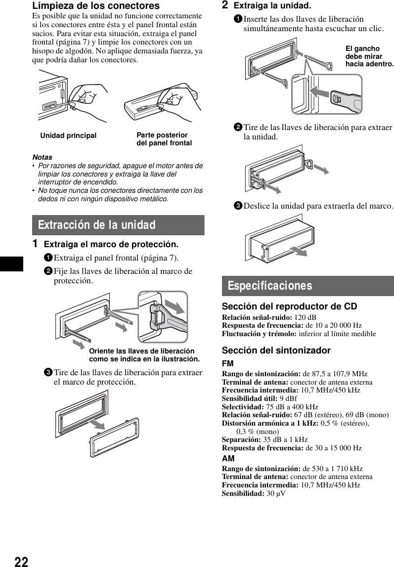 22Limpieza de los conectoresEs posible que la unidad no funcione correctamente si los conectores entre &eacute;sta y el panel frontal est&aacute;n sucios. Para evitar esta situaci&oacute;n, extraiga el panel frontal (p&aacute;gina 7) y limpie los conectores con un hisopo de algod&oacute;n. No aplique demasiada fuerza, ya que podr&iacute;a da&ntilde;ar los conectores.Notas&bull;Por razones de seguridad, apague el motor antes de limpiar los conectores y extraiga la llave del interruptor de encendido.&bull;No toque nunca los conectores directamente con los dedos ni con ning&uacute;n dispositivo met&aacute;lico.Extracci&oacute;n de la unidad1Extraiga el marco de protecci&oacute;n.1Extraiga el panel frontal (p&aacute;gina 7).2Fije las llaves de liberaci&oacute;n al marco de protecci&oacute;n.3Tire de las llaves de liberaci&oacute;n para extraer el marco de protecci&oacute;n.2Extraiga la unidad.1Inserte las dos llaves de liberaci&oacute;n simult&aacute;neamente hasta escuchar un clic.2Tire de las llaves de liberaci&oacute;n para extraer la unidad.3Deslice la unidad para extraerla del marco.EspecificacionesSecci&oacute;n del reproductor de CDRelaci&oacute;n se&ntilde;al-ruido: 120 dBRespuesta de frecuencia: de 10 a 20 000 HzFluctuaci&oacute;n y tr&eacute;molo: inferior al l&iacute;mite medibleSecci&oacute;n del sintonizadorFMRango de sintonizaci&oacute;n: de 87,5 a 107,9 MHzTerminal de antena: conector de antena externaFrecuencia intermedia: 10,7 MHz/450 kHzSensibilidad &uacute;til: 9 dBfSelectividad: 75 dB a 400 kHzRelaci&oacute;n se&ntilde;al-ruido: 67 dB (est&eacute;reo), 69 dB (mono)Distorsi&oacute;n arm&oacute;nica a 1 kHz: 0,5 % (est&eacute;reo),0,3 % (mono)Separaci&oacute;n: 35 dB a 1 kHzRespuesta de frecuencia: de 30 a 15 000 HzAMRango de sintonizaci&oacute;n: de 530 a 1 710 kHzTerminal de antena: conector de antena externaFrecuencia intermedia: 10,7 MHz/450 kHzSensibilidad: 30 &micro;VUnidad principal Parte posterior del panel frontalOriente las llaves de liberaci&oacute;n como se indica en la ilustraci&oacute;n.El gancho debe mirar hacia adentro.