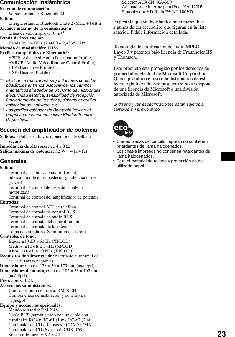 23Comunicaci&oacute;n inal&aacute;mbricaSistema de comunicaci&oacute;n: Versi&oacute;n est&aacute;ndar Bluetooth 2.0Salida: Energ&iacute;a est&aacute;ndar Bluetooth Clase 2 (M&aacute;x. +4 dBm)Alcance m&aacute;ximo de la comunicaci&oacute;n: L&iacute;nea de visi&oacute;n aprox. 10 m*1Banda de frecuencias: Banda de 2,4 GHz (2,4000 &ndash; 2,4835 GHz)M&eacute;todo de modulaci&oacute;n: FHSSPerfiles compatibles de Bluetooth*2:A2DP (Advanced Audio Distribution Profile)AVRCP (Audio Video Remote Control Profile)HFP (Handsfree Profile) 1.5HSP (Headset Profile)*1 El alcance real variar&aacute; seg&uacute;n factores como los obst&aacute;culos entre los dispositivos, los campos magn&eacute;ticos alrededor de un horno de microondas, electricidad est&aacute;tica, sensibilidad de recepci&oacute;n, funcionamiento de la antena, sistema operativo, aplicaci&oacute;n del software, etc.*2 Los perfiles est&aacute;ndar de Bluetooth indican el prop&oacute;sito de la comunicaci&oacute;n Bluetooth entre dispositivos.Secci&oacute;n del amplificador de potenciaSalidas: salidas de altavoz (conectores de sellado seguro)Impedancia de altavoces: de 4 a 8 &Omega;Salida m&aacute;xima de potencia: 52 W &times; 4 (a 4 &Omega;)GeneralesSalida: Terminal de salidas de audio (frontal, intercambiable entre posterior y potenciador de graves)Terminal de control del rel&eacute; de la antena motorizadaTerminal de control del amplificador de potenciaEntradas: Terminal de control ATT de tel&eacute;fonoTerminal de entrada de control BUSTerminal de entrada de audio BUSTerminal de entrada del control remotoTerminal de entrada de la antenaToma de entrada AUX (minitoma est&eacute;reo)Controles de tono: Bajos: &plusmn;10 dB a 60 Hz (XPLOD)Medios: &plusmn;10 dB a 1 kHz (XPLOD)Altos: &plusmn;10 dB a 10 kHz (XPLOD)Requisitos de alimentaci&oacute;n: bater&iacute;a de autom&oacute;vil de cc 12 V (masa negativa)Dimensiones: aprox. 178 &times; 50 &times; 179 mm (an/al/prf)Dimensiones de montaje: aprox. 182 &times; 53 &times; 162 mm (an/al/prf)Peso: aprox. 1,2 kgAccesorios suministrados: Control remoto de tarjeta: RM-X304Componentes de instalaci&oacute;n y conexiones (1 juego)Equipo y accesorios opcionales: Mando rotatorio: RM-X4SCable BUS (suministrado con un cable con terminales RCA): RC-61 (1 m), RC-62 (2 m)Cambiador de CD (10 discos): CDX-757MXCambiador de CD (6 discos): CDX-T69Selector de fuente: XA-C40Selector AUX-IN: XA-300Adaptador de interfaz para iPod: XA-120IPSintonizador HD Radio&trade;: XT-100HDEs posible que su distribuidor no comercialice algunos de los accesorios que figuran en la lista anterior. P&iacute;dale informaci&oacute;n detallada.El dise&ntilde;o y las especificaciones est&aacute;n sujetos a cambios sin previo aviso.Tecnolog&iacute;a de codificaci&oacute;n de audio MPEG Layer-3 y patentes bajo licencia de Fraunhofer IIS y Thomson.Este producto est&aacute; protegido por los derechos de propiedad intelectual de Microsoft Corporation. Queda prohibido el uso o la distribuci&oacute;n de esta tecnolog&iacute;a fuera de este producto si no se dispone de una licencia de Microsoft o una divisi&oacute;n autorizada de Microsoft.&bull;  Ciertas placas del circuito impreso no contienen   retardantes de llama halogenados.&bull;  Los chasis impresos no contienen retardantes de  llama halogenados.&bull;  Para el material de relleno y protecci&oacute;n se ha  utilizado papel.