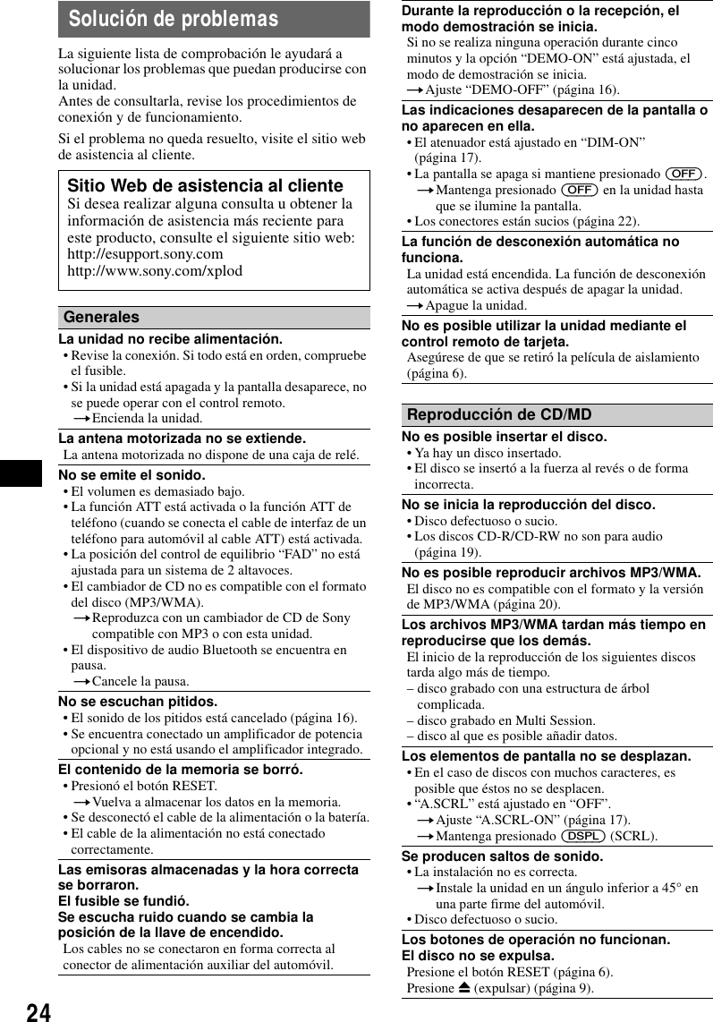 24Soluci&oacute;n de problemasLa siguiente lista de comprobaci&oacute;n le ayudar&aacute; a solucionar los problemas que puedan producirse con la unidad.Antes de consultarla, revise los procedimientos de conexi&oacute;n y de funcionamiento.Si el problema no queda resuelto, visite el sitio web de asistencia al cliente.Sitio Web de asistencia al clienteSi desea realizar alguna consulta u obtener la informaci&oacute;n de asistencia m&aacute;s reciente para este producto, consulte el siguiente sitio web:http://esupport.sony.comhttp://www.sony.com/xplodGeneralesLa unidad no recibe alimentaci&oacute;n.&bull; Revise la conexi&oacute;n. Si todo est&aacute; en orden, compruebe el fusible.&bull; Si la unidad est&aacute; apagada y la pantalla desaparece, no se puede operar con el control remoto.tEncienda la unidad.La antena motorizada no se extiende.La antena motorizada no dispone de una caja de rel&eacute;.No se emite el sonido.&bull; El volumen es demasiado bajo.&bull; La funci&oacute;n ATT est&aacute; activada o la funci&oacute;n ATT de tel&eacute;fono (cuando se conecta el cable de interfaz de un tel&eacute;fono para autom&oacute;vil al cable ATT) est&aacute; activada.&bull; La posici&oacute;n del control de equilibrio &ldquo;FAD&rdquo; no est&aacute; ajustada para un sistema de 2 altavoces.&bull; El cambiador de CD no es compatible con el formato del disco (MP3/WMA).tReproduzca con un cambiador de CD de Sony compatible con MP3 o con esta unidad.&bull; El dispositivo de audio Bluetooth se encuentra en pausa.tCancele la pausa.No se escuchan pitidos.&bull; El sonido de los pitidos est&aacute; cancelado (p&aacute;gina 16).&bull; Se encuentra conectado un amplificador de potencia opcional y no est&aacute; usando el amplificador integrado.El contenido de la memoria se borr&oacute;.&bull; Presion&oacute; el bot&oacute;n RESET.tVuelva a almacenar los datos en la memoria.&bull; Se desconect&oacute; el cable de la alimentaci&oacute;n o la bater&iacute;a.&bull; El cable de la alimentaci&oacute;n no est&aacute; conectado correctamente.Las emisoras almacenadas y la hora correcta se borraron.El fusible se fundi&oacute;.Se escucha ruido cuando se cambia la posici&oacute;n de la llave de encendido.Los cables no se conectaron en forma correcta al conector de alimentaci&oacute;n auxiliar del autom&oacute;vil.Durante la reproducci&oacute;n o la recepci&oacute;n, el modo demostraci&oacute;n se inicia.Si no se realiza ninguna operaci&oacute;n durante cinco minutos y la opci&oacute;n &ldquo;DEMO-ON&rdquo; est&aacute; ajustada, el modo de demostraci&oacute;n se inicia.tAjuste &ldquo;DEMO-OFF&rdquo; (p&aacute;gina 16).Las indicaciones desaparecen de la pantalla o no aparecen en ella.&bull; El atenuador est&aacute; ajustado en &ldquo;DIM-ON&rdquo; (p&aacute;gina 17).&bull; La pantalla se apaga si mantiene presionado (OFF).tMantenga presionado (OFF) en la unidad hasta que se ilumine la pantalla.&bull; Los conectores est&aacute;n sucios (p&aacute;gina 22).La funci&oacute;n de desconexi&oacute;n autom&aacute;tica no funciona.La unidad est&aacute; encendida. La funci&oacute;n de desconexi&oacute;n autom&aacute;tica se activa despu&eacute;s de apagar la unidad.tApague la unidad.No es posible utilizar la unidad mediante el control remoto de tarjeta.Aseg&uacute;rese de que se retir&oacute; la pel&iacute;cula de aislamiento (p&aacute;gina 6).Reproducci&oacute;n de CD/MDNo es posible insertar el disco.&bull; Ya hay un disco insertado.&bull; El disco se insert&oacute; a la fuerza al rev&eacute;s o de forma incorrecta.No se inicia la reproducci&oacute;n del disco.&bull; Disco defectuoso o sucio.&bull; Los discos CD-R/CD-RW no son para audio (p&aacute;gina 19).No es posible reproducir archivos MP3/WMA.El disco no es compatible con el formato y la versi&oacute;n de MP3/WMA (p&aacute;gina 20).Los archivos MP3/WMA tardan m&aacute;s tiempo en reproducirse que los dem&aacute;s.El inicio de la reproducci&oacute;n de los siguientes discos tarda algo m&aacute;s de tiempo.&ndash; disco grabado con una estructura de &aacute;rbol complicada.&ndash; disco grabado en Multi Session.&ndash; disco al que es posible a&ntilde;adir datos.Los elementos de pantalla no se desplazan.&bull; En el caso de discos con muchos caracteres, es posible que &eacute;stos no se desplacen.&bull; &ldquo;A.SCRL&rdquo; est&aacute; ajustado en &ldquo;OFF&rdquo;.tAjuste &ldquo;A.SCRL-ON&rdquo; (p&aacute;gina 17).tMantenga presionado (DSPL) (SCRL).Se producen saltos de sonido.&bull; La instalaci&oacute;n no es correcta. tInstale la unidad en un &aacute;ngulo inferior a 45&deg; en una parte firme del autom&oacute;vil.&bull; Disco defectuoso o sucio.Los botones de operaci&oacute;n no funcionan.El disco no se expulsa.Presione el bot&oacute;n RESET (p&aacute;gina 6).Presione Z (expulsar) (p&aacute;gina 9).