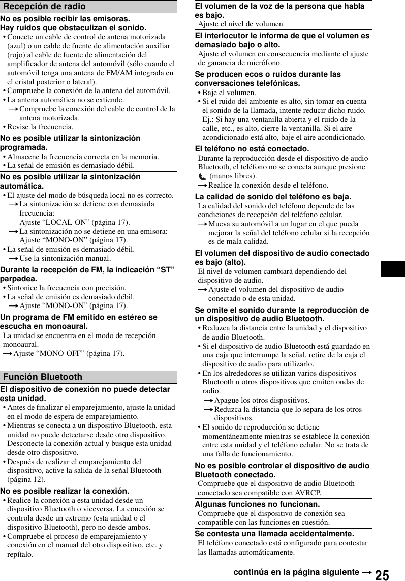 25Recepci&oacute;n de radioNo es posible recibir las emisoras.Hay ruidos que obstaculizan el sonido.&bull; Conecte un cable de control de antena motorizada (azul) o un cable de fuente de alimentaci&oacute;n auxiliar (rojo) al cable de fuente de alimentaci&oacute;n del amplificador de antena del autom&oacute;vil (s&oacute;lo cuando el autom&oacute;vil tenga una antena de FM/AM integrada en el cristal posterior o lateral).&bull; Compruebe la conexi&oacute;n de la antena del autom&oacute;vil.&bull; La antena autom&aacute;tica no se extiende.tCompruebe la conexi&oacute;n del cable de control de la antena motorizada.&bull; Revise la frecuencia.No es posible utilizar la sintonizaci&oacute;n programada.&bull; Almacene la frecuencia correcta en la memoria.&bull; La se&ntilde;al de emisi&oacute;n es demasiado d&eacute;bil.No es posible utilizar la sintonizaci&oacute;n autom&aacute;tica.&bull; El ajuste del modo de b&uacute;squeda local no es correcto.tLa sintonizaci&oacute;n se detiene con demasiada frecuencia:Ajuste &ldquo;LOCAL-ON&rdquo; (p&aacute;gina 17).tLa sintonizaci&oacute;n no se detiene en una emisora:Ajuste &ldquo;MONO-ON&rdquo; (p&aacute;gina 17).&bull; La se&ntilde;al de emisi&oacute;n es demasiado d&eacute;bil.tUse la sintonizaci&oacute;n manual.Durante la recepci&oacute;n de FM, la indicaci&oacute;n &ldquo;ST&rdquo; parpadea.&bull; Sintonice la frecuencia con precisi&oacute;n.&bull; La se&ntilde;al de emisi&oacute;n es demasiado d&eacute;bil.tAjuste &ldquo;MONO-ON&rdquo; (p&aacute;gina 17).Un programa de FM emitido en est&eacute;reo se escucha en monoaural.La unidad se encuentra en el modo de recepci&oacute;n monoaural.tAjuste &ldquo;MONO-OFF&rdquo; (p&aacute;gina 17).Funci&oacute;n BluetoothEl dispositivo de conexi&oacute;n no puede detectar esta unidad.&bull; Antes de finalizar el emparejamiento, ajuste la unidad en el modo de espera de emparejamiento.&bull; Mientras se conecta a un dispositivo Bluetooth, esta unidad no puede detectarse desde otro dispositivo. Desconecte la conexi&oacute;n actual y busque esta unidad desde otro dispositivo.&bull; Despu&eacute;s de realizar el emparejamiento del dispositivo, active la salida de la se&ntilde;al Bluetooth (p&aacute;gina 12).No es posible realizar la conexi&oacute;n.&bull; Realice la conexi&oacute;n a esta unidad desde un dispositivo Bluetooth o viceversa. La conexi&oacute;n se controla desde un extremo (esta unidad o el dispositivo Bluetooth), pero no desde ambos.&bull; Compruebe el proceso de emparejamiento y conexi&oacute;n en el manual del otro dispositivo, etc. y rep&iacute;talo.El volumen de la voz de la persona que habla es bajo.Ajuste el nivel de volumen.El interlocutor le informa de que el volumen es demasiado bajo o alto.Ajuste el volumen en consecuencia mediante el ajuste de ganancia de micr&oacute;fono.Se producen ecos o ruidos durante las conversaciones telef&oacute;nicas.&bull; Baje el volumen.&bull; Si el ruido del ambiente es alto, sin tomar en cuenta el sonido de la llamada, intente reducir dicho ruido.Ej.: Si hay una ventanilla abierta y el ruido de la calle, etc., es alto, cierre la ventanilla. Si el aire acondicionado est&aacute; alto, baje el aire acondicionado.El tel&eacute;fono no est&aacute; conectado.Durante la reproducci&oacute;n desde el dispositivo de audio Bluetooth, el tel&eacute;fono no se conecta aunque presione  (manos libres).tRealice la conexi&oacute;n desde el tel&eacute;fono.La calidad de sonido del tel&eacute;fono es baja.La calidad del sonido del tel&eacute;fono depende de las condiciones de recepci&oacute;n del tel&eacute;fono celular. tMueva su autom&oacute;vil a un lugar en el que pueda mejorar la se&ntilde;al del tel&eacute;fono celular si la recepci&oacute;n es de mala calidad.El volumen del dispositivo de audio conectado es bajo (alto).El nivel de volumen cambiar&aacute; dependiendo del dispositivo de audio.tAjuste el volumen del dispositivo de audio conectado o de esta unidad.Se omite el sonido durante la reproducci&oacute;n de un dispositivo de audio Bluetooth.&bull; Reduzca la distancia entre la unidad y el dispositivo de audio Bluetooth.&bull; Si el dispositivo de audio Bluetooth est&aacute; guardado en una caja que interrumpe la se&ntilde;al, retire de la caja el dispositivo de audio para utilizarlo.&bull; En los alrededores se utilizan varios dispositivos Bluetooth u otros dispositivos que emiten ondas de radio.tApague los otros dispositivos.tReduzca la distancia que lo separa de los otros dispositivos.&bull; El sonido de reproducci&oacute;n se detiene moment&aacute;neamente mientras se establece la conexi&oacute;n entre esta unidad y el tel&eacute;fono celular. No se trata de una falla de funcionamiento.No es posible controlar el dispositivo de audio Bluetooth conectado.Compruebe que el dispositivo de audio Bluetooth conectado sea compatible con AVRCP.Algunas funciones no funcionan.Compruebe que el dispositivo de conexi&oacute;n sea compatible con las funciones en cuesti&oacute;n.Se contesta una llamada accidentalmente.El tel&eacute;fono conectado est&aacute; configurado para contestar las llamadas autom&aacute;ticamente.contin&uacute;a en la p&aacute;gina siguiente t