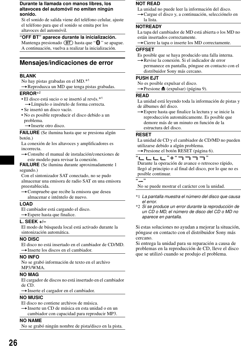 26Mensajes/indicaciones de errorSi estas soluciones no ayudan a mejorar la situaci&oacute;n, p&oacute;ngase en contacto con el distribuidor Sony m&aacute;s cercano.Si entrega la unidad para su reparaci&oacute;n a causa de problemas en la reproducci&oacute;n de CD, lleve el disco que se utiliz&oacute; cuando se produjo el problema.Durante la llamada con manos libres, los altavoces del autom&oacute;vil no emiten ning&uacute;n sonido.Si el sonido de salida viene del tel&eacute;fono celular, ajuste el tel&eacute;fono para que el sonido se emita por los altavoces del autom&oacute;vil.&ldquo;OFF BT&rdquo; aparece durante la inicializaci&oacute;n.Mantenga presionado (BT) hasta que &ldquo; &rdquo; se apague. A continuaci&oacute;n, vuelva a realizar la inicializaci&oacute;n.BLANKNo hay pistas grabadas en el MD.*1tReproduzca un MD que tenga pistas grabadas.ERROR*2&bull; El disco est&aacute; sucio o se insert&oacute; al rev&eacute;s.*1tL&iacute;mpielo o ins&eacute;rtelo de forma correcta.&bull; Se insert&oacute; un disco vac&iacute;o.&bull; No es posible reproducir el disco debido a un problema.tInserte otro disco.FAILURE (Se ilumina hasta que se presiona alg&uacute;n bot&oacute;n.)La conexi&oacute;n de los altavoces y amplificadores es incorrecta.tConsulte el manual de instalaci&oacute;n/conexiones de este modelo para revisar la conexi&oacute;n.FAILURE (Se ilumina durante aproximadamente 1 segundo.)Con el sintonizador SAT conectado, no se pudo almacenar una emisora de radio SAT en una emisora preestablecida.tCompruebe que recibe la emisora que desea almacenar e int&eacute;ntelo de nuevo.LOADEl cambiador est&aacute; cargando el disco.tEspere hasta que finalice.L. SEEK +/&ndash;El modo de b&uacute;squeda local est&aacute; activado durante la sintonizaci&oacute;n autom&aacute;tica.NO DISCEl disco no est&aacute; insertado en el cambiador de CD/MD.tInserte los discos en el cambiador.NO INFONo se grab&oacute; informaci&oacute;n de texto en el archivo MP3/WMA.NO MAGEl cargador de discos no est&aacute; insertado en el cambiador de CD.tInserte el cargador en el cambiador.NO MUSICEl disco no contiene archivos de m&uacute;sica.tInserte un CD de m&uacute;sica en esta unidad o en un cambiador con capacidad para reproducir MP3.NO NAMENo se grab&oacute; ning&uacute;n nombre de pista/disco en la pista.NOT READLa unidad no puede leer la informaci&oacute;n del disco.tCargue el disco y, a continuaci&oacute;n, selecci&oacute;nelo en la lista.NOTREADYLa tapa del cambiador de MD est&aacute; abierta o los MD no est&aacute;n insertados correctamente.tCierre la tapa o inserte los MD correctamente.OFFSETEs posible que se haya producido una falla interna.tRevise la conexi&oacute;n. Si el indicador de error permanece en pantalla, p&oacute;ngase en contacto con el distribuidor Sony m&aacute;s cercano.PUSH EJTNo es posible expulsar el disco.tPresione Z (expulsar) (p&aacute;gina 9).READLa unidad est&aacute; leyendo toda la informaci&oacute;n de pistas y de &aacute;lbumes del disco.tEspere hasta que finalice la lectura y se inicie la reproducci&oacute;n autom&aacute;ticamente. Es posible que demore m&aacute;s de un minuto en funci&oacute;n de la estructura del disco.RESETLa unidad de CD y el cambiador de CD/MD no pueden utilizarse debido a alg&uacute;n problema.tPresione el bot&oacute;n RESET (p&aacute;gina 6).&ldquo;&rdquo; o &ldquo;&rdquo;Durante la operaci&oacute;n de avance o retroceso r&aacute;pido, lleg&oacute; al principio o al final del disco, por lo que no es posible continuar.&ldquo;&rdquo;No se puede mostrar el car&aacute;cter con la unidad.*1 La pantalla muestra el n&uacute;mero del disco que causa el error.*2 Si se produce un error durante la reproducci&oacute;n de un CD o MD, el n&uacute;mero de disco del CD o MD no aparece en pantalla.
