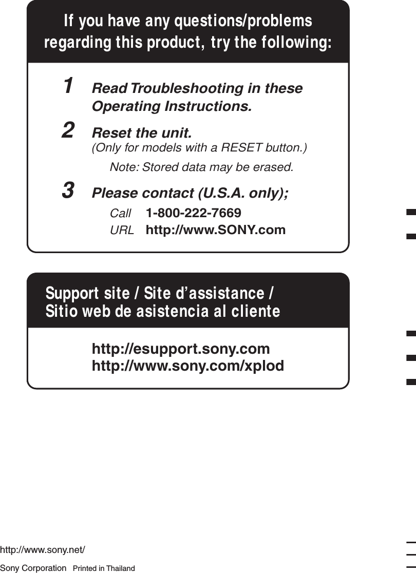 Sony Corporation   Printed in Thailandhttp://www.sony.net/If you have any questions/problemsregarding this product, try the following:1  Read Troubleshooting in these  Operating Instructions.2  Reset the unit.  (Only for models with a RESET button.)    Note: Stored data may be erased. 3  Please contact (U.S.A. only);  Call 1-800-222-7669  URL http://www.SONY.comSupport site / Site d&rsquo;assistance / Sitio web de asistencia al clientehttp://esupport.sony.comhttp://www.sony.com/xplod