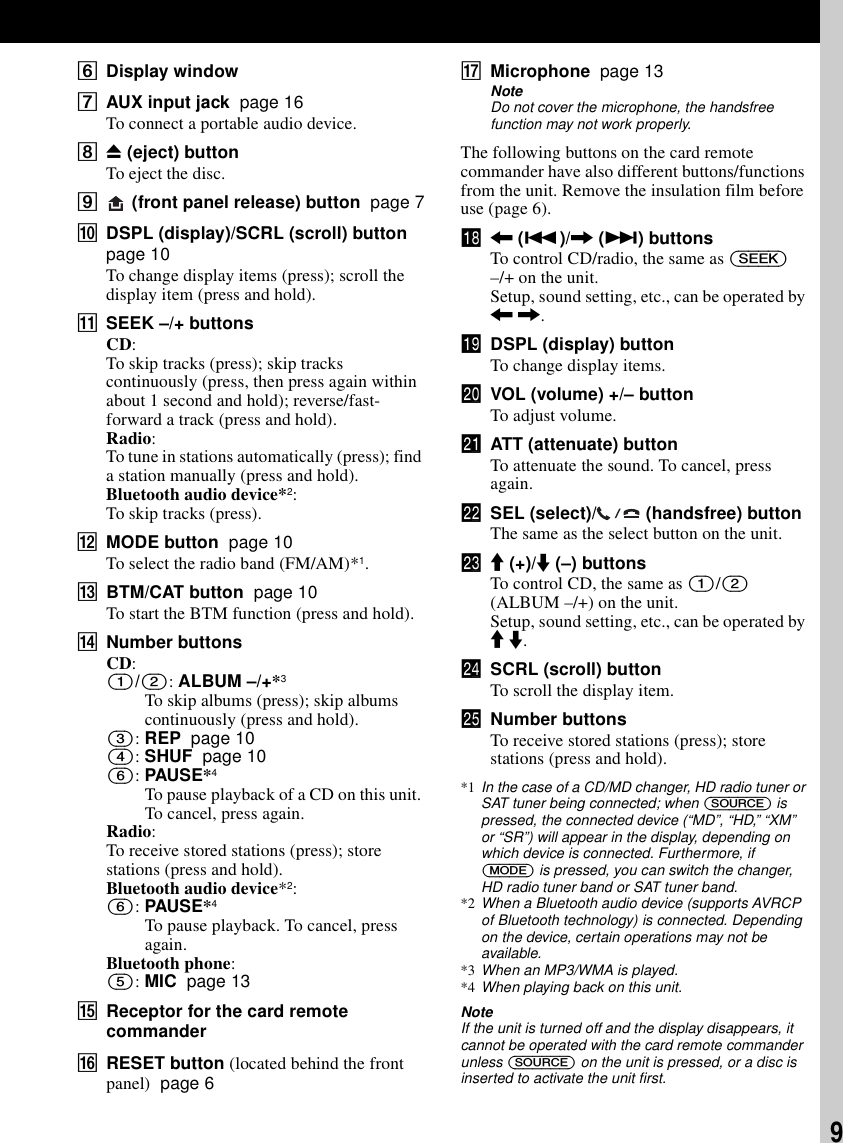 9FDisplay windowGAUX input jack  page 16To connect a portable audio device.HZ (eject) buttonTo eject the disc.I (front panel release) button  page 7JDSPL (display)/SCRL (scroll) button  page 10To change display items (press); scroll the display item (press and hold). KSEEK &ndash;/+ buttonsCD:To skip tracks (press); skip tracks continuously (press, then press again within about 1 second and hold); reverse/fast-forward a track (press and hold).Radio:To tune in stations automatically (press); find a station manually (press and hold).Bluetooth audio device*2:To skip tracks (press).LMODE button  page 10To select the radio band (FM/AM)*1.MBTM/CAT button  page 10To start the BTM function (press and hold).NNumber buttonsCD:(1)/(2): ALBUM &ndash;/+*3To skip albums (press); skip albums continuously (press and hold).(3): REP  page 10(4): SHUF  page 10(6): PAUSE*4To pause playback of a CD on this unit. To cancel, press again.Radio:To receive stored stations (press); store stations (press and hold).Bluetooth audio device*2:(6): PAUSE*4To pause playback. To cancel, press again.Bluetooth phone:(5): MIC  page 13OReceptor for the card remote commanderPRESET button (located behind the front panel)  page 6QMicrophone  page 13NoteDo not cover the microphone, the handsfree function may not work properly.The following buttons on the card remote commander have also different buttons/functions from the unit. Remove the insulation film before use (page 6).qk < (.)/, (>) buttonsTo control CD/radio, the same as (SEEK) &ndash;/+ on the unit.Setup, sound setting, etc., can be operated by < ,.ql DSPL (display) buttonTo change display items.w; VOL (volume) +/&ndash; buttonTo adjust volume.wa ATT (attenuate) buttonTo attenuate the sound. To cancel, press again.ws SEL (select)/  (handsfree) buttonThe same as the select button on the unit.wd M (+)/m (&ndash;) buttonsTo control CD, the same as (1)/(2) (ALBUM &ndash;/+) on the unit.Setup, sound setting, etc., can be operated by M m.wf SCRL (scroll) buttonTo scroll the display item.wg Number buttonsTo receive stored stations (press); store stations (press and hold).*1 In the case of a CD/MD changer, HD radio tuner or SAT tuner being connected; when (SOURCE) is pressed, the connected device (&ldquo;MD&rdquo;, &ldquo;HD,&rdquo; &ldquo;XM&rdquo; or &ldquo;SR&rdquo;) will appear in the display, depending on which device is connected. Furthermore, if (MODE) is pressed, you can switch the changer, HD radio tuner band or SAT tuner band.*2 When a Bluetooth audio device (supports AVRCP of Bluetooth technology) is connected. Depending on the device, certain operations may not be available.*3 When an MP3/WMA is played.*4 When playing back on this unit.NoteIf the unit is turned off and the display disappears, it cannot be operated with the card remote commander unless (SOURCE) on the unit is pressed, or a disc is inserted to activate the unit first.