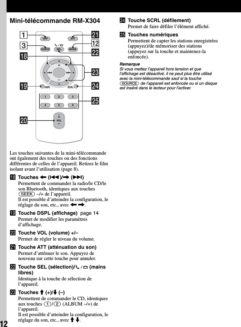 12Mini-télécommande RM-X304Les touches suivantes de la mini-télécommande ont également des touches ou des fonctions différentes de celles de l’appareil. Retirez le film isolant avant l’utilisation (page 8).qk Touches &lt; (.)/, (&gt;)Permettent de commander la radio/le CD/le son Bluetooth, identiques aux touches (SEEK) –/+ de l’appareil.Il est possible d’atteindre la configuration, le réglage du son, etc., avec &lt; ,.ql Touche DSPL (affichage)  page 14Permet de modifier les paramètres d’affichage.w; Touche VOL (volume) +/–Permet de régler le niveau du volume.wa Touche ATT (atténuation du son)Permet d’atténuer le son. Appuyez de nouveau sur cette touche pour annuler.ws Touche SEL (sélection)/  (mains libres)Identique à la touche de sélection de l’appareil.wd Touches M (+)/m (–)Permettent de commander le CD, identiques aux touches (1)/(2) (ALBUM –/+) de l’appareil.Il est possible d’atteindre la configuration, le réglage du son, etc., avec M m.wf Touche SCRL (défilement)Permet de faire défiler l’élément affiché.wg Touches numériquesPermettent de capter les stations enregistrées (appuyez)/de mémoriser des stations (appuyez sur la touche et maintenez-la enfoncée).RemarqueSi vous mettez l’appareil hors tension et que l’affichage est désactivé, il ne peut plus être utilisé avec la mini-télécommande sauf si la touche (SOURCE) de l’appareil est enfoncée ou si un disque est inséré dans le lecteur pour l’activer.OFFDSPL SCRLSELSOURCEMODE132465ATTVOL+–+–3wsqs1wfqkwaw;qlwgwd