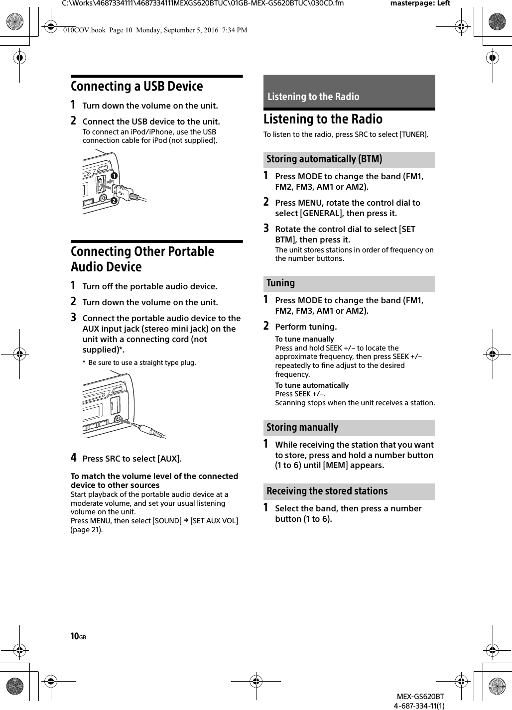10GBC:\Works\4687334111\4687334111MEXGS620BTUC\01GB-MEX-GS620BTUC\030CD.fm masterpage: LeftMEX-GS620BT4-687-334-11(1)Connecting a USB Device1Turn down the volume on the unit.2Connect the USB device to the unit.To connect an iPod/iPhone, use the USB connection cable for iPod (not supplied).Connecting Other Portable Audio Device1Turn off the portable audio device.2Turn down the volume on the unit.3Connect the portable audio device to the AUX input jack (stereo mini jack) on the unit with a connecting cord (not supplied)*.* Be sure to use a straight type plug.4Press SRC to select [AUX].To match the volume level of the connected device to other sourcesStart playback of the portable audio device at a moderate volume, and set your usual listening volume on the unit.Press MENU, then select [SOUND]  [SET AUX VOL] (page 21).Listening to the RadioTo listen to the radio, press SRC to select [TUNER].1Press MODE to change the band (FM1, FM2, FM3, AM1 or AM2).2Press MENU, rotate the control dial to select [GENERAL], then press it.3Rotate the control dial to select [SET BTM], then press it.The unit stores stations in order of frequency on the number buttons.1Press MODE to change the band (FM1, FM2, FM3, AM1 or AM2).2Perform tuning.To tune manuallyPress and hold SEEK +/– to locate the approximate frequency, then press SEEK +/– repeatedly to fine adjust to the desired frequency.To tune automaticallyPress SEEK +/–.Scanning stops when the unit receives a station.1While receiving the station that you want to store, press and hold a number button (1 to 6) until [MEM] appears.1Select the band, then press a number button (1 to 6).Listening to the RadioStoring automatically (BTM)TuningStoring manuallyReceiving the stored stations010COV.book  Page 10  Monday, September 5, 2016  7:34 PM