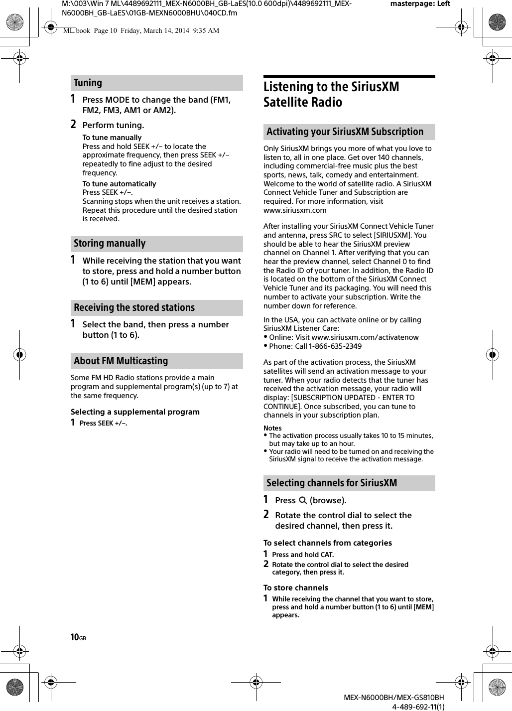 10GBM:\003\Win 7 ML\4489692111_MEX-N6000BH_GB-LaES(10.0 600dpi)\4489692111_MEX-N6000BH_GB-LaES\01GB-MEXN6000BHU\040CD.fmmasterpage: LeftMEX-N6000BH/MEX-GS810BH4-489-692-11(1)1Press MODE to change the band (FM1, FM2, FM3, AM1 or AM2).2Perform tuning.To tune manuallyPress and hold SEEK +/&ndash; to locate the approximate frequency, then press SEEK +/&ndash; repeatedly to fine adjust to the desired frequency.To tune automaticallyPress SEEK +/&ndash;.Scanning stops when the unit receives a station. Repeat this procedure until the desired station is received.1While receiving the station that you want to store, press and hold a number button (1 to 6) until [MEM] appears.1Select the band, then press a number button (1 to 6).Some FM HD Radio stations provide a main program and supplemental program(s) (up to 7) at the same frequency.Selecting a supplemental program1Press SEEK +/&ndash;.Listening to the SiriusXM Satellite RadioOnly SiriusXM brings you more of what you love to listen to, all in one place. Get over 140 channels, including commercial-free music plus the best sports, news, talk, comedy and entertainment. Welcome to the world of satellite radio. A SiriusXM Connect Vehicle Tuner and Subscription are required. For more information, visit www.siriusxm.comAfter installing your SiriusXM Connect Vehicle Tuner and antenna, press SRC to select [SIRIUSXM]. You should be able to hear the SiriusXM preview channel on Channel 1. After verifying that you can hear the preview channel, select Channel 0 to find the Radio ID of your tuner. In addition, the Radio ID is located on the bottom of the SiriusXM Connect Vehicle Tuner and its packaging. You will need this number to activate your subscription. Write the number down for reference.In the USA, you can activate online or by calling SiriusXM Listener Care:Online: Visit www.siriusxm.com/activatenowPhone: Call 1-866-635-2349As part of the activation process, the SiriusXM satellites will send an activation message to your tuner. When your radio detects that the tuner has received the activation message, your radio will display: [SUBSCRIPTION UPDATED - ENTER TO CONTINUE]. Once subscribed, you can tune to channels in your subscription plan.NotesThe activation process usually takes 10 to 15 minutes, but may take up to an hour.Your radio will need to be turned on and receiving the SiriusXM signal to receive the activation message.1Press  (browse).2Rotate the control dial to select the desired channel, then press it.To select channels from categories1Press and hold CAT.2Rotate the control dial to select the desired category, then press it.To store channels1While receiving the channel that you want to store, press and hold a number button (1 to 6) until [MEM] appears.TuningStoring manuallyReceiving the stored stationsAbout FM MulticastingActivating your SiriusXM SubscriptionSelecting channels for SiriusXMML.book  Page 10  Friday, March 14, 2014  9:35 AM