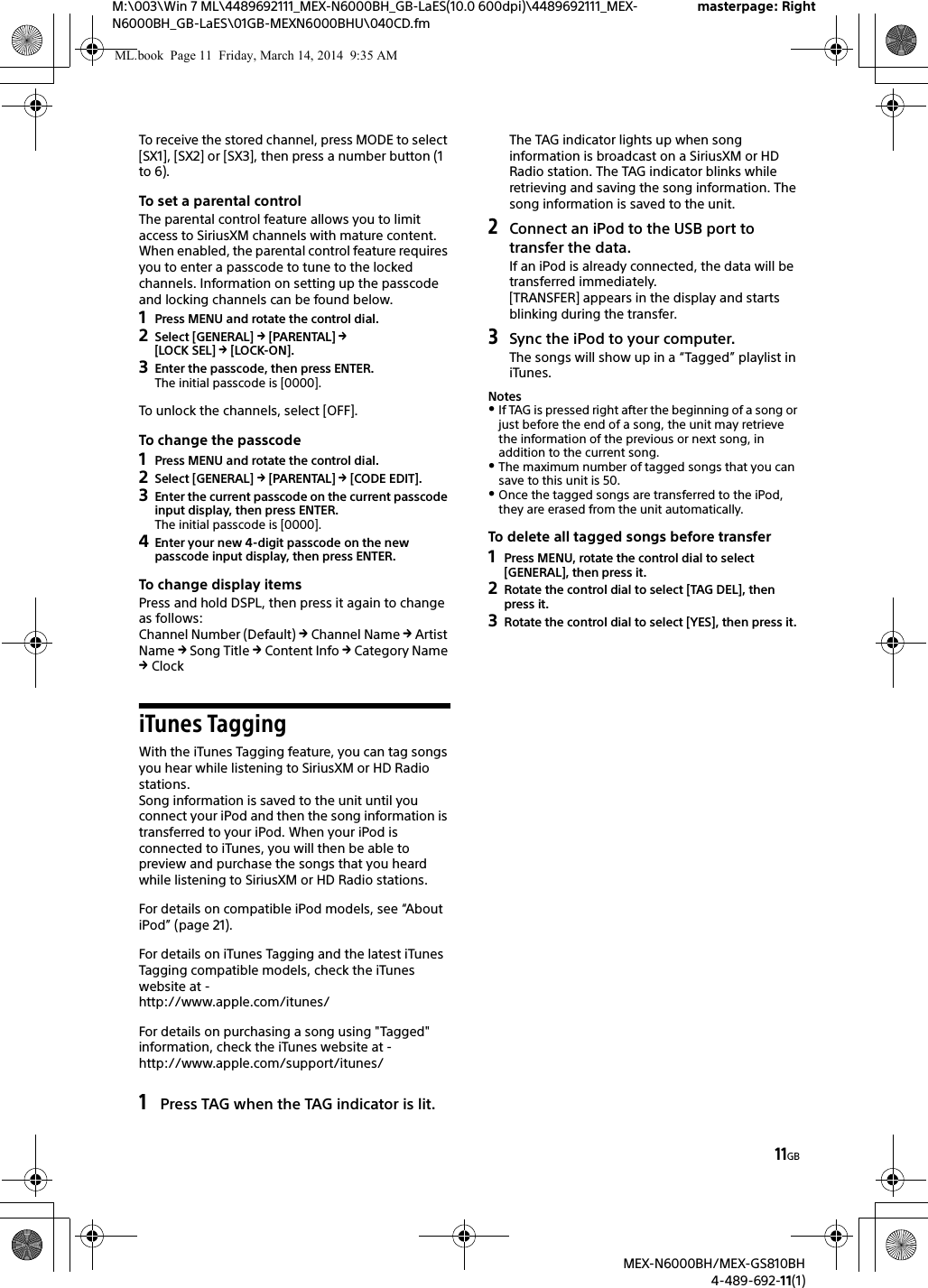 11GBM:\003\Win 7 ML\4489692111_MEX-N6000BH_GB-LaES(10.0 600dpi)\4489692111_MEX-N6000BH_GB-LaES\01GB-MEXN6000BHU\040CD.fmmasterpage: RightMEX-N6000BH/MEX-GS810BH4-489-692-11(1)To receive the stored channel, press MODE to select [SX1], [SX2] or [SX3], then press a number button (1 to 6).To set a parental controlThe parental control feature allows you to limit access to SiriusXM channels with mature content. When enabled, the parental control feature requires you to enter a passcode to tune to the locked channels. Information on setting up the passcode and locking channels can be found below.1Press MENU and rotate the control dial.2Select [GENERAL]  [PARENTAL]  [LOCK SEL]  [LOCK-ON].3Enter the passcode, then press ENTER.The initial passcode is [0000].To unlock the channels, select [OFF].To change the passcode1Press MENU and rotate the control dial.2Select [GENERAL]  [PARENTAL]  [CODE EDIT].3Enter the current passcode on the current passcode input display, then press ENTER.The initial passcode is [0000].4Enter your new 4-digit passcode on the new passcode input display, then press ENTER.To change display itemsPress and hold DSPL, then press it again to change as follows:Channel Number (Default)  Channel Name  Artist Name  Song Title  Content Info  Category Name  ClockiTunes TaggingWith the iTunes Tagging feature, you can tag songs you hear while listening to SiriusXM or HD Radio stations.Song information is saved to the unit until you connect your iPod and then the song information is transferred to your iPod. When your iPod is connected to iTunes, you will then be able to preview and purchase the songs that you heard while listening to SiriusXM or HD Radio stations.For details on compatible iPod models, see &ldquo;About iPod&rdquo; (page 21).For details on iTunes Tagging and the latest iTunes Tagging compatible models, check the iTunes website at -http://www.apple.com/itunes/For details on purchasing a song using "Tagged" information, check the iTunes website at -http://www.apple.com/support/itunes/1Press TAG when the TAG indicator is lit.The TAG indicator lights up when song information is broadcast on a SiriusXM or HD Radio station. The TAG indicator blinks while retrieving and saving the song information. The song information is saved to the unit.2Connect an iPod to the USB port to transfer the data.If an iPod is already connected, the data will be transferred immediately.[TRANSFER] appears in the display and starts blinking during the transfer.3Sync the iPod to your computer.The songs will show up in a &ldquo;Tagged&rdquo; playlist in iTunes.NotesIf TAG is pressed right after the beginning of a song or just before the end of a song, the unit may retrieve the information of the previous or next song, in addition to the current song.The maximum number of tagged songs that you can save to this unit is 50.Once the tagged songs are transferred to the iPod, they are erased from the unit automatically.To delete all tagged songs before transfer1Press MENU, rotate the control dial to select [GENERAL], then press it.2Rotate the control dial to select [TAG DEL], then press it.3Rotate the control dial to select [YES], then press it.ML.book  Page 11  Friday, March 14, 2014  9:35 AM