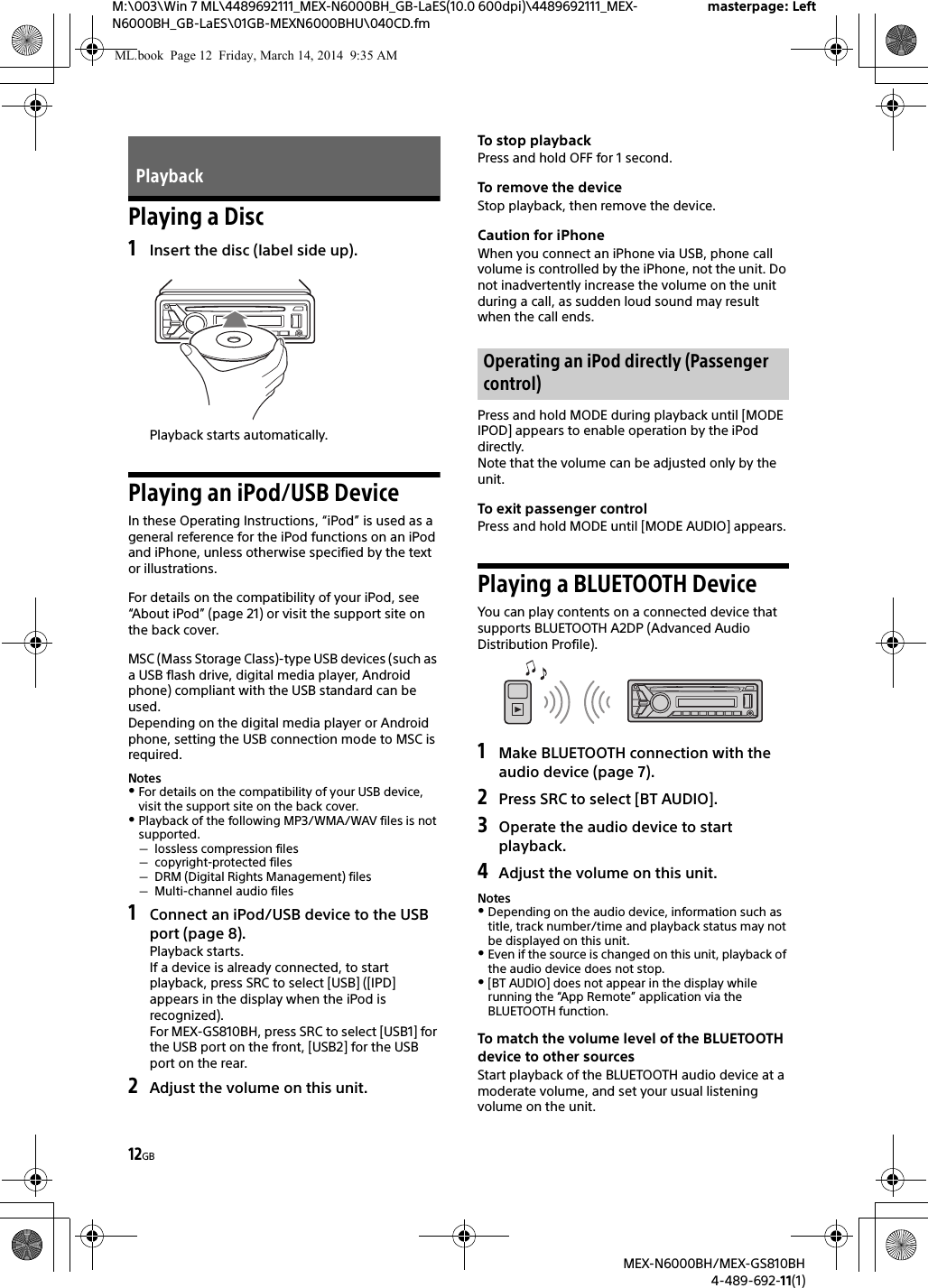 12GBM:\003\Win 7 ML\4489692111_MEX-N6000BH_GB-LaES(10.0 600dpi)\4489692111_MEX-N6000BH_GB-LaES\01GB-MEXN6000BHU\040CD.fmmasterpage: LeftMEX-N6000BH/MEX-GS810BH4-489-692-11(1)Playing a Disc1Insert the disc (label side up).Playback starts automatically.Playing an iPod/USB DeviceIn these Operating Instructions, &ldquo;iPod&rdquo; is used as a general reference for the iPod functions on an iPod and iPhone, unless otherwise specified by the text or illustrations.For details on the compatibility of your iPod, see &ldquo;About iPod&rdquo; (page 21) or visit the support site on the back cover.MSC (Mass Storage Class)-type USB devices (such as a USB flash drive, digital media player, Android phone) compliant with the USB standard can be used.Depending on the digital media player or Android phone, setting the USB connection mode to MSC is required.NotesFor details on the compatibility of your USB device, visit the support site on the back cover.Playback of the following MP3/WMA/WAV files is not supported.lossless compression filescopyright-protected filesDRM (Digital Rights Management) filesMulti-channel audio files1Connect an iPod/USB device to the USB port (page 8).Playback starts.If a device is already connected, to start playback, press SRC to select [USB] ([IPD] appears in the display when the iPod is recognized).For MEX-GS810BH, press SRC to select [USB1] for the USB port on the front, [USB2] for the USB port on the rear.2Adjust the volume on this unit.To stop playbackPress and hold OFF for 1 second.To remove the deviceStop playback, then remove the device.Caution for iPhoneWhen you connect an iPhone via USB, phone call volume is controlled by the iPhone, not the unit. Do not inadvertently increase the volume on the unit during a call, as sudden loud sound may result when the call ends.Press and hold MODE during playback until [MODE IPOD] appears to enable operation by the iPod directly.Note that the volume can be adjusted only by the unit.To exit passenger controlPress and hold MODE until [MODE AUDIO] appears.Playing a BLUETOOTH DeviceYou can play contents on a connected device that supports BLUETOOTH A2DP (Advanced Audio Distribution Profile).1Make BLUETOOTH connection with the audio device (page 7).2Press SRC to select [BT AUDIO].3Operate the audio device to start playback.4Adjust the volume on this unit.NotesDepending on the audio device, information such as title, track number/time and playback status may not be displayed on this unit.Even if the source is changed on this unit, playback of the audio device does not stop.[BT AUDIO] does not appear in the display while running the &ldquo;App Remote&rdquo; application via the BLUETOOTH function.To match the volume level of the BLUETOOTH device to other sourcesStart playback of the BLUETOOTH audio device at a moderate volume, and set your usual listening volume on the unit.PlaybackOperating an iPod directly (Passenger control)ML.book  Page 12  Friday, March 14, 2014  9:35 AM