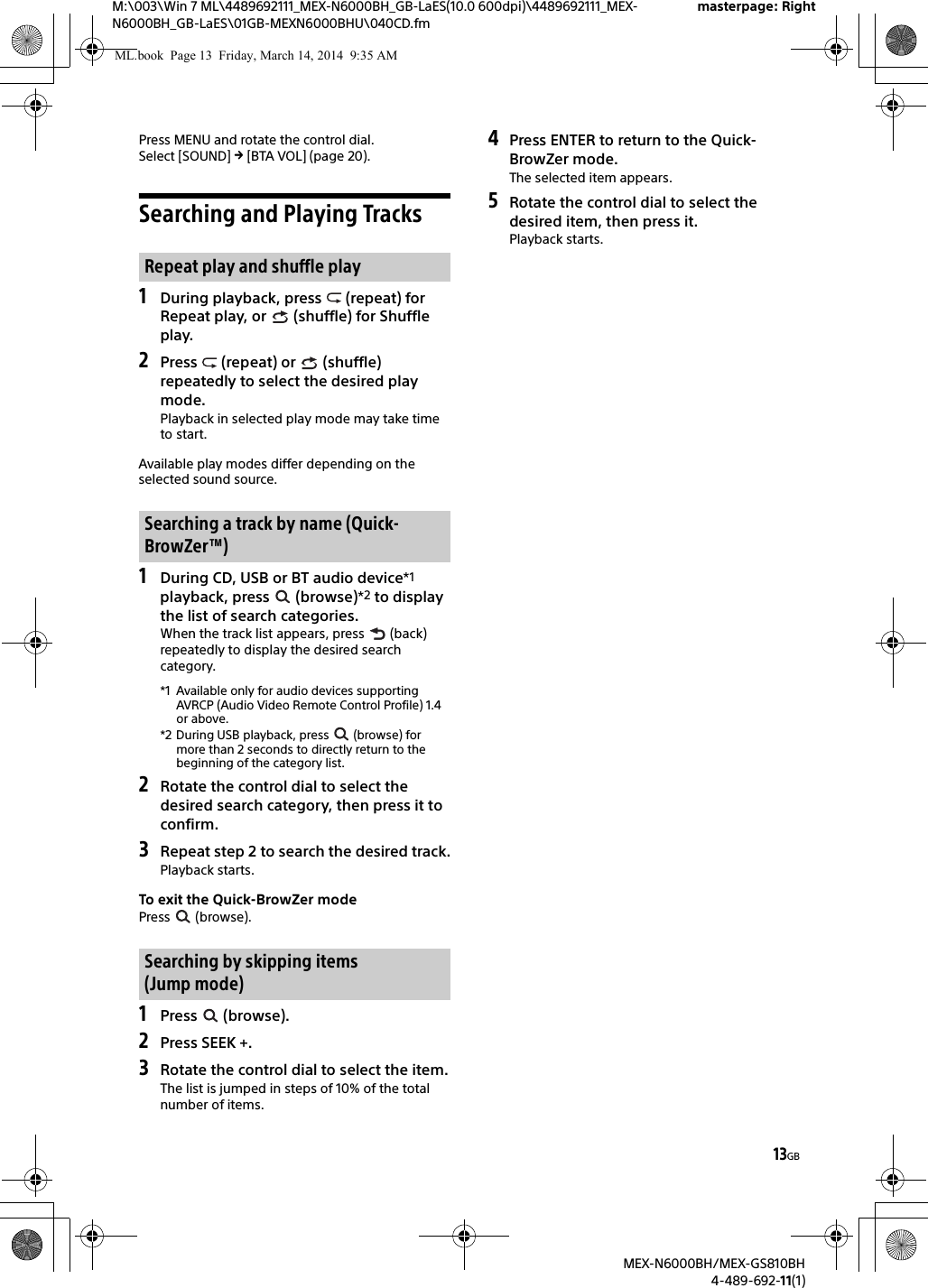 13GBM:\003\Win 7 ML\4489692111_MEX-N6000BH_GB-LaES(10.0 600dpi)\4489692111_MEX-N6000BH_GB-LaES\01GB-MEXN6000BHU\040CD.fmmasterpage: RightMEX-N6000BH/MEX-GS810BH4-489-692-11(1)Press MENU and rotate the control dial.Select [SOUND]  [BTA VOL] (page 20).Searching and Playing Tracks1During playback, press   (repeat) for Repeat play, or   (shuffle) for Shuffle play.2Press   (repeat) or   (shuffle) repeatedly to select the desired play mode.Playback in selected play mode may take time to start.Available play modes differ depending on the selected sound source.1During CD, USB or BT audio device*1 playback, press   (browse)*2 to display the list of search categories.When the track list appears, press   (back) repeatedly to display the desired search category.*1 Available only for audio devices supporting AVRCP (Audio Video Remote Control Profile) 1.4 or above.*2 During USB playback, press   (browse) for more than 2 seconds to directly return to the beginning of the category list.2Rotate the control dial to select the desired search category, then press it to confirm.3Repeat step 2 to search the desired track.Playback starts.To exit the Quick-BrowZer modePress  (browse).1Press  (browse).2Press SEEK +.3Rotate the control dial to select the item.The list is jumped in steps of 10% of the total number of items.4Press ENTER to return to the Quick-BrowZer mode.The selected item appears.5Rotate the control dial to select the desired item, then press it.Playback starts.Repeat play and shuffle playSearching a track by name (Quick-BrowZer&trade;)Searching by skipping items (Jump mode)ML.book  Page 13  Friday, March 14, 2014  9:35 AM