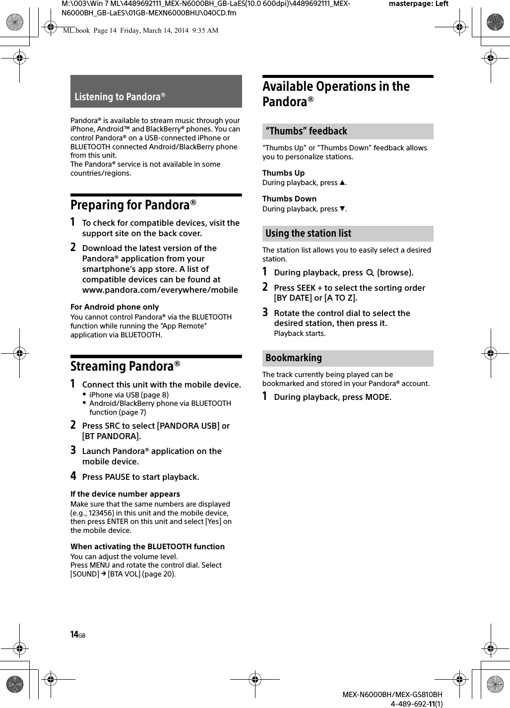 14GBM:\003\Win 7 ML\4489692111_MEX-N6000BH_GB-LaES(10.0 600dpi)\4489692111_MEX-N6000BH_GB-LaES\01GB-MEXN6000BHU\040CD.fmmasterpage: LeftMEX-N6000BH/MEX-GS810BH4-489-692-11(1)Pandora&reg; is available to stream music through your iPhone, Android&trade; and BlackBerry&reg; phones. You can control Pandora&reg; on a USB-connected iPhone or BLUETOOTH connected Android/BlackBerry phone from this unit.The Pandora&reg; service is not available in some countries/regions.Preparing for Pandora&reg;1To check for compatible devices, visit the support site on the back cover.2Download the latest version of the Pandora&reg; application from your smartphone&rsquo;s app store. A list of compatible devices can be found atwww.pandora.com/everywhere/mobileFor Android phone onlyYou cannot control Pandora&reg; via the BLUETOOTH function while running the &ldquo;App Remote&rdquo; application via BLUETOOTH.Streaming Pandora&reg;1Connect this unit with the mobile device.iPhone via USB (page 8)Android/BlackBerry phone via BLUETOOTH function (page 7)2Press SRC to select [PANDORA USB] or [BT PANDORA].3Launch Pandora&reg; application on the mobile device.4Press PAUSE to start playback.If the device number appearsMake sure that the same numbers are displayed (e.g., 123456) in this unit and the mobile device, then press ENTER on this unit and select [Yes] on the mobile device.When activating the BLUETOOTH functionYou can adjust the volume level.Press MENU and rotate the control dial. Select [SOUND]  [BTA VOL] (page 20).Available Operations in the Pandora&reg;&ldquo;Thumbs Up&rdquo; or &ldquo;Thumbs Down&rdquo; feedback allows you to personalize stations.Thumbs UpDuring playback, press .Thumbs DownDuring playback, press .The station list allows you to easily select a desired station.1During playback, press   (browse).2Press SEEK + to select the sorting order [BY DATE] or [A TO Z].3Rotate the control dial to select the desired station, then press it.Playback starts.The track currently being played can be bookmarked and stored in your Pandora&reg; account.1During playback, press MODE.Listening to Pandora&reg;&ldquo;Thumbs&rdquo; feedbackUsing the station listBookmarkingML.book  Page 14  Friday, March 14, 2014  9:35 AM