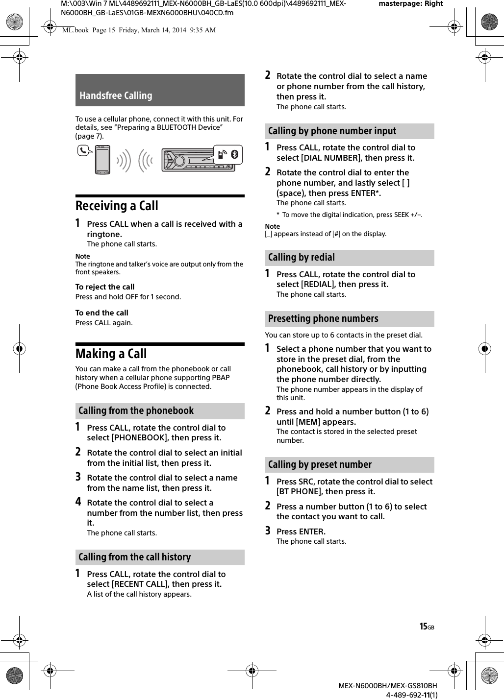 15GBM:\003\Win 7 ML\4489692111_MEX-N6000BH_GB-LaES(10.0 600dpi)\4489692111_MEX-N6000BH_GB-LaES\01GB-MEXN6000BHU\040CD.fmmasterpage: RightMEX-N6000BH/MEX-GS810BH4-489-692-11(1)To use a cellular phone, connect it with this unit. For details, see &ldquo;Preparing a BLUETOOTH Device&rdquo; (page 7).Receiving a Call1Press CALL when a call is received with a ringtone.The phone call starts.NoteThe ringtone and talker&rsquo;s voice are output only from the front speakers.To reject the callPress and hold OFF for 1 second.To end the callPress CALL again.Making a CallYou can make a call from the phonebook or call history when a cellular phone supporting PBAP (Phone Book Access Profile) is connected.1Press CALL, rotate the control dial to select [PHONEBOOK], then press it.2Rotate the control dial to select an initial from the initial list, then press it.3Rotate the control dial to select a name from the name list, then press it.4Rotate the control dial to select a number from the number list, then press it.The phone call starts.1Press CALL, rotate the control dial to select [RECENT CALL], then press it.A list of the call history appears.2Rotate the control dial to select a name or phone number from the call history, then press it.The phone call starts.1Press CALL, rotate the control dial to select [DIAL NUMBER], then press it.2Rotate the control dial to enter the phone number, and lastly select [ ] (space), then press ENTER*.The phone call starts.* To move the digital indication, press SEEK +/&ndash;.Note[_] appears instead of [#] on the display.1Press CALL, rotate the control dial to select [REDIAL], then press it.The phone call starts.You can store up to 6 contacts in the preset dial.1Select a phone number that you want to store in the preset dial, from the phonebook, call history or by inputting the phone number directly.The phone number appears in the display of this unit.2Press and hold a number button (1 to 6) until [MEM] appears.The contact is stored in the selected preset number.1Press SRC, rotate the control dial to select [BT PHONE], then press it.2Press a number button (1 to 6) to select the contact you want to call.3Press ENTER.The phone call starts.Handsfree CallingCalling from the phonebookCalling from the call historyCalling by phone number inputCalling by redialPresetting phone numbersCalling by preset numberML.book  Page 15  Friday, March 14, 2014  9:35 AM