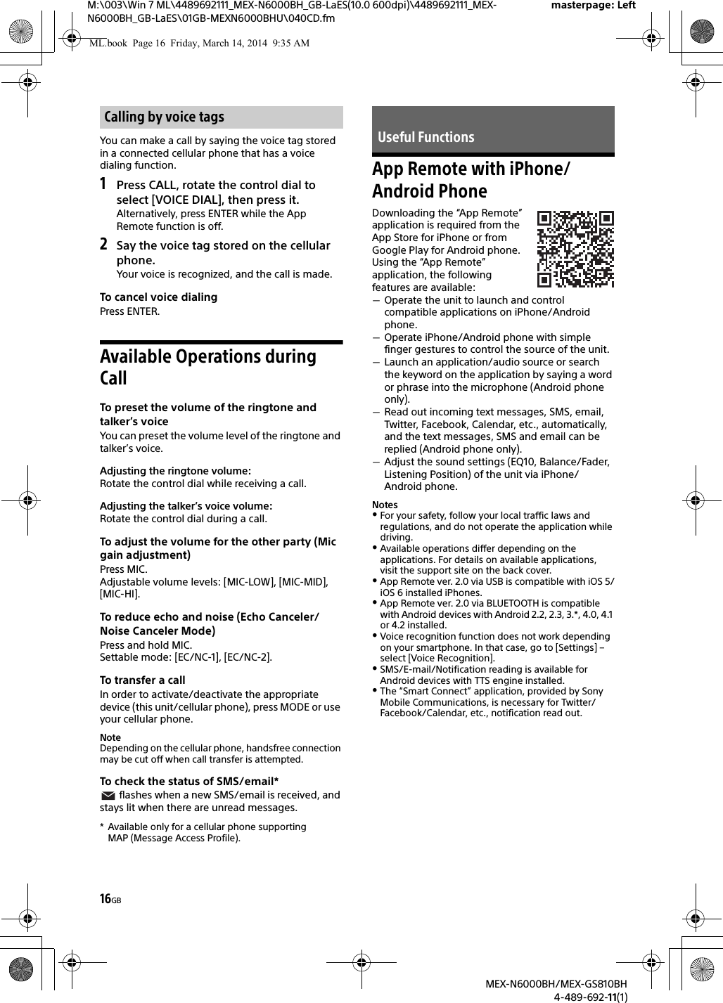 16GBM:\003\Win 7 ML\4489692111_MEX-N6000BH_GB-LaES(10.0 600dpi)\4489692111_MEX-N6000BH_GB-LaES\01GB-MEXN6000BHU\040CD.fmmasterpage: LeftMEX-N6000BH/MEX-GS810BH4-489-692-11(1)You can make a call by saying the voice tag stored in a connected cellular phone that has a voice dialing function.1Press CALL, rotate the control dial to select [VOICE DIAL], then press it.Alternatively, press ENTER while the App Remote function is off.2Say the voice tag stored on the cellular phone.Your voice is recognized, and the call is made.To cancel voice dialingPress ENTER.Available Operations during CallTo preset the volume of the ringtone and talker&rsquo;s voiceYou can preset the volume level of the ringtone and talker&rsquo;s voice.Adjusting the ringtone volume:Rotate the control dial while receiving a call.Adjusting the talker&rsquo;s voice volume:Rotate the control dial during a call.To adjust the volume for the other party (Mic gain adjustment)Press MIC.Adjustable volume levels: [MIC-LOW], [MIC-MID], [MIC-HI].To reduce echo and noise (Echo Canceler/Noise Canceler Mode)Press and hold MIC.Settable mode: [EC/NC-1], [EC/NC-2].To transfer a callIn order to activate/deactivate the appropriate device (this unit/cellular phone), press MODE or use your cellular phone.NoteDepending on the cellular phone, handsfree connection may be cut off when call transfer is attempted.To check the status of SMS/email* flashes when a new SMS/email is received, and stays lit when there are unread messages.* Available only for a cellular phone supporting MAP (Message Access Profile).App Remote with iPhone/Android PhoneDownloading the &ldquo;App Remote&rdquo; application is required from the App Store for iPhone or from Google Play for Android phone.Using the &ldquo;App Remote&rdquo; application, the following features are available:Operate the unit to launch and control compatible applications on iPhone/Android phone.Operate iPhone/Android phone with simple finger gestures to control the source of the unit.Launch an application/audio source or search the keyword on the application by saying a word or phrase into the microphone (Android phone only).Read out incoming text messages, SMS, email, Twitter, Facebook, Calendar, etc., automatically, and the text messages, SMS and email can be replied (Android phone only).Adjust the sound settings (EQ10, Balance/Fader, Listening Position) of the unit via iPhone/Android phone.NotesFor your safety, follow your local traffic laws and regulations, and do not operate the application while driving.Available operations differ depending on the applications. For details on available applications, visit the support site on the back cover.App Remote ver. 2.0 via USB is compatible with iOS 5/iOS 6 installed iPhones. App Remote ver. 2.0 via BLUETOOTH is compatible with Android devices with Android 2.2, 2.3, 3.*, 4.0, 4.1 or 4.2 installed.Voice recognition function does not work depending on your smartphone. In that case, go to [Settings] &ndash; select [Voice Recognition].SMS/E-mail/Notification reading is available for Android devices with TTS engine installed.The &ldquo;Smart Connect&rdquo; application, provided by Sony Mobile Communications, is necessary for Twitter/Facebook/Calendar, etc., notification read out.Calling by voice tagsUseful FunctionsML.book  Page 16  Friday, March 14, 2014  9:35 AM