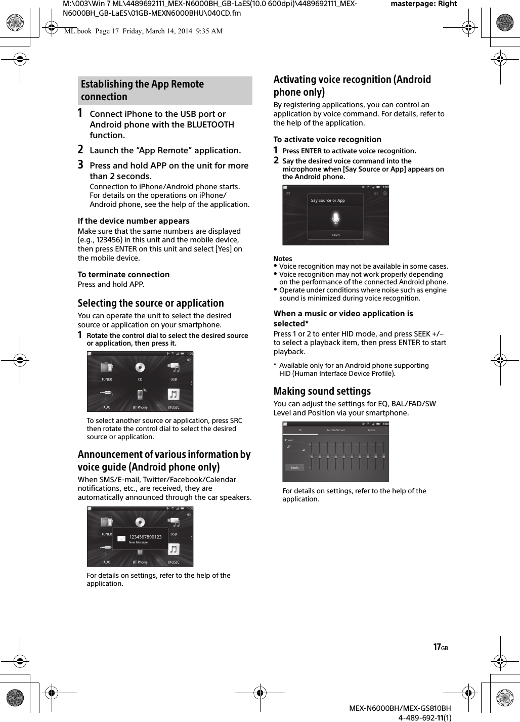 17GBM:\003\Win 7 ML\4489692111_MEX-N6000BH_GB-LaES(10.0 600dpi)\4489692111_MEX-N6000BH_GB-LaES\01GB-MEXN6000BHU\040CD.fmmasterpage: RightMEX-N6000BH/MEX-GS810BH4-489-692-11(1)1Connect iPhone to the USB port or Android phone with the BLUETOOTH function.2Launch the &ldquo;App Remote&rdquo; application.3Press and hold APP on the unit for more than 2 seconds.Connection to iPhone/Android phone starts.For details on the operations on iPhone/Android phone, see the help of the application.If the device number appearsMake sure that the same numbers are displayed (e.g., 123456) in this unit and the mobile device, then press ENTER on this unit and select [Yes] on the mobile device.To terminate connectionPress and hold APP.Selecting the source or applicationYou can operate the unit to select the desired source or application on your smartphone.1Rotate the control dial to select the desired source or application, then press it.To select another source or application, press SRC then rotate the control dial to select the desired source or application.Announcement of various information by voice guide (Android phone only)When SMS/E-mail, Twitter/Facebook/Calendar notifications, etc., are received, they are automatically announced through the car speakers.For details on settings, refer to the help of the application.Activating voice recognition (Android phone only)By registering applications, you can control an application by voice command. For details, refer to the help of the application.To activate voice recognition1Press ENTER to activate voice recognition.2Say the desired voice command into the microphone when [Say Source or App] appears on the Android phone.NotesVoice recognition may not be available in some cases.Voice recognition may not work properly depending on the performance of the connected Android phone.Operate under conditions where noise such as engine sound is minimized during voice recognition.When a music or video application is selected*Press 1 or 2 to enter HID mode, and press SEEK +/&ndash; to select a playback item, then press ENTER to start playback.* Available only for an Android phone supporting HID (Human Interface Device Profile).Making sound settingsYou can adjust the settings for EQ, BAL/FAD/SW Level and Position via your smartphone.For details on settings, refer to the help of the application.Establishing the App Remote connectionML.book  Page 17  Friday, March 14, 2014  9:35 AM
