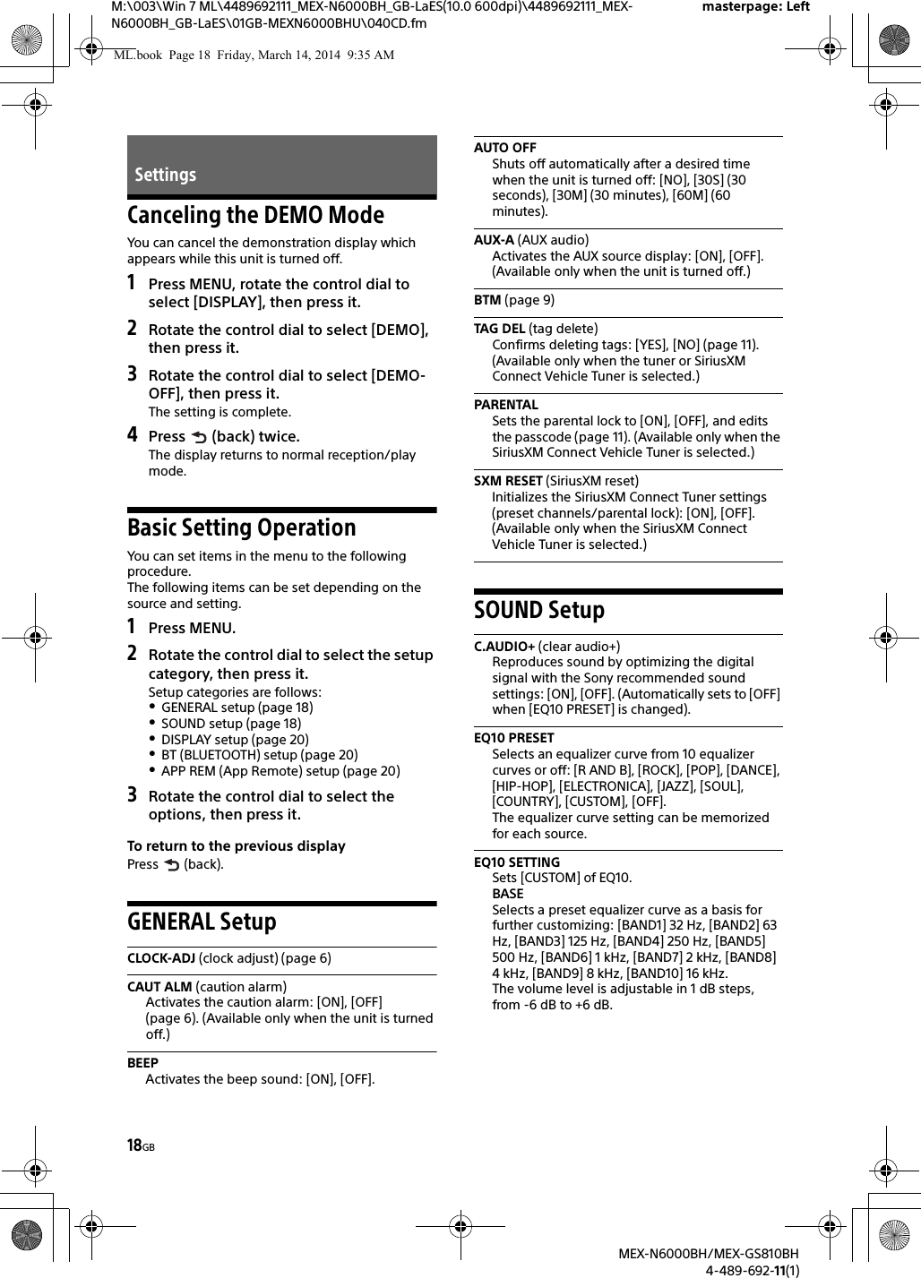 18GBM:\003\Win 7 ML\4489692111_MEX-N6000BH_GB-LaES(10.0 600dpi)\4489692111_MEX-N6000BH_GB-LaES\01GB-MEXN6000BHU\040CD.fmmasterpage: LeftMEX-N6000BH/MEX-GS810BH4-489-692-11(1)Canceling the DEMO ModeYou can cancel the demonstration display which appears while this unit is turned off.1Press MENU, rotate the control dial to select [DISPLAY], then press it.2Rotate the control dial to select [DEMO], then press it.3Rotate the control dial to select [DEMO-OFF], then press it.The setting is complete.4Press  (back) twice.The display returns to normal reception/play mode.Basic Setting OperationYou can set items in the menu to the following procedure.The following items can be set depending on the source and setting.1Press MENU.2Rotate the control dial to select the setup category, then press it.Setup categories are follows:GENERAL setup (page 18)SOUND setup (page 18)DISPLAY setup (page 20)BT (BLUETOOTH) setup (page 20)APP REM (App Remote) setup (page 20)3Rotate the control dial to select the options, then press it.To return to the previous displayPress  (back).GENERAL SetupCLOCK-ADJ (clock adjust) (page 6)CAUT ALM (caution alarm)Activates the caution alarm: [ON], [OFF] (page 6). (Available only when the unit is turned off.)BEEPActivates the beep sound: [ON], [OFF].AUTO OFFShuts off automatically after a desired time when the unit is turned off: [NO], [30S] (30 seconds), [30M] (30 minutes), [60M] (60 minutes).AUX-A (AUX audio)Activates the AUX source display: [ON], [OFF]. (Available only when the unit is turned off.)BTM (page 9)TAG DEL (tag delete)Confirms deleting tags: [YES], [NO] (page 11). (Available only when the tuner or SiriusXM Connect Vehicle Tuner is selected.)PARENTALSets the parental lock to [ON], [OFF], and edits the passcode (page 11). (Available only when the SiriusXM Connect Vehicle Tuner is selected.)SXM RESET (SiriusXM reset)Initializes the SiriusXM Connect Tuner settings (preset channels/parental lock): [ON], [OFF]. (Available only when the SiriusXM Connect Vehicle Tuner is selected.)SOUND SetupC.AUDIO+ (clear audio+)Reproduces sound by optimizing the digital signal with the Sony recommended sound settings: [ON], [OFF]. (Automatically sets to [OFF] when [EQ10 PRESET] is changed).EQ10 PRESETSelects an equalizer curve from 10 equalizer curves or off: [R AND B], [ROCK], [POP], [DANCE], [HIP-HOP], [ELECTRONICA], [JAZZ], [SOUL], [COUNTRY], [CUSTOM], [OFF].The equalizer curve setting can be memorized for each source.EQ10 SETTINGSets [CUSTOM] of EQ10.BASESelects a preset equalizer curve as a basis for further customizing: [BAND1] 32 Hz, [BAND2] 63 Hz, [BAND3] 125 Hz, [BAND4] 250 Hz, [BAND5] 500 Hz, [BAND6] 1 kHz, [BAND7] 2 kHz, [BAND8] 4 kHz, [BAND9] 8 kHz, [BAND10] 16 kHz.The volume level is adjustable in 1 dB steps, from -6 dB to +6 dB.SettingsML.book  Page 18  Friday, March 14, 2014  9:35 AM