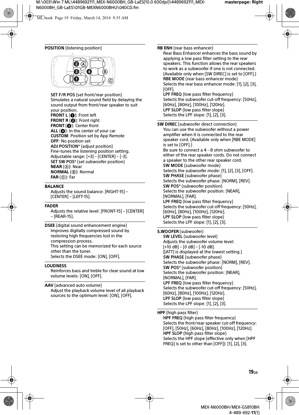 19GBM:\003\Win 7 ML\4489692111_MEX-N6000BH_GB-LaES(10.0 600dpi)\4489692111_MEX-N6000BH_GB-LaES\01GB-MEXN6000BHU\040CD.fmmasterpage: RightMEX-N6000BH/MEX-GS810BH4-489-692-11(1)POSITION (listening position)SET F/R POS (set front/rear position)Simulates a natural sound field by delaying the sound output from front/rear speaker to suit your position.FRONT L (): Front leftFRONT R (): Front rightFRONT (): Center frontALL (): In the center of your carCUSTOM: Position set by App RemoteOFF: No position setADJ POSITION* (adjust position)Fine-tunes the listening position setting.Adjustable range: [+3] &ndash; [CENTER] &ndash; [-3].SET SW POS* (set subwoofer position)NEAR (): NearNORMAL (): NormalFAR (): FarBALANCEAdjusts the sound balance: [RIGHT-15] &ndash; [CENTER] &ndash; [LEFT-15].FADERAdjusts the relative level: [FRONT-15] &ndash; [CENTER] &ndash; [REAR-15].DSEE (digital sound enhancement engine)Improves digitally compressed sound by restoring high frequencies lost in the compression process.This setting can be memorized for each source other than the tuner.Selects the DSEE mode: [ON], [OFF].LOUDNESSReinforces bass and treble for clear sound at low volume levels: [ON], [OFF].AAV (advanced auto volume)Adjust the playback volume level of all playback sources to the optimum level: [ON], [OFF].RB ENH (rear bass enhancer)Rear Bass Enhancer enhances the bass sound by applying a low pass filter setting to the rear speakers. This function allows the rear speakers to work as a subwoofer if one is not connected. (Available only when [SW DIREC] is set to [OFF].)RBE MODE (rear bass enhancer mode)Selects the rear bass enhancer mode: [1], [2], [3], [OFF].LPF FREQ (low pass filter frequency)Selects the subwoofer cut-off frequency: [50Hz], [60Hz], [80Hz], [100Hz], [120Hz].LPF SLOP (low pass filter slope)Selects the LPF slope: [1], [2], [3].SW DIREC (subwoofer direct connection)You can use the subwoofer without a power amplifier when it is connected to the rear speaker cord. (Available only when [RBE MODE] is set to [OFF].)Be sure to connect a 4 - 8 ohm subwoofer to either of the rear speaker cords. Do not connect a speaker to the other rear speaker cord.SW MODE (subwoofer mode) Selects the subwoofer mode: [1], [2], [3], [OFF].SW PHASE (subwoofer phase) Selects the subwoofer phase: [NORM], [REV].SW POS* (subwoofer position)Selects the subwoofer position: [NEAR], [NORMAL], [FAR].LPF FREQ (low pass filter frequency) Selects the subwoofer cut-off frequency: [50Hz], [60Hz], [80Hz], [100Hz], [120Hz].LPF SLOP (low pass filter slope) Selects the LPF slope: [1], [2], [3].S.WOOFER (subwoofer)SW LEVEL (subwoofer level)Adjusts the subwoofer volume level: [+10 dB] &ndash; [0 dB] &ndash; [-10 dB].([ATT] is displayed at the lowest setting.)SW PHASE (subwoofer phase)Selects the subwoofer phase: [NORM], [REV].SW POS* (subwoofer position)Selects the subwoofer position: [NEAR], [NORMAL], [FAR].LPF FREQ (low pass filter frequency)Selects the subwoofer cut-off frequency: [50Hz], [60Hz], [80Hz], [100Hz], [120Hz].LPF SLOP (low pass filter slope)Selects the LPF slope: [1], [2], [3].HPF (high pass filter)HPF FREQ (high pass filter frequency)Selects the front/rear speaker cut-off frequency: [OFF], [50Hz], [60Hz], [80Hz], [100Hz], [120Hz].HPF SLOP (high pass filter slope)Selects the HPF slope (effective only when [HPF FREQ] is set to other than [OFF]): [1], [2], [3].ML.book  Page 19  Friday, March 14, 2014  9:35 AM