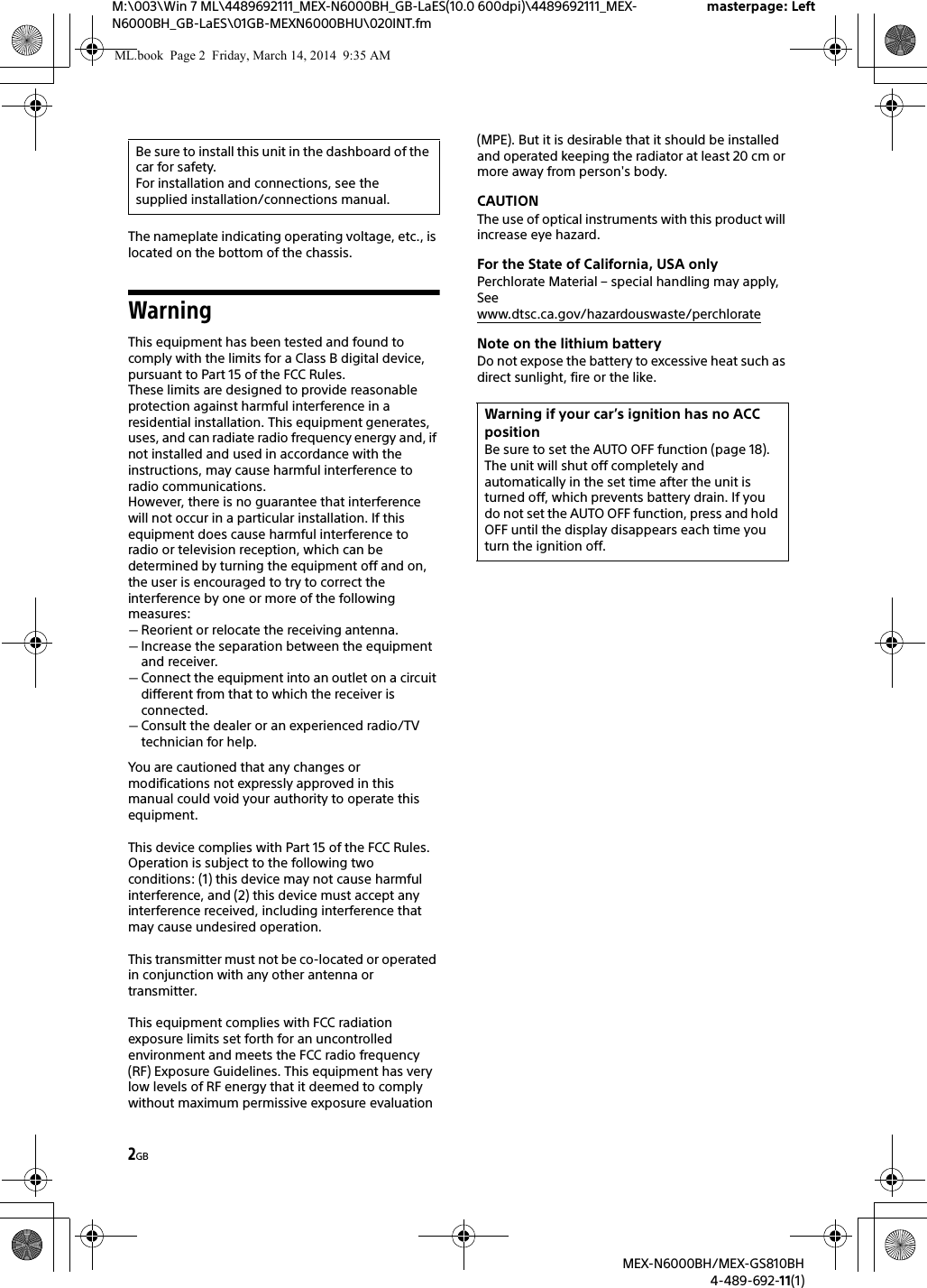 2GBM:\003\Win 7 ML\4489692111_MEX-N6000BH_GB-LaES(10.0 600dpi)\4489692111_MEX-N6000BH_GB-LaES\01GB-MEXN6000BHU\020INT.fmmasterpage: LeftMEX-N6000BH/MEX-GS810BH4-489-692-11(1)The nameplate indicating operating voltage, etc., is located on the bottom of the chassis.WarningThis equipment has been tested and found to comply with the limits for a Class B digital device, pursuant to Part 15 of the FCC Rules.These limits are designed to provide reasonable protection against harmful interference in a residential installation. This equipment generates, uses, and can radiate radio frequency energy and, if not installed and used in accordance with the instructions, may cause harmful interference to radio communications.However, there is no guarantee that interference will not occur in a particular installation. If this equipment does cause harmful interference to radio or television reception, which can be determined by turning the equipment off and on, the user is encouraged to try to correct the interference by one or more of the following measures:Reorient or relocate the receiving antenna.Increase the separation between the equipment and receiver.Connect the equipment into an outlet on a circuit different from that to which the receiver is connected.Consult the dealer or an experienced radio/TV technician for help.You are cautioned that any changes or modifications not expressly approved in this manual could void your authority to operate this equipment.This device complies with Part 15 of the FCC Rules. Operation is subject to the following two conditions: (1) this device may not cause harmful interference, and (2) this device must accept any interference received, including interference that may cause undesired operation.This transmitter must not be co-located or operated in conjunction with any other antenna or transmitter.This equipment complies with FCC radiation exposure limits set forth for an uncontrolled environment and meets the FCC radio frequency (RF) Exposure Guidelines. This equipment has very low levels of RF energy that it deemed to comply without maximum permissive exposure evaluation (MPE). But it is desirable that it should be installed and operated keeping the radiator at least 20 cm or more away from person's body.CAUTIONThe use of optical instruments with this product will increase eye hazard.For the State of California, USA onlyPerchlorate Material &ndash; special handling may apply, Seewww.dtsc.ca.gov/hazardouswaste/perchlorateNote on the lithium batteryDo not expose the battery to excessive heat such as direct sunlight, fire or the like.Be sure to install this unit in the dashboard of the car for safety.For installation and connections, see the supplied installation/connections manual.Warning if your car&rsquo;s ignition has no ACC positionBe sure to set the AUTO OFF function (page 18). The unit will shut off completely and automatically in the set time after the unit is turned off, which prevents battery drain. If you do not set the AUTO OFF function, press and hold OFF until the display disappears each time you turn the ignition off.ML.book  Page 2  Friday, March 14, 2014  9:35 AM