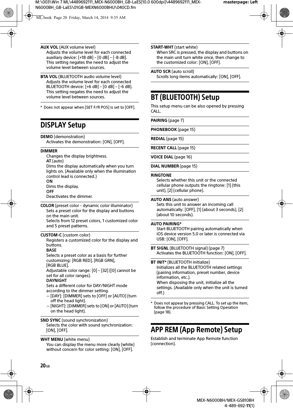 20GBM:\003\Win 7 ML\4489692111_MEX-N6000BH_GB-LaES(10.0 600dpi)\4489692111_MEX-N6000BH_GB-LaES\01GB-MEXN6000BHU\040CD.fmmasterpage: LeftMEX-N6000BH/MEX-GS810BH4-489-692-11(1)AUX VOL (AUX volume level)Adjusts the volume level for each connected auxiliary device: [+18 dB] &ndash; [0 dB] &ndash; [-8 dB].This setting negates the need to adjust the volume level between sources.BTA VOL (BLUETOOTH audio volume level)Adjusts the volume level for each connected BLUETOOTH device: [+6 dB] &ndash; [0 dB] &ndash; [-6 dB].This setting negates the need to adjust the volume level between sources.* Does not appear when [SET F/R POS] is set to [OFF].DISPLAY SetupDEMO (demonstration)Activates the demonstration: [ON], [OFF].DIMMERChanges the display brightness.AT (auto)Dims the display automatically when you turn lights on. (Available only when the illumination control lead is connected.)ONDims the display.OFFDeactivates the dimmer.COLOR (preset color - dynamic color illuminator)Sets a preset color for the display and buttons on the main unit.Selects from 12 preset colors, 1 customized color and 5 preset patterns.CUSTOM-C (custom color)Registers a customized color for the display and buttons.BASESelects a preset color as a basis for further customizing: [RGB RED], [RGB GRN], [RGB BLUE].Adjustable color range: [0] &ndash; [32] ([0] cannot be set for all color ranges).DAYNIGHTSets a different color for DAY/NIGHT mode according to the dimmer setting.[DAY]: [DIMMER] sets to [OFF] or [AUTO] (turn off the head light).[NIGHT]: [DIMMER] sets to [ON] or [AUTO] (turn on the head light).SND SYNC (sound synchronization)Selects the color with sound synchronization: [ON], [OFF].WHT MENU (white menu)You can display the menu more clearly (white) without concern for color setting: [ON], [OFF].START-WHT (start white)When SRC is pressed, the display and buttons on the main unit turn white once, then change to the customized color: [ON], [OFF].AUTO SCR (auto scroll)Scrolls long items automatically: [ON], [OFF].BT (BLUETOOTH) SetupThis setup menu can be also opened by pressing CALL.PAIRING (page 7)PHONEBOOK (page 15)REDIAL (page 15)RECENT CALL (page 15)VOICE DIAL (page 16)DIAL NUMBER (page 15)RINGTONESelects whether this unit or the connected cellular phone outputs the ringtone: [1] (this unit), [2] (cellular phone).AUTO ANS (auto answer)Sets this unit to answer an incoming call automatically: [OFF], [1] (about 3 seconds), [2] (about 10 seconds).AUTO PAIRING*Start BLUETOOTH pairing automatically when iOS device version 5.0 or later is connected via USB: [ON], [OFF].BT SIGNL (BLUETOOTH signal) (page 7)Activates the BLUETOOTH function: [ON], [OFF].BT INIT* (BLUETOOTH initialize)Initializes all the BLUETOOTH related settings (pairing information, preset number, device information, etc.).When disposing the unit, initialize all the settings. (Available only when the unit is turned off.)* Does not appear by pressing CALL. To set up the item, follow the procedure of Basic Setting Operation (page 18).APP REM (App Remote) SetupEstablish and terminate App Remote function (connection).ML.book  Page 20  Friday, March 14, 2014  9:35 AM