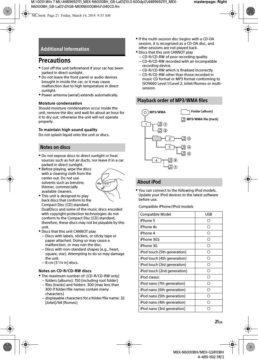 21GBM:\003\Win 7 ML\4489692111_MEX-N6000BH_GB-LaES(10.0 600dpi)\4489692111_MEX-N6000BH_GB-LaES\01GB-MEXN6000BHU\040CD.fmmasterpage: RightMEX-N6000BH/MEX-GS810BH4-489-692-11(1)PrecautionsCool off the unit beforehand if your car has been parked in direct sunlight.Do not leave the front panel or audio devices brought in inside the car, or it may cause malfunction due to high temperature in direct sunlight.Power antenna (aerial) extends automatically.Moisture condensationShould moisture condensation occur inside the unit, remove the disc and wait for about an hour for it to dry out; otherwise the unit will not operate properly.To maintain high sound qualityDo not splash liquid onto the unit or discs.Do not expose discs to direct sunlight or heat sources such as hot air ducts, nor leave it in a car parked in direct sunlight.Before playing, wipe the discs with a cleaning cloth from the center out. Do not use solvents such as benzine, thinner, commercially available cleaners.This unit is designed to play back discs that conform to the Compact Disc (CD) standard. DualDiscs and some of the music discs encoded with copyright protection technologies do not conform to the Compact Disc (CD) standard, therefore, these discs may not be playable by this unit.Discs that this unit CANNOT playDiscs with labels, stickers, or sticky tape or paper attached. Doing so may cause a malfunction, or may ruin the disc.Discs with non-standard shapes (e.g., heart, square, star). Attempting to do so may damage the unit.8 cm (3 1/4 in) discs.Notes on CD-R/CD-RW discsThe maximum number of: (CD-R/CD-RW only)folders (albums): 150 (including root folder)files (tracks) and folders: 300 (may less than 300 if folder/file names contain many characters)displayable characters for a folder/file name: 32 (Joliet)/64 (Romeo)If the multi-session disc begins with a CD-DA session, it is recognized as a CD-DA disc, and other sessions are not played back.Discs that this unit CANNOT playCD-R/CD-RW of poor recording quality.CD-R/CD-RW recorded with an incompatible recording device.CD-R/CD-RW which is finalized incorrectly.CD-R/CD-RW other than those recorded in music CD format or MP3 format conforming to ISO9660 Level 1/Level 2, Joliet/Romeo or multi-session.You can connect to the following iPod models. Update your iPod devices to the latest software before use.Compatible iPhone/iPod modelsAdditional InformationNotes on discsPlayback order of MP3/WMA filesAbout iPodCompatible Model USBiPhone 5 iPhone 4s iPhone 4 iPhone 3GS iPhone 3G iPod touch (5th generation) iPod touch (4th generation) iPod touch (3rd generation) iPod touch (2nd generation) iPod classic iPod nano (7th generation) iPod nano (6th generation) iPod nano (5th generation) iPod nano (4th generation) iPod nano (3rd generation) MP3/WMA Folder (album)MP3/WMA file (track)ML.book  Page 21  Friday, March 14, 2014  9:35 AM