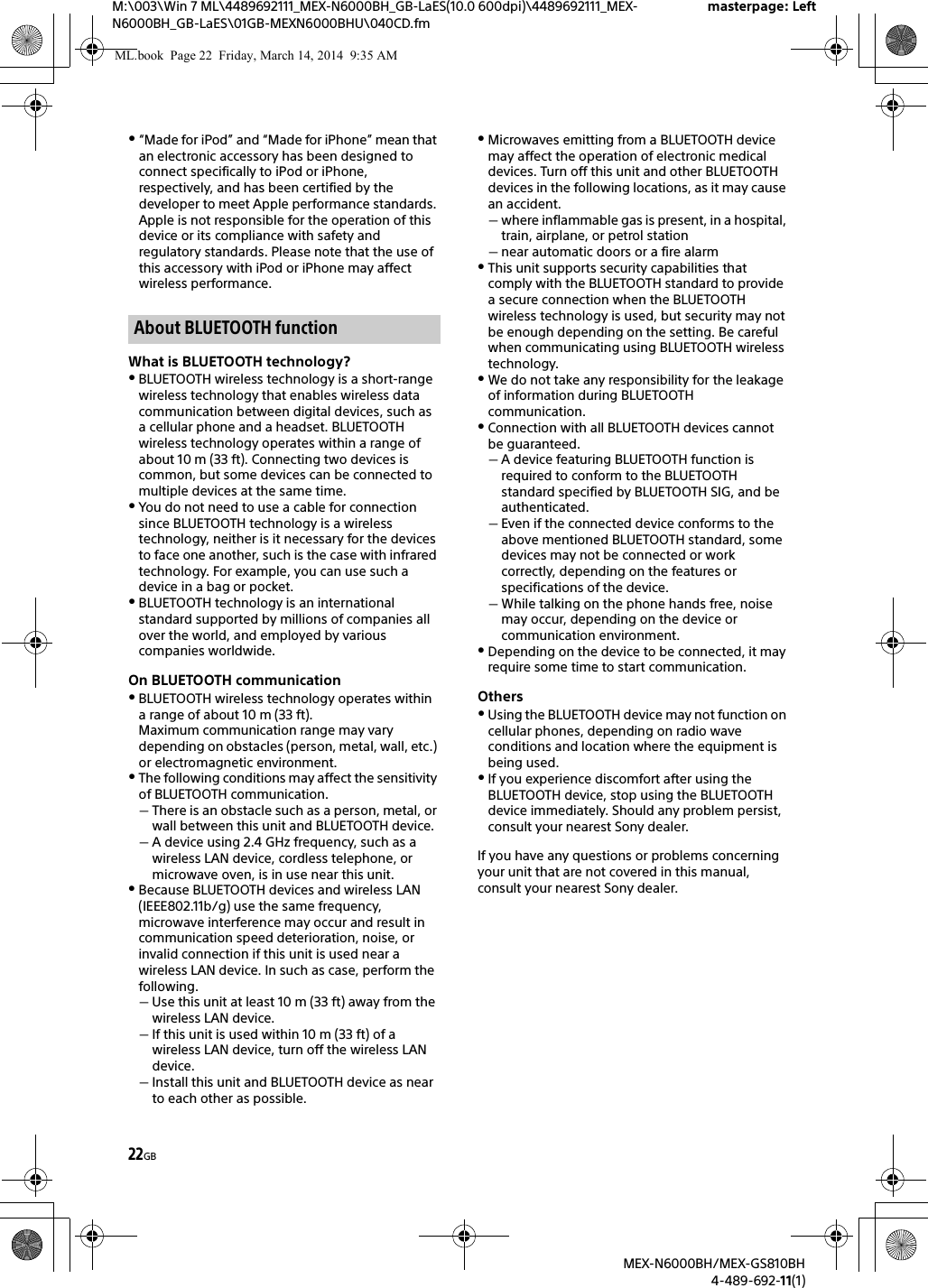 22GBM:\003\Win 7 ML\4489692111_MEX-N6000BH_GB-LaES(10.0 600dpi)\4489692111_MEX-N6000BH_GB-LaES\01GB-MEXN6000BHU\040CD.fmmasterpage: LeftMEX-N6000BH/MEX-GS810BH4-489-692-11(1)&ldquo;Made for iPod&rdquo; and &ldquo;Made for iPhone&rdquo; mean that an electronic accessory has been designed to connect specifically to iPod or iPhone, respectively, and has been certified by the developer to meet Apple performance standards. Apple is not responsible for the operation of this device or its compliance with safety and regulatory standards. Please note that the use of this accessory with iPod or iPhone may affect wireless performance.What is BLUETOOTH technology?BLUETOOTH wireless technology is a short-range wireless technology that enables wireless data communication between digital devices, such as a cellular phone and a headset. BLUETOOTH wireless technology operates within a range of about 10 m (33 ft). Connecting two devices is common, but some devices can be connected to multiple devices at the same time.You do not need to use a cable for connection since BLUETOOTH technology is a wireless technology, neither is it necessary for the devices to face one another, such is the case with infrared technology. For example, you can use such a device in a bag or pocket.BLUETOOTH technology is an international standard supported by millions of companies all over the world, and employed by various companies worldwide.On BLUETOOTH communicationBLUETOOTH wireless technology operates within a range of about 10 m (33 ft).Maximum communication range may vary depending on obstacles (person, metal, wall, etc.) or electromagnetic environment.The following conditions may affect the sensitivity of BLUETOOTH communication.There is an obstacle such as a person, metal, or wall between this unit and BLUETOOTH device.A device using 2.4 GHz frequency, such as a wireless LAN device, cordless telephone, or microwave oven, is in use near this unit.Because BLUETOOTH devices and wireless LAN (IEEE802.11b/g) use the same frequency, microwave interference may occur and result in communication speed deterioration, noise, or invalid connection if this unit is used near a wireless LAN device. In such as case, perform the following.Use this unit at least 10 m (33 ft) away from the wireless LAN device.If this unit is used within 10 m (33 ft) of a wireless LAN device, turn off the wireless LAN device.Install this unit and BLUETOOTH device as near to each other as possible.Microwaves emitting from a BLUETOOTH device may affect the operation of electronic medical devices. Turn off this unit and other BLUETOOTH devices in the following locations, as it may cause an accident.where inflammable gas is present, in a hospital, train, airplane, or petrol stationnear automatic doors or a fire alarmThis unit supports security capabilities that comply with the BLUETOOTH standard to provide a secure connection when the BLUETOOTH wireless technology is used, but security may not be enough depending on the setting. Be careful when communicating using BLUETOOTH wireless technology.We do not take any responsibility for the leakage of information during BLUETOOTH communication.Connection with all BLUETOOTH devices cannot be guaranteed.A device featuring BLUETOOTH function is required to conform to the BLUETOOTH standard specified by BLUETOOTH SIG, and be authenticated.Even if the connected device conforms to the above mentioned BLUETOOTH standard, some devices may not be connected or work correctly, depending on the features or specifications of the device.While talking on the phone hands free, noise may occur, depending on the device or communication environment.Depending on the device to be connected, it may require some time to start communication.OthersUsing the BLUETOOTH device may not function on cellular phones, depending on radio wave conditions and location where the equipment is being used.If you experience discomfort after using the BLUETOOTH device, stop using the BLUETOOTH device immediately. Should any problem persist, consult your nearest Sony dealer.If you have any questions or problems concerning your unit that are not covered in this manual, consult your nearest Sony dealer.About BLUETOOTH functionML.book  Page 22  Friday, March 14, 2014  9:35 AM