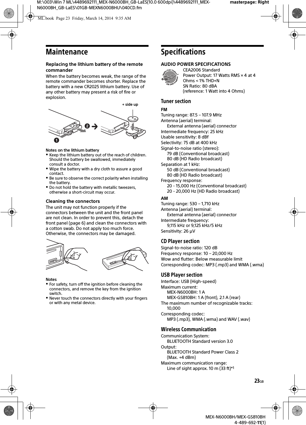 23GBM:\003\Win 7 ML\4489692111_MEX-N6000BH_GB-LaES(10.0 600dpi)\4489692111_MEX-N6000BH_GB-LaES\01GB-MEXN6000BHU\040CD.fmmasterpage: RightMEX-N6000BH/MEX-GS810BH4-489-692-11(1)MaintenanceReplacing the lithium battery of the remote commanderWhen the battery becomes weak, the range of the remote commander becomes shorter. Replace the battery with a new CR2025 lithium battery. Use of any other battery may present a risk of fire or explosion.Notes on the lithium batteryKeep the lithium battery out of the reach of children. Should the battery be swallowed, immediately consult a doctor.Wipe the battery with a dry cloth to assure a good contact.Be sure to observe the correct polarity when installing the battery.Do not hold the battery with metallic tweezers, otherwise a short-circuit may occur.Cleaning the connectorsThe unit may not function properly if the connectors between the unit and the front panel are not clean. In order to prevent this, detach the front panel (page 6) and clean the connectors with a cotton swab. Do not apply too much force. Otherwise, the connectors may be damaged.NotesFor safety, turn off the ignition before cleaning the connectors, and remove the key from the ignition switch.Never touch the connectors directly with your fingers or with any metal device.SpecificationsAUDIO POWER SPECIFICATIONSCEA2006 StandardPower Output: 17 Watts RMS &times; 4 at 4Ohms < 1% THD+NSN Ratio: 80 dBA (reference: 1 Watt into 4 Ohms)Tuner sectionFMTuning range: 87.5 &ndash; 107.9 MHzAntenna (aerial) terminal: External antenna (aerial) connectorIntermediate frequency: 25 kHzUsable sensitivity: 8 dBfSelectivity: 75 dB at 400 kHzSignal-to-noise ratio (stereo):79 dB (Conventional broadcast)80 dB (HD Radio broadcast)Separation at 1 kHz:50 dB (Conventional broadcast)80 dB (HD Radio broadcast)Frequency response:20 - 15,000 Hz (Conventional broadcast)20 - 20,000 Hz (HD Radio broadcast)AMTuning range: 530 &ndash; 1,710 kHzAntenna (aerial) terminal: External antenna (aerial) connectorIntermediate frequency: 9,115 kHz or 9,125 kHz/5 kHzSensitivity: 26 &mu;VCD Player sectionSignal-to-noise ratio: 120 dBFrequency response: 10 &ndash; 20,000 HzWow and flutter: Below measurable limitCorresponding codec: MP3 (.mp3) and WMA (.wma)USB Player sectionInterface: USB (High-speed)Maximum current: MEX-N6000BH: 1 AMEX-GS810BH: 1 A (front), 2.1 A (rear)The maximum number of recognizable tracks: 10,000Corresponding codec: MP3 (.mp3), WMA (.wma) and WAV (.wav)Wireless CommunicationCommunication System: BLUETOOTH Standard version 3.0Output: BLUETOOTH Standard Power Class 2 (Max. +4 dBm)Maximum communication range: Line of sight approx. 10 m (33 ft)*1+ side upML.book  Page 23  Friday, March 14, 2014  9:35 AM