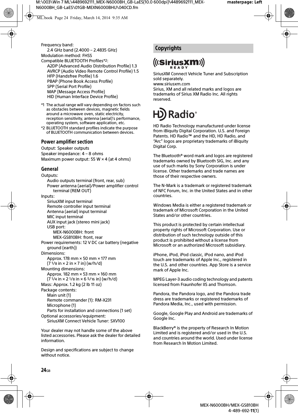 24GBM:\003\Win 7 ML\4489692111_MEX-N6000BH_GB-LaES(10.0 600dpi)\4489692111_MEX-N6000BH_GB-LaES\01GB-MEXN6000BHU\040CD.fmmasterpage: LeftMEX-N6000BH/MEX-GS810BH4-489-692-11(1)Frequency band: 2.4 GHz band (2.4000 &ndash; 2.4835 GHz)Modulation method: FHSSCompatible BLUETOOTH Profiles*2:A2DP (Advanced Audio Distribution Profile) 1.3AVRCP (Audio Video Remote Control Profile) 1.5HFP (Handsfree Profile) 1.6PBAP (Phone Book Access Profile)SPP (Serial Port Profile)MAP (Message Access Profile)HID (Human Interface Device Profile)*1 The actual range will vary depending on factors such as obstacles between devices, magnetic fields around a microwave oven, static electricity, reception sensitivity, antenna (aerial)&rsquo;s performance, operating system, software application, etc.*2 BLUETOOTH standard profiles indicate the purpose of BLUETOOTH communication between devices.Power amplifier sectionOutput: Speaker outputsSpeaker impedance: 4 &ndash; 8 ohmsMaximum power output: 55 W &times; 4 (at 4 ohms)GeneralOutputs:Audio outputs terminal (front, rear, sub)Power antenna (aerial)/Power amplifier control terminal (REM OUT)Inputs:SiriusXM input terminalRemote controller input terminalAntenna (aerial) input terminalMIC input terminalAUX input jack (stereo mini jack)USB port:MEX-N6000BH: frontMEX-GS810BH: front, rearPower requirements: 12 V DC car battery (negative ground (earth))Dimensions: Approx. 178 mm &times; 50 mm &times; 177 mm (7 1/8 in &times; 2 in &times; 7 in) (w/h/d)Mounting dimensions: Approx. 182 mm &times; 53 mm &times; 160 mm (7 1/4 in &times; 2 1/8 in &times; 6 5/16 in) (w/h/d)Mass: Approx. 1.2 kg (2 lb 11 oz)Package contents:Main unit (1)Remote commander (1): RM-X231Microphone (1)Parts for installation and connections (1 set)Optional accessories/equipment:SiriusXM Connect Vehicle Tuner: SXV100Your dealer may not handle some of the above listed accessories. Please ask the dealer for detailed information.Design and specifications are subject to change without notice.SiriusXM Connect Vehicle Tuner and Subscription sold separately.www.siriusxm.comSirius, XM and all related marks and logos are trademarks of Sirius XM Radio Inc. All rights reserved.HD Radio Technology manufactured under license from iBiquity Digital Corporation. U.S. and Foreign Patents. HD Radio&trade; and the HD, HD Radio, and &ldquo;Arc&rdquo; logos are proprietary trademarks of iBiquity Digital Corp.The Bluetooth&reg; word mark and logos are registered trademarks owned by Bluetooth SIG, Inc. and any use of such marks by Sony Corporation is under license. Other trademarks and trade names are those of their respective owners.The N-Mark is a trademark or registered trademark of NFC Forum, Inc. in the United States and in other countries. Windows Media is either a registered trademark or trademark of Microsoft Corporation in the United States and/or other countries.This product is protected by certain intellectual property rights of Microsoft Corporation. Use or distribution of such technology outside of this product is prohibited without a license from Microsoft or an authorized Microsoft subsidiary.iPhone, iPod, iPod classic, iPod nano, and iPod touch are trademarks of Apple Inc., registered in the U.S. and other countries. App Store is a service mark of Apple Inc.MPEG Layer-3 audio coding technology and patents licensed from Fraunhofer IIS and Thomson.Pandora, the Pandora logo, and the Pandora trade dress are trademarks or registered trademarks of Pandora Media, Inc., used with permission.Google, Google Play and Android are trademarks of Google Inc.BlackBerry&reg; is the property of Research In Motion Limited and is registered and/or used in the U.S. and countries around the world. Used under license from Research In Motion Limited.CopyrightsML.book  Page 24  Friday, March 14, 2014  9:35 AM