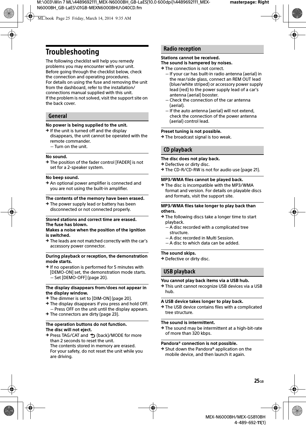 25GBM:\003\Win 7 ML\4489692111_MEX-N6000BH_GB-LaES(10.0 600dpi)\4489692111_MEX-N6000BH_GB-LaES\01GB-MEXN6000BHU\040CD.fmmasterpage: RightMEX-N6000BH/MEX-GS810BH4-489-692-11(1)TroubleshootingThe following checklist will help you remedy problems you may encounter with your unit.Before going through the checklist below, check the connection and operating procedures.For details on using the fuse and removing the unit from the dashboard, refer to the installation/connections manual supplied with this unit.If the problem is not solved, visit the support site on the back cover.GeneralNo power is being supplied to the unit.If the unit is turned off and the display disappears, the unit cannot be operated with the remote commander.Turn on the unit.No sound.The position of the fader control [FADER] is not set for a 2-speaker system.No beep sound.An optional power amplifier is connected and you are not using the built-in amplifier.The contents of the memory have been erased.The power supply lead or battery has been disconnected or not connected properly.Stored stations and correct time are erased.The fuse has blown.Makes a noise when the position of the ignition is switched.The leads are not matched correctly with the car&rsquo;s accessory power connector.During playback or reception, the demonstration mode starts.If no operation is performed for 5 minutes with [DEMO-ON] set, the demonstration mode starts.Set [DEMO-OFF] (page 20).The display disappears from/does not appear in the display window.The dimmer is set to [DIM-ON] (page 20).The display disappears if you press and hold OFF.Press OFF on the unit until the display appears.The connectors are dirty (page 23).The operation buttons do not function.The disc will not eject.Press TAG/CAT and   (back)/MODE for more than 2 seconds to reset the unit.The contents stored in memory are erased.For your safety, do not reset the unit while you are driving.Radio receptionStations cannot be received.The sound is hampered by noises.The connection is not correct.If your car has built-in radio antenna (aerial) in the rear/side glass, connect an REM OUT lead (blue/white striped) or accessory power supply lead (red) to the power supply lead of a car&rsquo;s antenna (aerial) booster.Check the connection of the car antenna (aerial).If the auto antenna (aerial) will not extend, check the connection of the power antenna (aerial) control lead.Preset tuning is not possible.The broadcast signal is too weak.CD playbackThe disc does not play back.Defective or dirty disc.The CD-R/CD-RW is not for audio use (page 21).MP3/WMA files cannot be played back.The disc is incompatible with the MP3/WMA format and version. For details on playable discs and formats, visit the support site.MP3/WMA files take longer to play back than others.The following discs take a longer time to start playback.A disc recorded with a complicated tree structure.A disc recorded in Multi Session.A disc to which data can be added.The sound skips.Defective or dirty disc.USB playbackYou cannot play back items via a USB hub.This unit cannot recognize USB devices via a USB hub.A USB device takes longer to play back.The USB device contains files with a complicated tree structure.The sound is intermittent.The sound may be intermittent at a high-bit-rate of more than 320 kbps.Pandora&reg; connection is not possible.Shut down the Pandora&reg; application on the mobile device, and then launch it again.ML.book  Page 25  Friday, March 14, 2014  9:35 AM